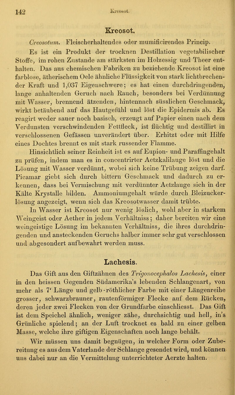Kreosot. Creosotum. Fleischerhaltendes oder mumificirendes Princip. Es ist ein Produkt der trocknen Destillation vegetabilischer Stoffe, im rohen Zustande am stärksten im Holzessig und Theer ent- halten. Das aus ehemischen Fabriken zu beziehende Kreosot ist eine farblose, ätherischem Oele ähnliche Flüssigkeit von stark lichtbrechen- der Kraft und 1,037 Eigenschwere; es hat einen durchdringenden, lange anhaltenden Geruch nach Rauch, besonders bei Verdünnung mit Wasser, brennend ätzenden, hintennach süsslichen Geschmack, wirkt betäubend auf das Hautgefühl und löst die Epidermis ab. Es reagirt weder sauer noch basisch, erzeugt auf Papier einen nach dem Verdunsten verschwindenden Fettfleck, ist flüchtig und destillirt in verschlossenen Gefässen unverändert über. Erhitzt oder mit Hilfe eines Dochtes brennt es mit stark russender Flamme. Hinsichtlich seiner Reinheit ist es auf Eupion- und Paraffingehalt zu prüfen, indem man es in concentrirter Aetzkalilauge löst und die Lösung mit Wasser verdünnt, wobei sich keine Trübung zeigen darf. Picamar giebt sich durch bittern Geschmack und dadurch zu er- kennen, dass bei Vermischung mit verdünnter Aetzlauge sich in der Kälte Krystalle bilden. Ammoniumgehalt würde durch Bleizucker- lösung angezeigt, wenn sich das Kreosotwasser damit trübte. In Wasser ist Kreosot nur wenig löslich, wohl aber in starkem Weingeist oder Aether in jedem Verhältniss ; daher bereiten wir eine weingeistige Lösung im bekannten Verhältniss, die ihres durchdrin- genden und ansteckenden Geruchs halber immer sehr gut verschlossen und abgesondert aufbewahrt werden muss. Lachesis. Das Gift aus den Giftzähnen des Trigonoce]3halos Lachesis, einer in den heissen Gegenden Südamerika's lebenden Schlangenart, von mehr als 7' Länge und gelb-röthlicher Farbe mit einer Längenreihe grosser, schwarzbrauner, rautenförmiger Flecke auf dem Rücken, deren jeder zwei Flecken von der Grundfarbe einschliesst. Das Gift ist dem Speichel ähnlich, weniger zähe, durchsichtig und hell, ins Grünliche spielend; an der Luft trocknet es bald zu einer gelben Masse, welche ihre giftigen Eigenschaften noch lange behält. Wir müssen uns damit begnügen, in welcher Form oder Zube- reitung es aus dem Vaterlande der Schlange gesendet wird, und können uns dabei nur an die Vermittelung unterrichteter Aerzte halten.