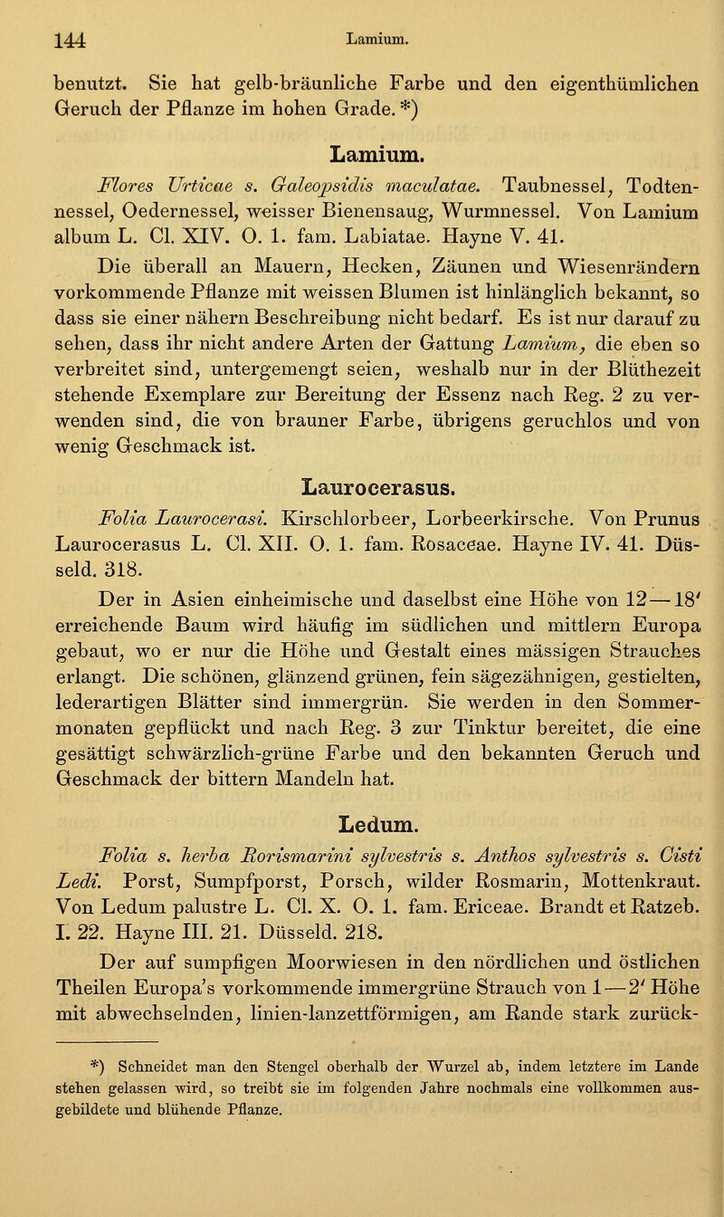 benutzt. Sie hat gelb-bräunliche Farbe und den eigenthümlichen Geruch der Pflanze im hohen Grade. *) Lamium. Mores Urticae s. Galeojpsidis maculatae. Taubnessel, Todten- nessel, Oedernessel, weisser Bienensaug, Wurmnessel, Von Lamium album L, Cl, XIV. 0. 1. fam. Labiatae. Hayne V. 41. Die überall an Mauern, Hecken, Zäunen und Wiesenrändern vorkommende Pflanze mit weissen Blumen ist hinlänglich bekannt, so dass sie einer nähern Beschreibung nicht bedarf. Es ist nur darauf zu sehen, dass ihr nicht andere Arten der Gattung Lamium, die eben so verbreitet sind, untergemengt seien, weshalb nur in der Blüthezeit stehende Exemplare zur Bereitung der Essenz nach Reg. 2 zu ver- wenden sind, die von brauner Farbe, übrigens geruchlos und von wenig Geschmack ist. Laurocerasus. Folia Laurocerasi. Kirschlorbeer, Lorbeerkirsche. Von Prunus Laurocerasus L. Cl. XII. O. 1. fam. Rosaceae, Hayne IV. 41. Düs- seid. 318. Der in Asien einheimische und daselbst eine Hohe von 12 —18' erreichende Baum wird häufig im südlichen und mittlem Europa gebaut, wo er nur die Höhe und Gestalt eines massigen Strauches erlangt. Die schönen, glänzend grünen, fein sägezähnigen, gestielten, lederartigen Blätter sind immergrün. Sie werden in den Sommer- monaten gepflückt und nach Reg. 3 zur Tinktur bereitet, die eine gesättigt schwärzlich-grüne Farbe und den bekannten Geruch und Geschmack der bittern Mandeln hat. Ledum. Folia s. herha Rorismarini sylvestris s. AntJios sylvestris s. Gisti Ledi. Porst, Sumpfporst, Porsch, wilder Rosmarin, Mottenkraut. Von Ledum palustre L. Cl. X. 0. 1. fam. Ericeae. Brandt etRatzeb. L 22. Hayne III. 21. Düsseid. 218. Der auf sumpfigen Moorwiesen in den nördlichen und östlichen Theilen Europa's vorkommende immergrüne Strauch von 1 — 2' Höhe mit abwechselnden, linien-lanzettförmigen, am Rande stark zurück- *) Schneidet man den Stengel oberhalb der, Wurzel ab, indem letztere im Lande stehen gelassen wird, so treibt sie im folgenden Jahre nochmals eine vollkommen aus- gebildete und blühende Pflanze.