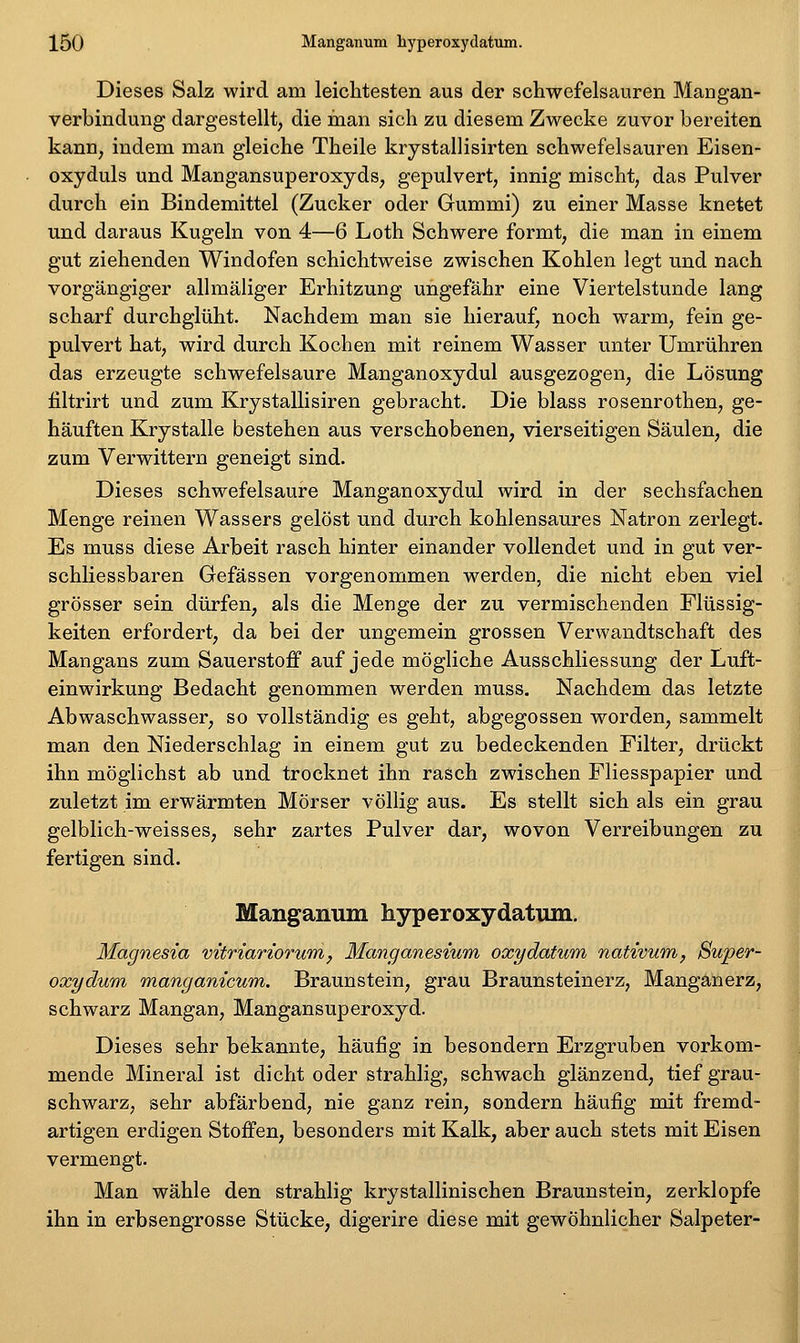 Dieses Salz wird am leichtesten aus der schwefelsauren Mangan- verbindung dargestellt, die man sich zu diesem Zwecke zuvor bereiten kann, indem man gleiche Theile krystallisirten schwefelsauren Eisen- oxyduls und Mangansuperoxyds, gepulvert, innig mischt, das Pulver durch ein Bindemittel (Zucker oder Gummi) zu einer Masse knetet und daraus Kugeln von 4—6 Loth Schwere formt, die man in einem gut ziehenden Windofen schichtweise zwischen Kohlen legt und nach vorgängiger allmäliger Erhitzung ungefähr eine Viertelstunde lang scharf durchglüht. Nachdem man sie hierauf, noch warm, fein ge- pulvert hat, wird durch Kochen mit reinem Wasser unter Umrühren das erzeugte schwefelsaure Manganoxydul ausgezogen, die Lösung filtrirt und zum Krystallisiren gebracht. Die blass rosenrothen, ge- häuften Krystalle bestehen aus verschobenen, vierseitigen Säulen, die zum Verwittern geneigt sind. Dieses schwefelsaure Manganoxydul wird in der sechsfachen Menge reinen Wassers gelöst und durch kohlensaures Natron zerlegt. Es muss diese Arbeit rasch hinter einander vollendet und in gut ver- schliessbaren Gefässen vorgenommen werden, die nicht eben viel grösser sein dürfen, als die Menge der zu vermischenden Flüssig- keiten erfordert, da bei der ungemein grossen Verwandtschaft des Mangans zum Sauerstoff auf jede mögliche Ausschliessung der Luft- einwirkung Bedacht genommen werden muss. Nachdem das letzte Abwaschwasser, so vollständig es geht, abgegossen worden, sammelt man den Niederschlag in einem gut zu bedeckenden Filter, drückt ihn möglichst ab und trocknet ihn rasch zwischen Fliesspapier und zuletzt im erwärmten Mörser völlig aus. Es stellt sich als ein grau gelblich-weisses, sehr zartes Pulver dar, wovon Verreibungen zu fertigen sind. Mangamim hyperoxydatimi. Magnesia mtriariorum, Manganesium oxydatum nativurn, Super- oxydum manganicum. Braunstein, grau Braunsteinerz, Manganerz, schwarz Mangan, Mangansuperoxyd. Dieses sehr bekannte, häufig in besondern Erzgruben vorkom- mende Mineral ist dicht oder strahlig, schwach glänzend, tief grau- schwarz, sehr abfärbend, nie ganz rein, sondern häufig mit fremd- artigen erdigen Stoffen, besonders mit Kalk, aber auch stets mit Eisen vermengt. Man wähle den strahlig krystallinischen Braunstein, zerklopfe ihn in erbsengrosse Stücke, digerire diese mit gewöhnlicher Salpeter-