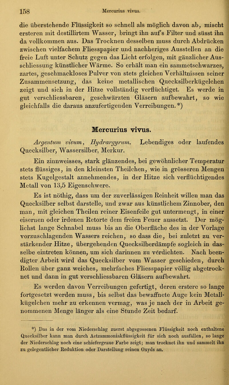 die überstehende Flüssigkeit so schnell als möglich davon ab, mischt ersteren mit destillirtem Wasser, bringt ihn aufs Filter und süsst ihn da vollkommen aus. Das Trocknen desselben muss durch Abdrücken zwischen vielfachem Fliesspapier und nachheriges Ausstellen an die freie Luft unter Schutz gegen das Licht erfolgen, mit gänzlicher Aus- schliessung künstlicher Wärme. So erhält man ein sammetschwarzes, zartes, geschmackloses Pulver von stets gleichen Verhältnissen seiner Zusammensetzung, das keine metallischen Quecksilberkügelchen zeigt und sich in der Hitze vollständig verflüchtiget. Es werde in gut verschliessbaren, geschwärzten Gläsern aufbewahrt, so wie gleichfalls die daraus anzufertigenden Verreibungen. *) Mercurius vivus. Ärgentuni vivum, Hydrargyrum. Lebendiges oder laufendes Quecksilber, Wassersilber, Merkur. Ein zinnweisses, stark glänzendes, bei gewöhnlicher Temperatur stets flüssiges, in den kleinsten Theilchen, wie in grösseren Mengen stets Kugelgestalt annehmendes, in der Hitze sich verflüchtigendes Metall von 13,5 Eigenschwere. Es ist nöthig, dass um der zuverlässigen Reinheit willen man das Quecksilber selbst darstelle, und zwar aus künstlichem Zinnober, den man, mit gleichen Theilen reiner Eisenfeile gut untermengt, in einer eisernen oder irdenen Retorte dem freien Feuer aussetzt. Der mög- lichst lange Schnabel muss bis an die Oberfläche des in der Vorlage vorzuschlagenden Wassers reichen, so dass die, bei zuletzt zu ver- stärkender Hitze, übergehenden Quecksilberdämpfe sogleich in das- selbe eintreten können, um sich darinnen zu verdichten. Nach been- digter Arbeit wird das Quecksilber vom Wasser geschieden, durch Rollen über ganz weiches, mehrfaches Fliesspapier völlig abgetrock- net und dann in gut verschliessbaren Gläsern aufbewahrt. Es werden davon Verreibungen gefertigt, deren erstere so lange fortgesetzt werden muss, bis selbst das bewafi'nete Auge kein Metall- kügelchen mehr zu erkennen vermag, was je nach der in Arbeit ge- nommenen Menge länger als eine Stunde Zeit bedarf. *) Das in der vom Niederschlag zuerst abgegossenen Flüssigkeit noch enthaltene Quecksilber kann man durch Äetzammoniakfiüssigkeit für sich noch ausfällen, so lange der Niederschlag noch eine schiefergraue Farbe zeigt; man trocknet ihn und sammelt ihn zu gelegentlicher Eeduktion oder Darstellung reinen Oxyds an.