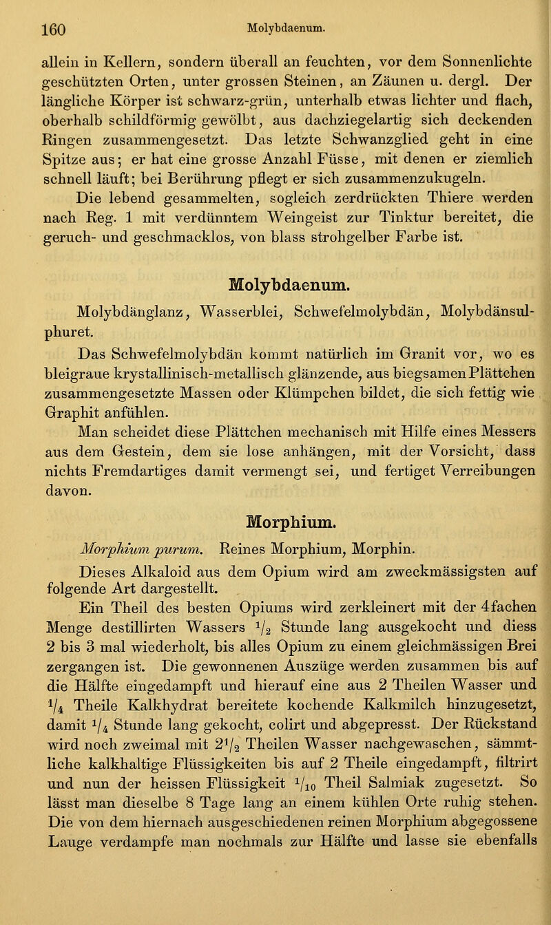 XQQ Molybdaenum. allein in Kellern, sondern überall an feuchten, vor dem Sonnenlichte geschützten Orten, unter grossen Steinen, an Zäunen u. dergl. Der längliche Körper ist schwarz-grün, unterhalb etwas lichter und flach, oberhalb schildförmig gewölbt, aus dachziegelartig sich deckenden Ringen zusammengesetzt. Das letzte Schwanzglied geht in eine Spitze aus; er hat eine grosse Anzahl Füsse, mit denen er ziemlich schnell läuft; bei Berührung pflegt er sich zusammenzukugeln. Die lebend gesammelten, sogleich zerdrückten Thiere werden nach Reg. 1 mit verdünntem Weingeist zur Tinktur bereitet, die geruch- und geschmacklos, von blass strohgelber Farbe ist. Molybdaenum. Molybdänglanz, Wasserblei, Schwefelmolybdän, Molybdänsul- phuret. Das Schwefelmolybdän kommt natürlich im Granit vor, wo es bleigraue krystallinisch-metallisch glänzende, aus biegsamen Plättchen zusammengesetzte Massen oder Klümpchen bildet, die sich fettig wie Graphit anfühlen. Man scheidet diese Plättchen mechanisch mit Hilfe eines Messers aus dem Gestein, dem sie lose anhängen, mit der Vorsicht, dass nichts Fremdartiges damit vermengt sei, und fertiget Verreibungen davon. Morphium. Morphium purum. Reines Morphium, Morphin. Dieses Alkaloid aus dem Opium wird am zweckmässigsten auf folgende Art dargestellt. Ein Theil des besten Opiums wird zerkleinert mit der 4fachen Menge destillirten Wassers 1/2 Stunde lang ausgekocht und diess 2 bis 3 mal wiederholt, bis alles Opium zu einem gleichmässigen Brei zergangen ist. Die gewonnenen Auszüge werden zusammen bis auf die Hälfte eingedampft und hierauf eine aus 2 Theilen Wasser und V4 Theile Kalkhydrat bereitete kochende Kalkmilch hinzugesetzt, damit 1/4 Stunde lang gekocht, colirt und abgepresst. Der Rückstand wird noch zweimal mit 2^/2 Theilen Wasser nachgewaschen, sämmt- liche kalkhaltige Flüssigkeiten bis auf 2 Theile eingedampft, filtrirt und nun der heissen Flüssigkeit 1/10 Theil Salmiak zugesetzt. So lässt man dieselbe 8 Tage lang an einem kühlen Orte ruhig stehen. Die von dem hiernach ausgeschiedenen reinen Morphium abgegossene Lauge verdampfe man nochmals zur Hälfte und lasse sie ebenfalls