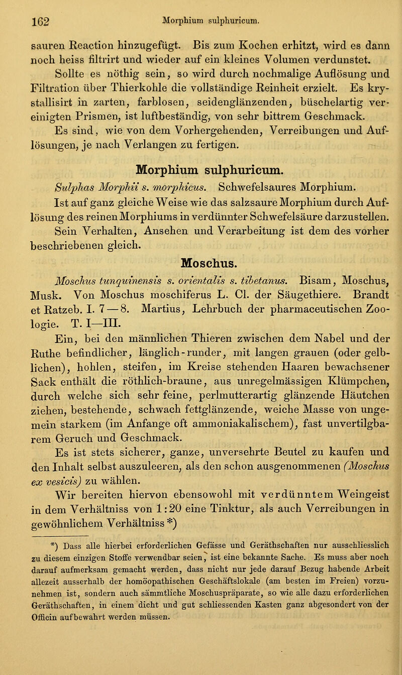 152 Morphium sulphuricum. sauren Reaction hinzugefügt. Bis zum Kochen erhitzt, wird es dann noch heiss filtrirt und wieder auf ein kleines Volumen verdunstet. Sollte es nöthig sein, so wird durch nochmalige Auflösung und Filtration über Thierkohle die vollständige Reinheit erzielt. Es kry- stallisirt in zarten, farblosen, seidenglänzenden, büschelartig ver- einigten Prismen, ist luftbeständig, von sehr bittrem Geschmack. Es sind, wie von dem Vorhergehenden, Verreibungen und Auf- lösungen, je nach Verlangen zu fertigen. Morphium sulphuricum. Sulphas MorpMi s. morpliicus. Schwefelsaures Morphium. Ist auf ganz gleiche Weise wie das salzsaure Morphium durch Auf- lösung des reinen Morphiums in verdünnter Schwefelsäure darzustellen. Sein Verhalten, Ansehen und Verarbeitung ist dem des vorher beschriebenen gleich. Moschus. Moschus tunquinensis s. orientalis s. tihetantts. Bisam, Moschus, Musk. Von Moschus moschiferus L. Cl. der Säugethiere. Brandt et Ratzeb. I. 7 — 8. Martius, Lehrbuch der pharmaceutischen Zoo- logie. T. I—III. Ein, bei den männlichen Thieren zwischen dem Nabel und der Ruthe befindlicher, länglich - runder, mit langen grauen (oder gelb- lichen), hohlen, steifen, im Kreise stehenden Haaren bewachsener Sack enthält die röthlich-braune, aus unregelmässigen Klümpchen, durch welche sich sehr feine, perlmutterartig glänzende Häutchen ziehen, bestehende, schwach fettglänzende, weiche Masse von unge- mein starkem (im Anfange oft ammoniakalischem), fast unvertilgba- rem Geruch und Geschmack. Es ist stets sicherer, ganze, unversehrte Beutel zu kaufen und den Inhalt selbst auszuleeren, als den schon ausgenommenen (Moschus ex vesicis) zu wählen. Wir bereiten hiervon ebensowohl mit verdünntem Weingeist in dem Verhältniss von 1:20 eine Tinktur, als auch Verreibungen in gewöhnlichem Verhältniss *) *) Dass alle hierbei erforderlichen Gefässe und Geräthsehaften nur ausschliesslich zu diesem einzigen Stoffe verwendbar seien, ist eine bekannte Sache. Es muss aber noch darauf aufmerksam gemacht werden, dass nicht nur jede darauf Bezug habende Arbeit allezeit ausserhalb der homöopathischen Geschäftslokale (am besten im Freien) vorzu- nehmen ist, sondern auch sämmtliche Moschuspräparate, so wie alle dazu erforderlichen Geräthsehaften, in einem dicht und gut schliessenden Kasten ganz abgesondert von der Officin aufbewahrt werden müssen.
