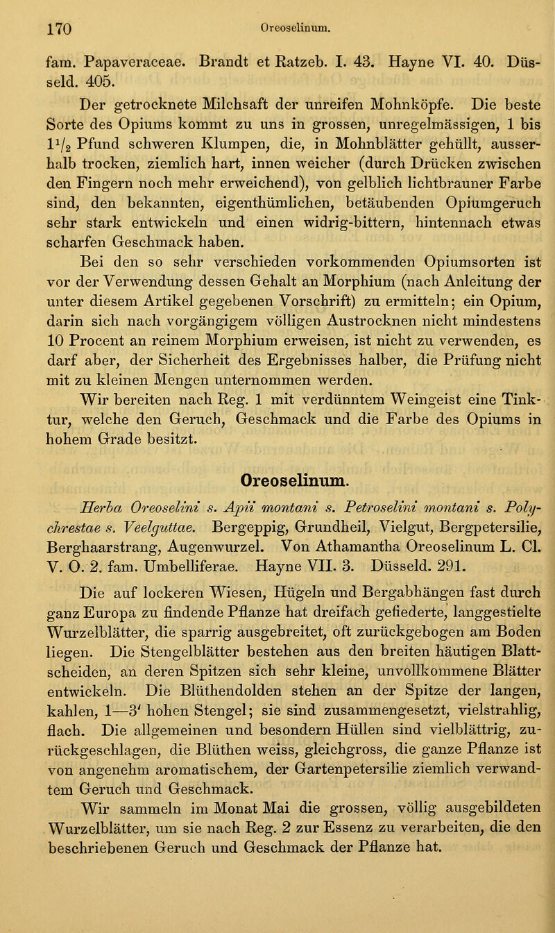 fam. Papaveraceae. Brandt et Ratzeb. I. 43. Hayne VI. 40. Düs- seid. 405. Der getrocknete Milchsaft der unreifen Mohnköpfe. Die beste Sorte des Opiums kommt zu uns in grossen, unregelmässigen, 1 bis 11/2 Pfund schweren Klumpen, die, in Mohnblätter gehüllt, ausser- halb trocken, ziemlich hart, innen weicher (durch Drücken zwischen den Fingern noch mehr erweichend), von gelblich lichtbrauner Farbe sind, den bekannten, eigenthümlichen, betäubenden Opiumgeruch sehr stark entwickeln und einen widrig-bittern, hintennach etwas scharfen Geschmack haben. Bei den so sehr verschieden vorkommenden Opiumsorten ist vor der Verwendung dessen Gehalt an Morphium (nach Anleitung der unter diesem Artikel gegebenen Vorschrift) zu ermitteln; ein Opium, darin sich nach vorgängigem völligen Austrocknen nicht mindestens 10 Procent an reinem Morphium erweisen, ist nicht zu verwenden, es darf aber, der Sicherheit des Ergebnisses halber, die Prüfung nicht mit zu kleinen Mengen unternommen werden. Wir bereiten nach Reg. 1 mit verdünntem Weingeist eine Tink- tur, welche den Geruch, Geschmack und die Farbe des Opiums in hohem Grade besitzt. Oreoselinum. Herha Oreoselini s. Apn montani s. PetroseUni onontani s. Poly- clirestae s. Veelguttae. Bergeppig, Grundheil, Vielgut, Bergpetersilie, Berghaarstrang, Augenwurzel. Von Athamantha Oreoselinum L. Gl. V. 0:2. fam. Umbelliferae. Hayne VII. 3. Düsseid. 291. Die auf lockeren Wiesen, Hügeln und Bergabhängen fast durch ganz Europa zu findende Pflanze hat dreifach gefiederte, langgestielte Wurzelblätter, die sparrig ausgebreitet, oft zurückgebogen am Boden liegen. Die Stengelblätter bestehen aus den breiten häutigen Blatt- scheiden, an deren Spitzen sich sehr kleine, unvollkommene Blätter entwickeln. Die Blüthendolden stehen an der Spitze der langen, kahlen, 1—3' hohen Stengel; sie sind zusammengesetzt, vielstrahlig, flach. Die allgemeinen und besondern Hüllen sind vielblättrig, zu- rückgeschlagen, die Blüthen weiss, gleichgross, die ganze Pflanze ist von angenehm aromatischem, der Gartenpetersilie ziemlich verwand- tem Geruch und Geschmack. Wir sammeln im Monat Mai die grossen, völlig ausgebildeten Wurzelblätter, um sie nach Reg. 2 zur Essenz zu verarbeiten, die den beschriebenen Geruch und Geschmack der Pflanze hat.
