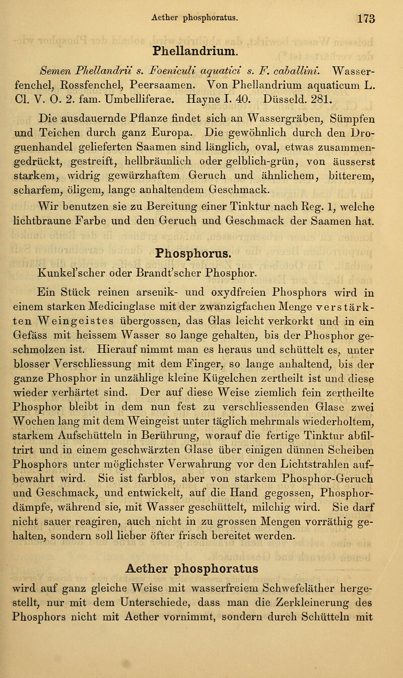 Phellandrium. Semen PJiellandrii s. Foeniculi aquatici s. F. caballini. Wasser- fenchel, Eossfenchel, Peersaamen. Von Phellandrium aquaticum L. Gl. V. 0. 2. fam. Umbelliferae. Hayne I. 40. Düsseid. 281. Die ausdauernde Pflanze findet sich an Wassergräben, Sümpfen und Teichen durch ganz Europa. Die gewöhnlich durch den Dro- guenhandel gelieferten Saamen sind länglich, oval, etwas zusammen- gedrückt, gestreift, hellbräimlich oder gelblich-grün, von äusserst starkem, widrig gewürzhaftem Geruch und ähnlichem, bitterem, scharfem, öligem, lange anhaltendem Geschmack. Wir benutzen sie zu Bereitung einer Tinktur nach Reg. 1, welche lichtbraune Farbe und den Geruch und Geschmack der Saamen hat. Phosphorus. Kunkel'scher oder Brandt'scher Phosphor. Ein Stück reinen arsenik- und oxydfreien Phosphors wird in einem starken Medicinglase mit der zwanzigfachen Menge verstärk- ten Weingeistes übergössen, das Glas leicht verkorkt und in ein Gefäss mit heissem Wasser so lange gehalten, bis der Phosphor ge- schmolzen ist. Hierauf nimmt man es heraus und schüttelt es, unter blosser Verschliessung mit dem Finger, so lange anhaltend, bis der ganze Phosphor in unzählige kleine Kügelchen zertheilt ist und diese wieder verhärtet sind. Der auf diese Weise ziemlich fein zertheilte Phosphor bleibt in dem nun fest zu verschliessenden Glase zwei Wochen lang mit dem Weingeist unter täglich mehrmals wiederholtem, starkem Aufschütteln in Berührung, worauf die fertige Tinktur abfil- trirt und in einem geschwärzten Glase über einigen dünnen Scheiben Phosphors unter möglichster Verwahrung vor den Lichtstrahlen auf- bewahrt wird. Sie ist farblos, aber von starkem Phosphor-Geruch und Geschmack, und entwickelt, auf die Hand gegossen, Phosphor- dämpfe, während sie, mit Wasser geschüttelt, milchig wird. Sie darf nicht sauer reagiren, auch nicht in zu grossen Mengen vorräthig ge- halten, sondern soll lieber öfter frisch bereitet werden. Aether phosphoratus wird auf ganz gleiche Weise mit wasserfreiem Schwefeläther herge- stellt, nur mit dem Unterschiede, dass man die Zerkleinerung des Phosphors nicht mit Aether vornimmt, sondern durch Schütteln mit