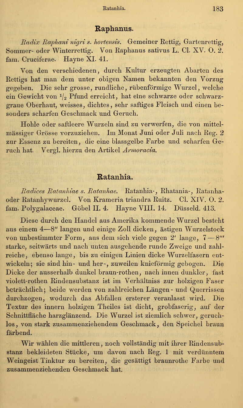 Raphanus. Radix RapJiani nigri s. liortensis. Gemeiner Rettig, Gartenrettig, Sommer- oder Winterrettig. Von Raphanus sativus L. Cl. XV. 0. 2, fam. Cruciferae. Hayne XI. 41. Von den verschiedenen, durch Kultur erzeugten Abarten des Rettigs hat man dem unter obigen Namen bekannten den Vorzug gegeben. Die sehr grosse, rundliche, rübenförmige Wurzel, welche ein Gewicht von ^/2 Pfund erreicht, hat eine schwarze oder schwarz- graue Oberhaut, weisses, dichtes, sehr saftiges Fleisch und einen be- sonders scharfen Geschmack und Geruch. Hohle oder saftleere Wurzeln sind zu verwerfen, die von raittel- mässiger Grösse vorzuziehen. Im Monat Juni oder Juli nach Reg. 2 zur Essenz zu bereiten, die eine blassgelbe Farbe und scharfen Ge- ruch hat. Vergi. hierzu den Artikel Ärmoracia. Ratanhia. Radices Ratanliiae s. Ratanhae. Ratanhia-, Rhatania-, Ratanha- oder Ratanhywurzel. Von Krameria triandra Ruitz. Cl. XIV. 0. 2. fam. Polygalaceae. Göbel IL 4. Hayne VIII. 14. Düsseid. 413. Diese durch den Handel aus Amerika kommende Wurzel besteht aus einem 4—8'' langen und einige Zoll dicken, ästigen Wurzelstock von unbestimmter Form, aus dem sich viele gegen 2' lange, 7 — 8''' starke, seitwärts und nach unten ausgehende runde Zweige und zahl- reiche, ebenso lange, bis zu einigen Linien dicke Wurzelfasern ent- wickeln; sie sind hin- und her-, zuweilen knieförmig gebogen. Die Dicke der ausserhalb dunkel braun-rothen, nach innen dunkler, fast violett-rothen Rindensubstanz ist im Verhältniss zur holzigen Faser beträchtlich; beide werden von zahlreichen Längen- und Querrissen durchzogen, wodurch das Abfallen ersterer veranlasst wird. Die Textur des Innern holzigen Theiles ist dicht, grobfaserig, auf der Schnittfläche harzglänzend. Die Wurzel ist ziemlich schwer, geruch- los , von stark zusammenziehendem Geschmack, den Speichel braun färbend. Wir wählen die mittleren, noch vollständig mit ihrer Rindensub- stanz bekleideten Stücke, um davon nach Reg. 1 mit verdünntem Weingeist Tinktur zu bereiten, die gesättigt braunrothe Farbe und zusammenziehenden Geschmack hat.