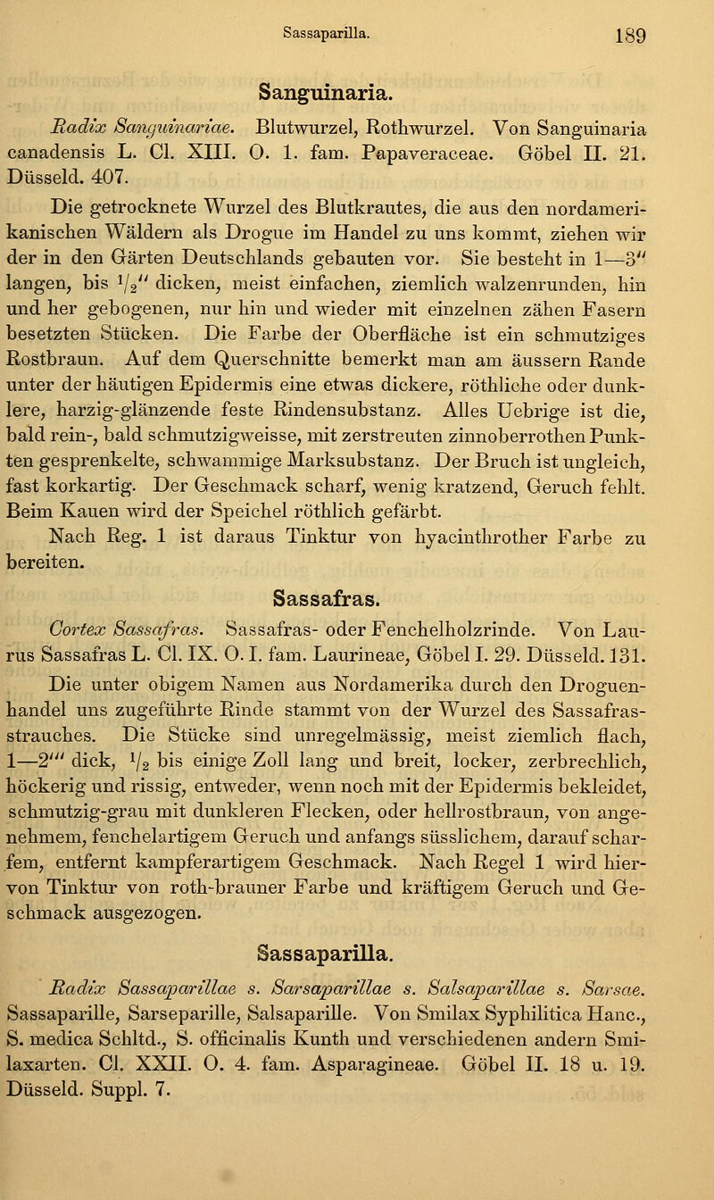Sassaparilla. ]^39 Sanguinaria. Radix 8angidnariae. Blutwurzel, Rothwurzel. Von Sanguinaria canadensis L. Cl. XIII, 0. 1. fam. Papaveraceae. Göbel IL 21. Düsseid. 407. Die getrocknete Wurzel des Blutkrautes, die aus den nordameri- kanischen Wäldern als Drogue im Handel zu uns kommt, ziehen wir der in den Gärten Deutschlands gebauten vor. Sie besteht in 1—3 langen, bis V2'' dicken, meist einfachen, ziemlich walzenrunden, hin und her gebogenen, nur hin und wieder mit einzelnen zähen Fasern besetzten Stücken. Die Farbe der Oberfläche ist ein schmutziges Rostbraun. Auf dem Querschnitte bemerkt man am äussern Rande unter der häutigen Epidermis eine etwas dickere, röthliche oder dunk- lere, harzig-glänzende feste Rindensubstanz. Alles Uebrige ist die, bald rein-, bald schmutzigAveisse, mit zerstreuten zinnoberrothen Punk- ten gesprenkelte, schwammige Marksubstanz. Der Bruch ist ungleich, fast korkartig. Der Geschmack scharf, wenig kratzend, Geruch fehlt. Beim Kauen wird der Speichel röthlich gefärbt. Nach Reg. 1 ist daraus Tinktur von hyacinthrother Farbe zu bereiten. Sassafras. Gortex Sassafras. Sassafras- oder Fenchelholzrinde. Von Lau- rus Sassafras L. Cl. IX. O. I. fam. Laurineae, Göbel I. 29. Düsseid. 131. Die unter obigem Namen aus Nordamerika durch den Droguen- handel uns zugeführte Rinde stammt von der Wurzel des Sassafras- strauches. Die Stücke sind unregelmässig, meist ziemlich flach, 1—2' dick, ^2 bis einige Zoll lang und breit, locker, zerbrechlich, höckerig und rissig, entweder, wenn noch mit der Epidermis bekleidet, schmutzig-grau mit dunkleren Flecken, oder hellrostbraun, von ange- nehmem, fenchelartigem Geruch und anfangs süsslichem, darauf schar- fem, entfernt kampferartigem Geschmack. Nach Regel 1 wird hier- von Tinktur von roth-brauner Farbe und kräftigem Geruch und Ge- schmack ausgezogen. Sassaparilla. Radix Sassajparillae s. 8arsaparillae s. Salsaparillae s. Sarsae. Sassaparille, Sarseparille, Salsaparille. Von Smilax Syphilitica Hanc, S. medica Schltd., S. officinalis Kunth und verschiedenen andern Smi- laxarten. Gl. XXII. O. 4. fam. Asparagineae. Göbel IL 18 u. 19. Düsseid. Suppl. 7.