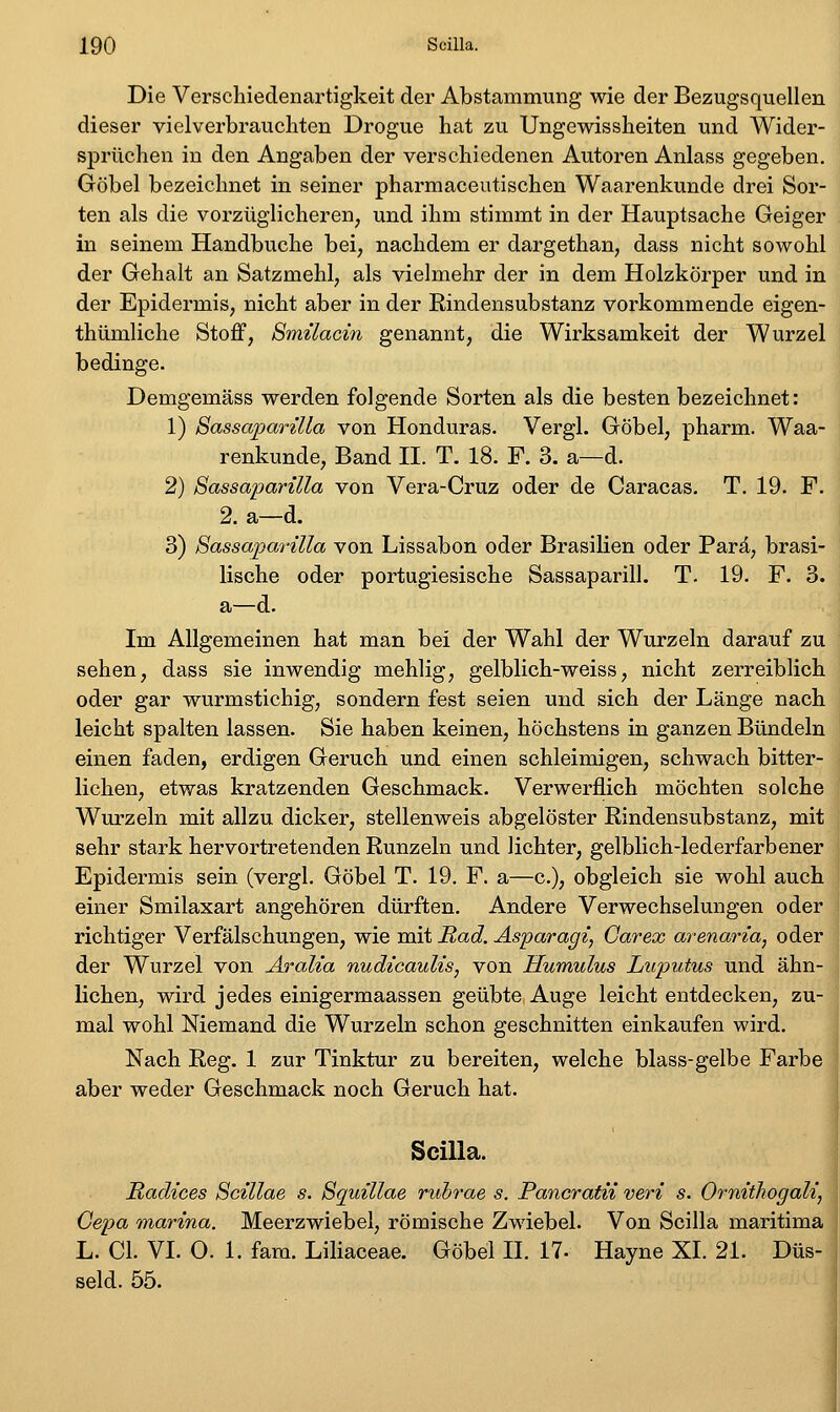 Die Verschiedenartigkeit der Abstammung wie der Bezugsquellen dieser vielverbrauchten Drogue hat zu Ungewissheiten und Wider- sprüchen in den Angaben der verschiedenen Autoren Anlass gegeben. Göbel bezeichnet in seiner pharmaceutischen Waarenkunde drei Sor- ten als die vorzüglicheren, und ihm stimmt in der Hauptsache Geiger in seinem Handbuche bei, nachdem er dargethan, dass nicht sowohl der Gehalt an Satzmehl, als vielmehr der in dem Holzkörper und in der Epidermis, nicht aber in der Rindensubstanz vorkommende eigen- thümliche Stoff, Smüacin genannt, die Wirksamkeit der Wurzel bedinge. Demgemäss werden folgende Sorten als die besten bezeichnet: 1) Sassaparüla von Honduras. Vergl. Göbel, pharm. Waa- renkunde, Band H. T. 18. F. 3. a—d. 2) Sassaparilla von Vera-Cruz oder de Caracas. T. 19. F. 2. a—d. 3) Bassaparüla von Lissabon oder Brasilien oder Parä, brasi- lische oder portugiesische Sassaparill. T. 19. F. 3. a—d. Im Allgemeinen hat man bei der Wahl der Wurzeln darauf zu sehen, dass sie inwendig mehlig, gelblich-weiss, nicht zerreiblich oder gar wurmstichig, sondern fest seien und sich der Länge nach leicht spalten lassen. Sie haben keinen, höchstens in ganzen Bündeln einen faden, erdigen Geruch und einen schleimigen, schwach bitter- lichen, etwas kratzenden Geschmack. Verwerflich möchten solche Wurzeln mit allzu dicker, stellenweis abgelöster Rindensubstanz, mit sehr stark hervortretenden Runzeln und lichter, gelblich-lederfarbener Epidermis sein (vergl. Göbel T. 19. F. a—c), obgleich sie wohl auch einer Smilaxart angehören dürften. Andere Verwechselungen oder richtiger Verfälschungen, wie mit Rad. Äsparagi, Garex arenaria, oder der Wurzel von Aralia nudicauUs, von Humulus Luputus und ähn- lichen, wird jedes einigermaassen geübte Auge leicht entdecken, zu- mal wohl Niemand die Wurzeln schon geschnitten einkaufen wird. Nach Reg. 1 zur Tinktur zu bereiten, welche blass-gelbe Farbe aber weder Geschmack noch Geruch hat. Scilla. Radices Scillae s. Sguillae rubrae s. Pancratii veri s. Ornithogali, Gepa marina. Meerzwiebel, römische Zwiebel. Von Scilla maritima L. Cl. VI. O. 1. fara. Liliaceae. Göbel IL 17- Hayne XL 21. Düs- seid. 55.