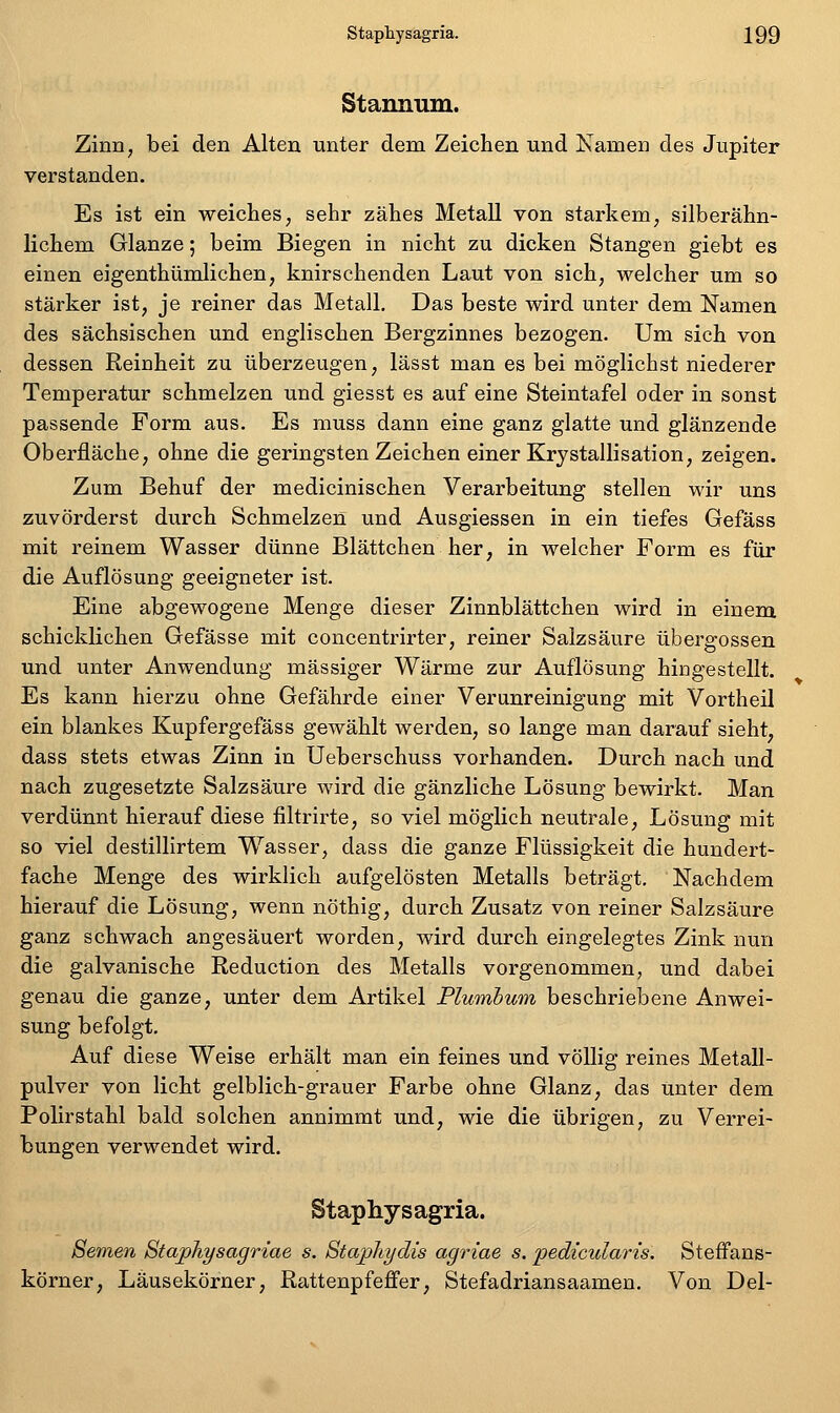 Staimiim. Zinn, bei den Alten unter dem Zeichen und Namen des Jupiter verstanden. Es ist ein weiches, sehr zähes Metall von starkem, silberähn- lichem Glänze; beim Biegen in nicht zu dicken Stangen giebt es einen eigenthümlichen, knirschenden Laut von sich, welcher um so stärker ist, je reiner das Metall. Das beste wird unter dem Namen des sächsischen und englischen Bergzinnes bezogen. Um sich von dessen Reinheit zu überzeugen, lässt man es bei möglichst niederer Temperatur schmelzen und giesst es auf eine Steintafel oder in sonst passende Form aus. Es muss dann eine ganz glatte und glänzende Oberfläche, ohne die geringsten Zeichen einer Krystallisation, zeigen. Zum Behuf der medicinischen Verarbeitung stellen wir uns zuvörderst durch Schmelzen und Ausgiessen in ein tiefes Gefäss mit reinem Wasser dünne Blättchen her, in welcher Form es für die Auflösung geeigneter ist. Eine abgewogene Menge dieser Zinnblättchen wird in einem schicklichen Gefässe mit concentrirter, reiner Salzsäure übergössen und unter Anwendung massiger Wärme zur Auflösung hingestellt. Es kann hierzu ohne Gefährde einer Verunreinigung mit Vortheil ein blankes Kupfergefäss gewählt werden, so lange man darauf sieht, dass stets etwas Zinn in Ueberschuss vorhanden. Durch nach und nach zugesetzte Salzsäure wird die gänzliche Lösung bewirkt. Man verdünnt hierauf diese liltrirte, so viel möglich neutrale, Lösung mit so viel destillirtem Wasser, dass die ganze Flüssigkeit die hundert- fache Menge des wirklich aufgelösten Metalls beträgt. Nachdem hierauf die Lösung, wenn nöthig, durch Zusatz von reiner Salzsäure ganz schwach angesäuert worden, wird durch eingelegtes Zink nun die galvanische Reduction des Metalls vorgenommen, und dabei genau die ganze, unter dem Artikel Plumbum beschriebene Anwei- sung befolgt. Auf diese Weise erhält man ein feines und völlig reines Metall- pulver von licht gelblich-grauer Farbe ohne Glanz, das unter dem Polirstahl bald solchen annimmt und, wie die übrigen, zu Verrei- bungen verwendet wird. Staphysagria. Semen BtajpJiysagriae s. Staj)Jtydts agriae s. pedicularis. Steffans- körner, Läusekörner, Rattenpfeffer, Stefadriansaamen. Von Del-