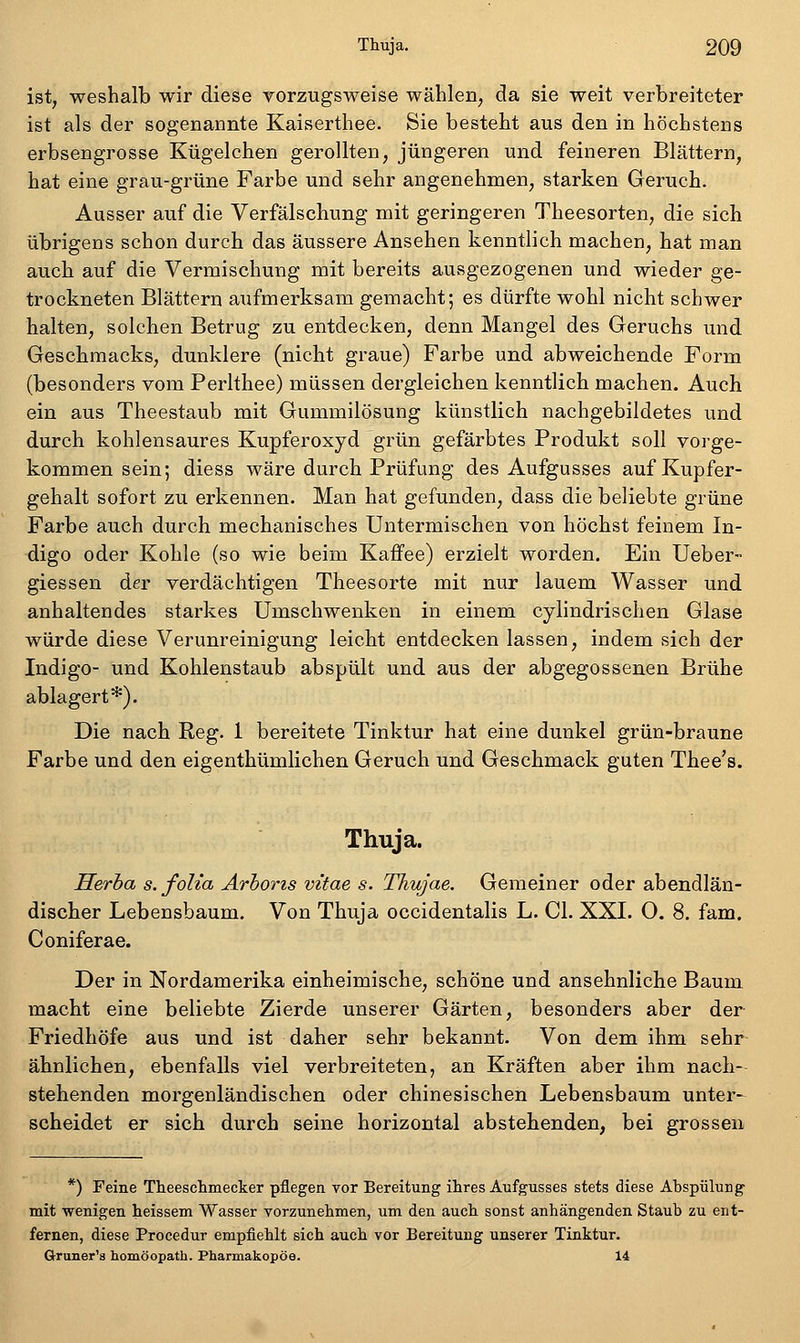 ist, weshalb wir diese vorzugsweise wählen, da sie weit verbreiteter ist als der sogenannte Kaiserthee. Sie besteht aus den in höchstens erbsengrosse Kugelchen gerollten, jüngeren und feineren Blättern, hat eine grau-grüne Farbe und sehr angenehmen, starken Geruch. Ausser auf die Verfälschung mit geringeren Theesorten, die sich übrigens schon durch das äussere Ansehen kenntlich machen, hat man auch auf die Vermischung mit bereits ausgezogenen und wieder ge- trockneten Blättern aufmerksam gemacht; es dürfte wohl nicht schwer halten, solchen Betrug zu entdecken, denn Mangel des Geruchs und Geschmacks, dunklere (nicht graue) Farbe und abweichende Form (besonders vom Perlthee) müssen dergleichen kenntlich machen. Auch ein aus Theestaub mit Gummilösung künstlich nachgebildetes und durch kohlensaures Kupferoxyd grün gefärbtes Produkt soll vorge- kommen sein; diess wäre durch Prüfung des Aufgusses auf Kupfer- gehalt sofort zu erkennen. Man hat gefunden, dass die beliebte grüne Farbe auch durch mechanisches Untermischen von höchst feinem In- digo oder Kohle (so wie beim Kaffee) erzielt worden. Ein Ueber- giessen der verdächtigen Theesorte mit nur lauem Wasser und anhaltendes starkes Umschwenken in einem cylindrischen Glase würde diese Verunreinigung leicht entdecken lassen, indem sich der Indigo- und Kohlenstaub abspült und aus der abgegossenen Brühe ablagert*). Die nach Reg. 1 bereitete Tinktur hat eine dunkel grün-braune Farbe und den eigenthümlichen Geruch und Geschmack guten Thee's. Thuja. Herha s. foUa Arhoris vitae s. Thujae. Gemeiner oder abendlän- discher Lebensbaum. Von Thuja occidentalis L. Gl. XXI. O. 8. fam. Coniferae. Der in Nordamerika einheimische, schöne und ansehnliche Baum macht eine beliebte Zierde unserer Gärten, besonders aber der Friedhöfe aus und ist daher sehr bekannt. Von dem ihm sehr- ähnlichen, ebenfalls viel verbreiteten, an Kräften aber ihm nach- stehenden morgenländischen oder chinesischen Lebensbaum unter- scheidet er sich durch seine horizontal abstehenden, bei grossen *) Feine Theeschmecker pflegen vor Bereitung ihres Aufgusses stets diese Ahspülung mit wenigen heissem Wasser vorzunehmen, um den auch sonst anhängenden Staub zu ent- fernen, diese Procedur empfiehlt sich auch vor Bereitung unserer Tinktur. Gruner'a homöopath. Pharmakopoe. 14