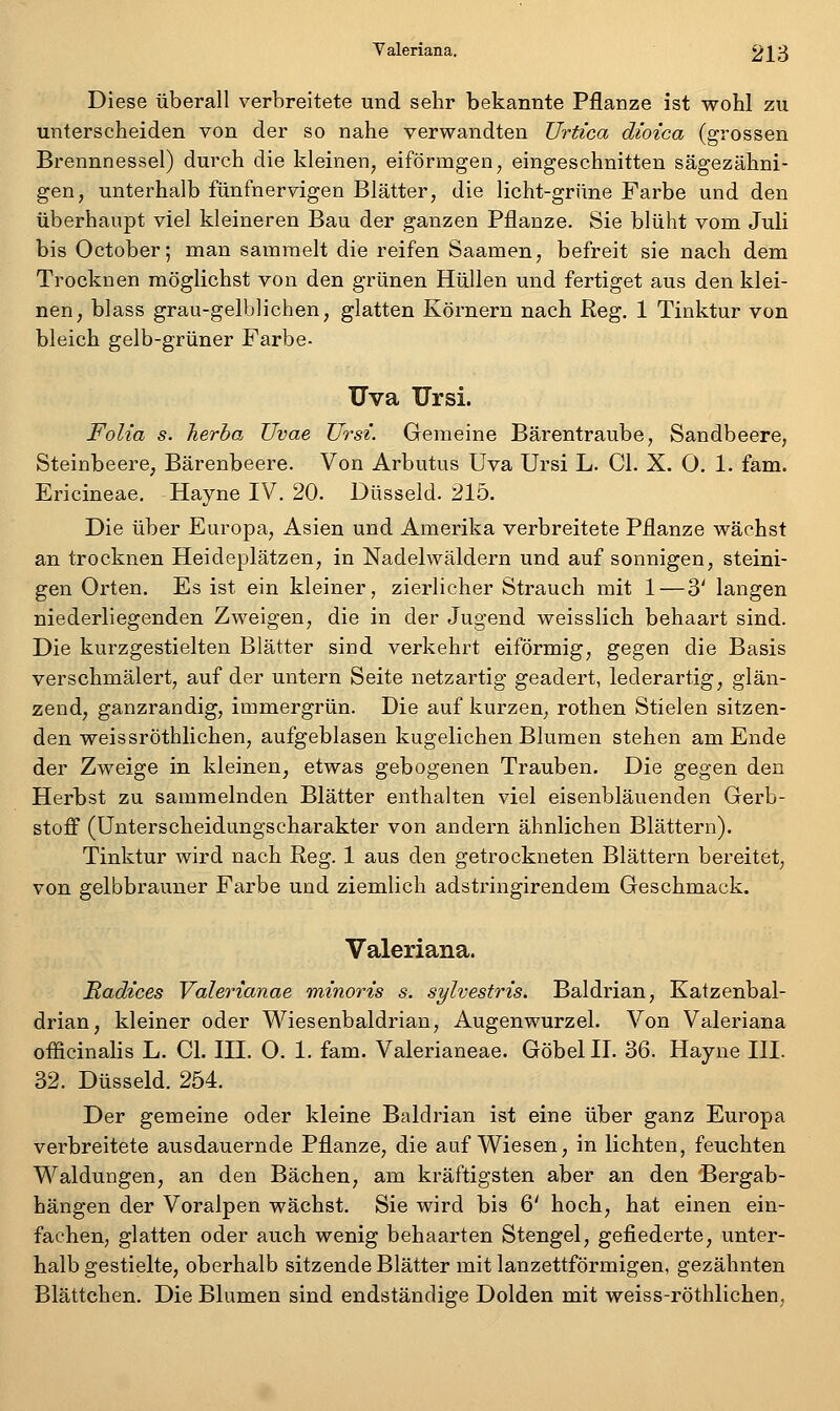 Diese überall verbreitete und sehr bekannte Pflanze ist wohl zu unterscheiden von der so nahe verwandten Urtica dioica (grossen Brennnessel) durch die kleinen^ eiförmgen, eingeschnitten sägezähni- gen, unterhalb fünfnervigen Blätter, die licht-grüne Farbe und den überhaupt viel kleineren Bau der ganzen Pflanze. Sie blüht vom Juli bis October; man sammelt die reifen Saamen, befreit sie nach dem Trocknen möglichst von den grünen Hüllen und fertiget aus den klei- nen, blass grau-gelblichen, glatten Körnern nach Reg. 1 Tinktur von bleich gelb-grüner Farbe- Uva Ursi. Folia s. Jierhoj üvae Ursi. Gemeine Bärentraube, Sandbeere, Steinbeere, Bärenbeere. Von Arbutus Uva Ursi L. Gl. X. O. 1. fam. Ericineae. Hayne IV. 20. Düsseid. 215. Die über Europa, Asien und Amerika verbreitete Pflanze wächst an trocknen Heideplätzen, in Nadelwäldern und auf sonnigen, steini- gen Orten. Es ist ein kleiner, zierlicher Strauch mit 1—3' langen niederliegenden Zweigen, die in der Jugend weisslich behaart sind. Die kurzgestielten Blätter sind verkehrt eiförmig, gegen die Basis verschmälert, auf der untern Seite netzartig geädert, lederartig, glän- zend, ganzrandig, immergrün. Die auf kurzen, rothen Stielen sitzen- den weis sröthlichen, aufgeblasen kugelichen Blumen stehen am Ende der Zweige in kleinen, etwas gebogenen Trauben. Die gegen den Herbst zu sammelnden Blätter enthalten viel eisenbläuenden Gerb- stoff (Unterscheidungscharakter von andern ähnlichen Blättern). Tinktur wird nach Reg. 1 aus den getrockneten Blättern bereitet, von gelbbrauner Farbe und ziemlich adstringirendem Geschmack. Valeriana. Itadices Valerianae minoris s. sylvestris. Baldrian, Katzenbal- drian, kleiner oder Wiesenbaldrian, Augenwurzel. Von Valeriana ofiicinalis L. Gl. HL 0. 1. fam. Valerianeae. Göbel IL 36. Hayne III. 32. Düsseid. 254. Der gemeine oder kleine Baldrian ist eine über ganz Europa verbreitete ausdauernde Pflanze, die aufwiesen, in lichten, feuchten Waldungen, an den Bächen, am kräftigsten aber an den Bergab- hängen der Voralpen wächst, Sie wird bis 6' hoch, hat einen ein- fachen, glatten oder auch wenig behaarten Stengel, gefiederte, unter- halbgestielte, oberhalb sitzende Blätter mit lanzettförmigen, gezähnten Blättchen. Die Blumen sind endständige Dolden mit weiss-röthlichen.