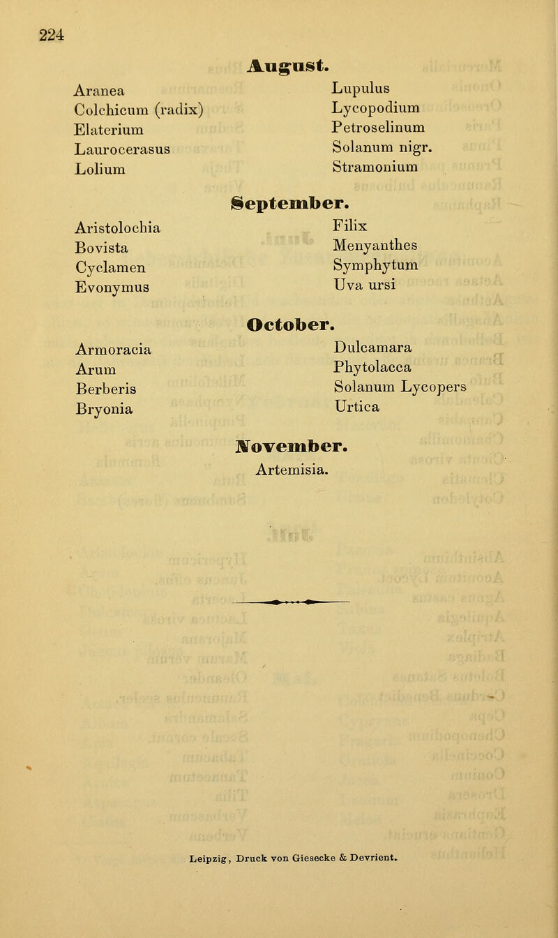 Aug-aist. Aranea Lupulus Colchicum (radix) Lycopodium Elaterium Petroselinum Laurocerasus Solanum nigr. Lolium Stramonium September. Aristolochia Filix Bovista MeByanthes Cyclamen Symphytum Evonymus Uva ursi October. Armoracia Dulcamara Arum Phytolacca Berberis Solanum Lycopers Bryonia Urtica J^ovember. Artemisia. Leipzig, Druck von Giesecke & Devrient,