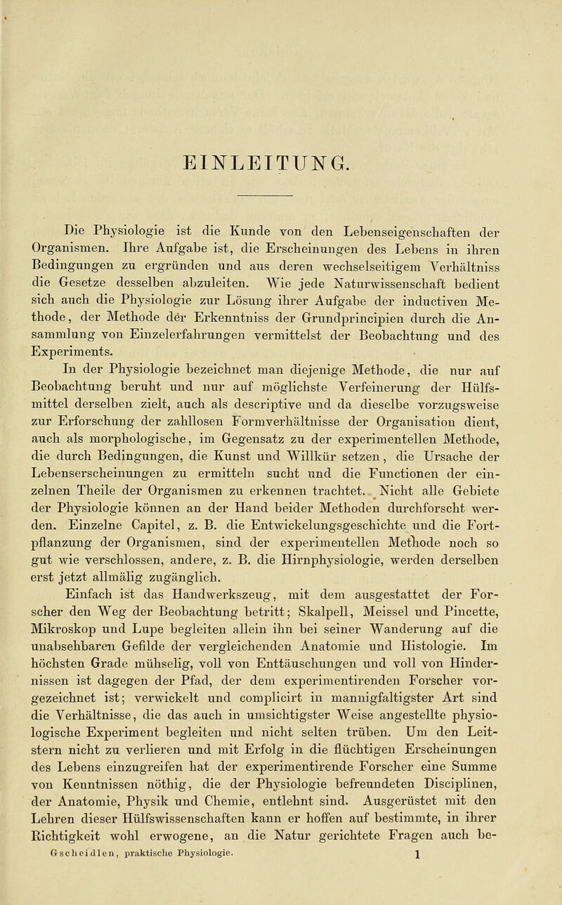 EINLEITUI^G. Die Physiologie ist die Kunde von den Lebenseigenschaften der Organismen. Ihre Aufgabe ist, die Erscheinungen des Lebens in ihren Bedingungen zu ergründen und aus deren wechselseitigem Verhältniss die Gesetze desselben abzuleiten. Wie jede Naturwissenschaft bedient sich auch die Physiologie zur Lösung ihrer Aufgabe der inductiven Me- thode, der Methode der Erkenntniss der Grundprincipien durch die An- sammlung von Einzelerfahrungen vermittelst der Beobachtung und des Experiments. In der Physiologie bezeichnet man diejenige Methode, die nur auf Beobachtung beruht und nur auf möglichste Verfeinerung der Hülfs- mittel derselben zielt, auch als descriptive und da dieselbe vorzugsweise zur Erforschung der zahllosen Formverhältnisse der Organisation dient, auch als morphologische, im Gegensatz zu der experimentellen Methode, die durch Bedingungen, die Kunst und Willkür setzen, die Ursache der Lebenserscheinungen zu ermitteln sucht und die Functionen der ein- zelnen Theile der Organismen zu erkennen trachtet. Nicht alle Gebiete der Physiologie können an der Hand beider Methoden durchforscht wer- den. Einzelne Capitel, z. B. die Entwickelungsgeschichte und die Fort- pflanzung der Organismen, sind der experimentellen Metliode noch so gut wie verschlossen, andere, z. B. die Hirnphysiologie, werden derselben erst jetzt allmälig zugänglich. Einfach ist das Handwerkszeug, mit dem ausgestattet der For- scher den Weg der Beobachtung betritt; Skalpell, Meissel und Pincette, Mikroskop und Lupe begleiten allein ihn bei seiner Wanderung auf die unabsehbaren Gefilde der vergleichenden Anatomie und Histologie. Im höchsten Grade mühselig, voll von Enttäuschungen und voll von Hinder- nissen ist dagegen der Pfad, der dem experimentirenden Forscher vor- gezeichnet ist; verwickelt und complicirt in mannigfaltigster Art sind die Verhältnisse, die das auch in umsichtigster Weise angestellte physio- logische Experiment begleiten und nicht selten trüben. Um den Leit- stern nicht zxi verlieren und mit Erfolg in die flüchtigen Erscheinungen des Lebens einzugreifen hat der experimentirende Forscher eine Summe von Kenntnissen nöthig, die der Physiologie befreundeten Disciplinen, der Anatomie, Physik und Chemie, entlehnt sind. Ausgerüstet mit den Lehren dieser Hülfswissenschaften kann er hoffen auf bestimmte, in ihrer Richtigkeit wohl erwogene, an die Natur gerichtete Fragen auch be- Grschcidlen, ijraktische Physiologie. \