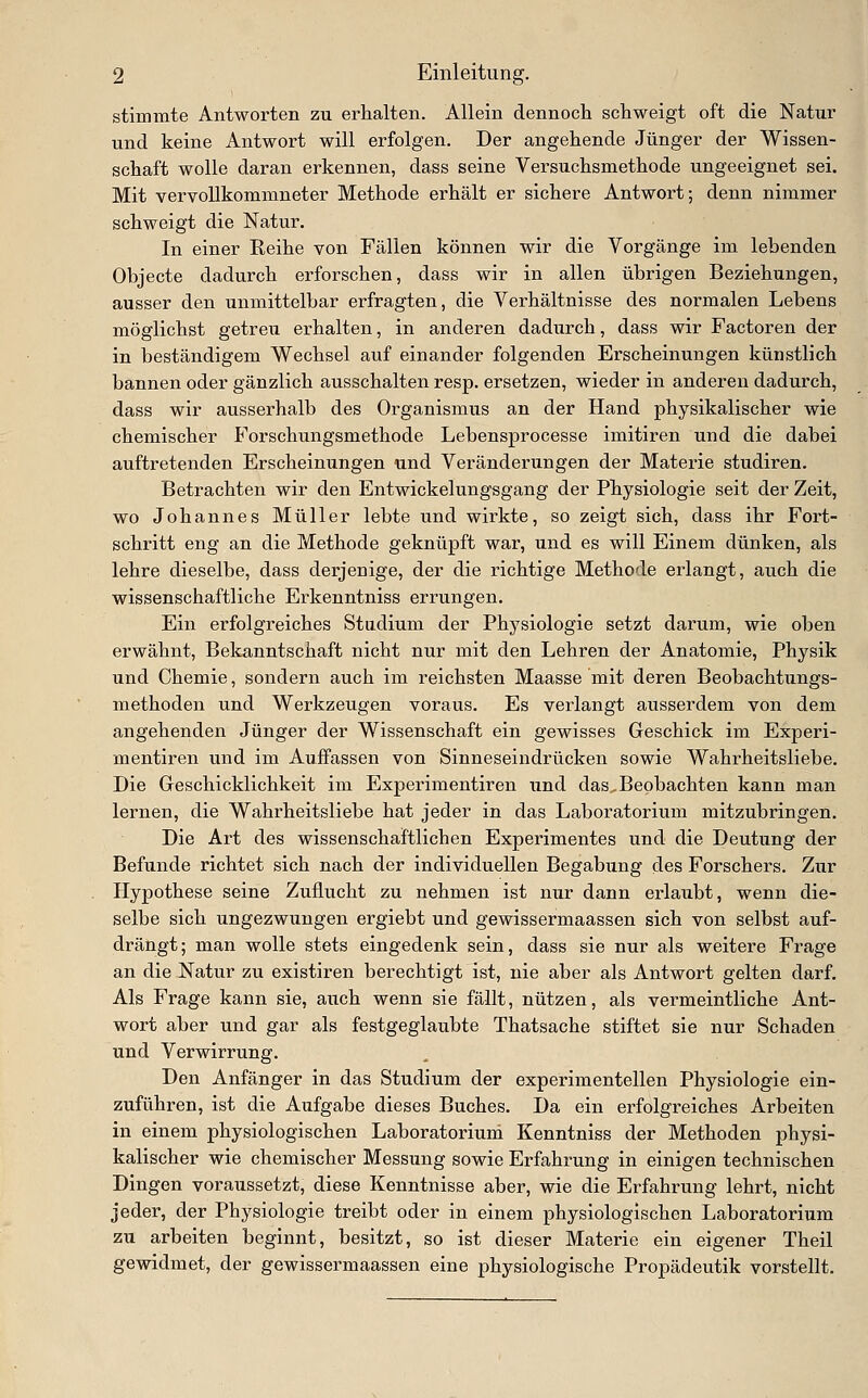 stimmte Antworten zu erhalten. Allein dennocli schweigt oft die Natur und keine Antwort will erfolgen. Der angehende Jünger der Wissen- schaft wolle daran erkennen, dass seine Versuchsmethode ungeeignet sei. Mit vervollkommneter Methode erhält er sichere Antwort; denn nimmer schweigt die Natur. In einer Reihe von Fällen können wir die Vorgänge im lebenden Objecte dadurch erforschen, dass wir in allen übrigen Beziehungen, ausser den unmittelbar erfragten, die Verhältnisse des normalen Lebens möglichst getreu erhalten, in anderen dadurch, dass wir Factoren der in beständigem Wechsel auf einander folgenden Erscheinungen künstlich bannen oder gänzlich ausschalten resp. ersetzen, wieder in anderen dadurch, dass wir ausserhalb des Organismus an der Hand physikalischer wie chemischer Forschungsmethode Lebensprocesse imitiren und die dabei auftretenden Erscheinungen imd Veränderungen der Materie studiren. Betrachten wir den Entwickelungsgang der Physiologie seit der Zeit, wo Johannes Müller lebte und wirkte, so zeigt sich, dass ihr Fort- schritt eng an die Methode geknüpft war, und es will Einem dünken, als lehre dieselbe, dass derjenige, der die richtige Methode erlangt, auch die wissenschaftliche Erkenntniss errungen. Ein erfolgreiches Stadium der Physiologie setzt darum, wie oben erwähnt, Bekanntschaft nicht nur mit den Lehren der Anatomie, Physik und Chemie, sondern auch im reichsten Maasse mit deren Beobachtungs- methoden und Werkzeugen voraus. Es verlangt ausserdem von dem angehenden Jünger der Wissenschaft ein gewisses Geschick im Experi- mentiren und im Auffassen von Sinneseindrücken sowie Wahrheitsliebe. Die Geschicklichkeit im Experimentiren und das,Beobachten kann man lernen, die Wahrheitsliebe hat jeder in das Laboratorium mitzubringen. Die Art des wissenschaftlichen Experimentes und die Deutung der Befunde richtet sich nach der individuellen Begabung des Forschers. Zur Hypothese seine Zuflucht zu nehmen ist nur dann erlaubt, wenn die- selbe sich ungezwungen ergiebt und gewissermaassen sich von selbst auf- drängt; man wolle stets eingedenk sein, dass sie nur als weitere Frage an die Natur zu existiren berechtigt ist, nie aber als Antwort gelten darf. Als Frage kann sie, auch wenn sie fällt, nützen, als vermeintliche Ant- wort aber und gar als festgeglaubte Thatsache stiftet sie nur Schaden und Verwirrung. Den Anfänger in das Studium der experimentellen Physiologie ein- zuführen, ist die Aufgabe dieses Buches. Da ein erfolgreiches Arbeiten in einem physiologischen Laboratorium Kenntniss der Methoden physi- kalischer wie chemischer Messung sowie Erfahrung in einigen technischen Dingen voraussetzt, diese Kenntnisse aber, wie die Erfahrung lehrt, nicht jeder, der Physiologie treibt oder in einem physiologischen Laboratorium zu arbeiten beginnt, besitzt, so ist dieser Materie ein eigener Theil gewidmet, der gewissermaassen eine physiologische Propädeutik vorstellt.