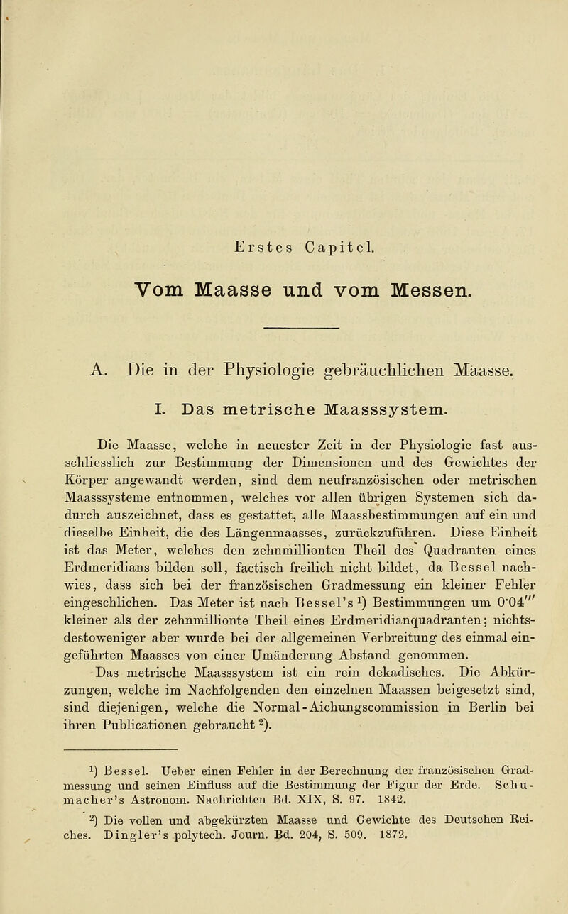 Vom Maasse und vom Messen. A. Die in der Physiologie gebräuchliclien Mäasse. I. Das metrische Maasssystem. Die Maasse, welche in neiiester Zeit in der Physiologie fast aus- schliesslich zur Bestimmung der Dimensionen und des Gewichtes der Körper angewandt werden, sind dem neufranzösischen oder metrischen Maasssysteme entnommen, welches vor allen übrigen Systemen sich da- durch auszeichnet, dass es gestattet, alle Maassbestimmungen auf ein und dieselbe Einheit, die des Längenmaasses, zurückzuführen. Diese Einheit ist das Meter, welches den zehnmillionten Theil des Quadranten eines Erdmeridians bilden soll, factisch freilich nicht bildet, da B es sei nach- wies, dass sich bei der französischen Gradmessung ein kleiner Fehler eingeschlichen. Das Meter ist nach Bessel's ^) Bestimmungen um 0'04' kleiner als der zehnmillionte Theil eines Erdmeridianquadranten; nichts- destoweniger aber wurde bei der allgemeinen Verbreitung des einmal ein- geführten Maasses von einer Umänderung Abstand genommen. Das metrische Maasssystem ist ein rein dekadisches. Die Abkür- zungen, welche im Nachfolgenden den einzelnen Maassen beigesetzt sind, sind diejenigen, welche die Normal-Aichungscommission in Berlin bei ihren Publicationen gebraucht 2). 1) Bessel. lieber einen Fehler in der Berechnung der französischen Grad- messung und seinen Einfluss auf die Bestimmung der Figur der Erde. Scliu- macher's Astronom. Nachrichten Bd. XIX, S. 97. 1842. 2) Die vollen und abgekürzten Maasse und Gewichte des Deutschen Rei- ches. Dingler's polytech. Journ. Bd. 204, S. 509. 1872.