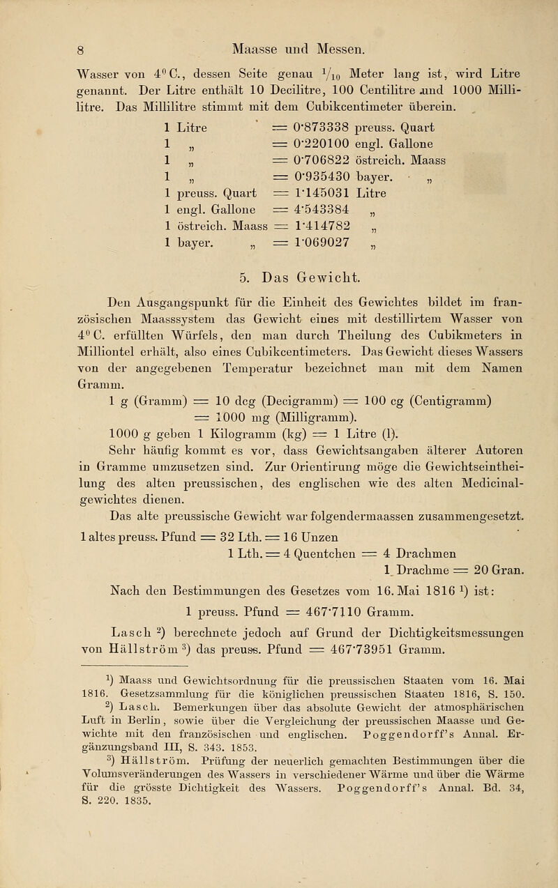 Wasser von 4^0., dessen Seite genau Yiq Meter lang ist, wird Litre genannt. Der Litre enthält 10 Decilitre, 100 Centilitre .und 1000 Milli- litre. Das Millilitre stimmt mit dem Cubikcentimeter überein. 1 Litre = 0873338 preuss. Quart 1 „ = 0-220100 engl. Gallone 1 „ = 0-706822 Ostreich. Maass 1 „ = 0-935430 bayer. „ 1 preuss. Quart = 1-145031 Litre 1 engl. Gallone = 4-543384 „ 1 Ostreich. Maass — 1-414782 „ 1 bayer. „ = 1-069027 „ 5. Das Gewicht. Den Ausgangspunkt für die Einheit des Gewichtes bildet im fran- zösischen Maasssystem das Gewicht eines mit destillirtem Wasser von 4° C. erfüllten Würfels, den man durch Theilung des Cubikmeters in Milliontel erhält, also eines Cubikcentimeters. Das Gewicht dieses Wassers von der angegebenen Temperatur bezeichnet man mit dem Namen Gramm. 1 g (Gi-amm) = 10 dcg (Decigramm) = 100 cg (Centigramm) = 1000 mg (Milligramm). 1000 g geben 1 Kilogramm (kg) = 1 Litre (1). Sehr häufig kommt es vor, dass Gewichtsangaben älterer Autoren in Gramme umzusetzen sind. Zur Orientirung möge die Gewichtseinthei- lung des alten preussischen, des englischen wie des alten Medicinal- gewichtes dienen. Das alte preussische Gewicht war folgendermaassen zusammengesetzt. 1 altes preuss. Pfund = 32 Lth. = 16 Unzen 1 Lth. = 4 Quentchen = 4 Drachmen 1 Drachme =20 Gran. Nach den Bestimmungen des Gesetzes vom 16. Mai 1816 ^) ist: 1 preuss. Pfund = 467-7110 Gramm. Lasch ^) berechnete jedoch auf Grund der Dichtigkeitsmessungen von Hällström^) das preuss. Pfund = 467-73951 Gramm. ^) Maass und Gewiclitsordnung für die preussischen Staaten vom 16. Mai 1816. Gesetzsammlung für die königliclien preussischen Staaten 1816, S. 150. 2) Lasch. Bemerkungen über das absolute Gewiclit der atmosphärischen Luft in Berlin , sowie über die Vergleichung der preussischen Maasse und Ge- wichte mit den französischen und englischen. Poggendorff's AnnaL Er- gänzungsband III, S. 343. 1853. ^) Hällström. Prüfung der neuerlich gemachten Bestimmungen über die Volumsveränderungen des Wassers in verschiedener Wärme und über die Wärme für die grösste Dichtigkeit des Wassers. Poggendorff's Anual. Bd. 34, S. 220. 1835.