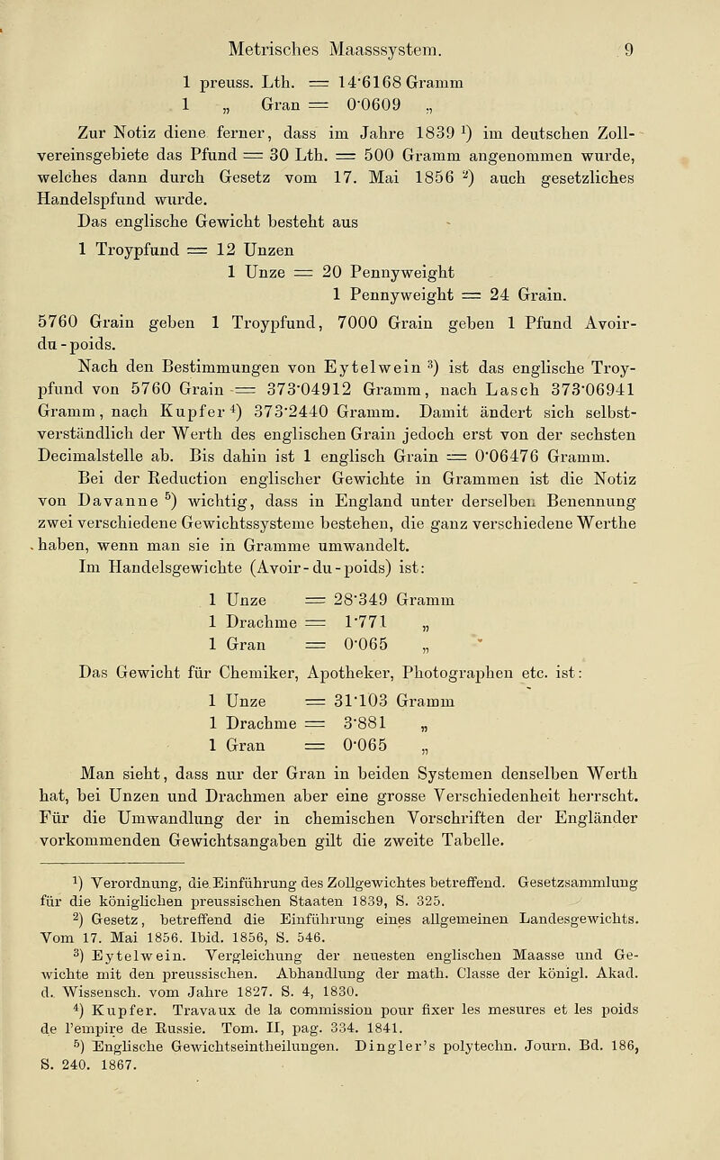 1 preuss. Lth. = 14'6168 Gramm 1 „ Gran = 0-0609 ,, Zur Notiz diene ferner, dass im Jahre 1839 i) im deutschen Zoll-- Vereinsgebiete das Pfund = 30 Lth. = 500 Gramm angenommen wurde, welches dann durch Gesetz vom 17. Mai 1856 ^) auch gesetzliches Handelspfund wurde. Das englische Gewicht besteht aus 1 Troypfund =12 Unzen 1 Unze = 20 Pennyweight 1 Pennyweight = 24 Grain. 5760 Grain geben 1 Troypfund, 7000 Grain geben 1 Pfund Avoir- du-poids. Nach den Bestimmungen von Eytelwein 3) ist das englische Troy- pfund von 5760 Grain = 373-04912 Gramm, nach Lasch 373*06941 Gramm, nach Kupfer*) 373'2440 Gramm. Damit ändert sich selbst- verständlich der Werth des englischen Grain jedoch erst von der sechsten Decimalstelle ab. Bis dahin ist 1 englisch Grain := 0-06476 Gramm. Bei der Eeduction englischer Gewichte in Grammen ist die Notiz von Davanne ^) wichtig, dass in England unter derselben Benennung zwei verschiedene Gewichtssysteme bestehen, die ganz verschiedene Werthe . haben, wenn man sie in Gramme umwandelt. Im Handelsgewichte (Avoir-du-poids) ist: 1 Unze = 28-349 Gramm 1 Drachme ^= 1-771 „ 1 Gran = 0-065 Das Gewicht für Chemiker, Apotheker, Photographen etc. ist: 1 Unze = 31'103 Gramm 1 Drachme = 3-881 „ 1 Gran = 0-065 Man sieht, dass nur der Gran in beiden Systemen denselben Werth hat, bei Unzen und Drachmen aber eine grosse Verschiedenheit herrscht. Für die Umwandlung der in chemischen Vorschriften der Engländer vorkommenden Gewichtsangaben gilt die zweite Tabelle. 1) Verordnung, die.Einführung des Zollgewichtes betreffend. Gesetzsammlung für die königlichen preussischen Staaten 1839, S. 325. 2) G-esetz, betreffend die Einführung eines allgemeinen Landesgewichts. Vom 17. Mai 1856. Ibid. 1856, S. 546. 3) Eytelwein. Vergleichung der neuesten englischen Maasse und Ge- wichte mit den preussischen. Abhandlung der math. Classe der königl. Akad. d. Wissensch. vom Jahre 1827. S. 4, 1880. *) Kupfer. Travaux de la commissiou pour fixer les mesures et les poids de l'empire de Eussie. Tom. II, pag. 334. 1841. ö) Englische Gewichtseintheilungen. Dingler's polytechn. Journ. Bd. 186, S. 240. 1867.