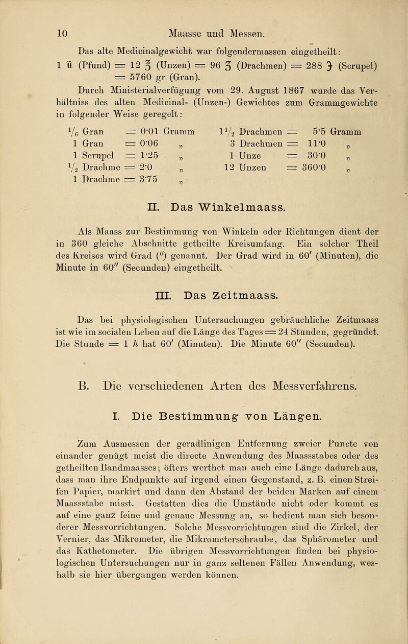 Das alte Medicinalgewicht war folgendermassen eingetheilt: 1 S (Pfund) = 12 § (Unzen) = 96 5 (Drachmen) = 288 J (Scrupel) = 5760 gr (Gran). Durch Ministerialverfügung vom 29. Aiigust 1867 wurde das Ver- hältniss des alten Medicinal- (Unzen-) Gewichtes zum Grammgewichte in folgender Weise geregelt: Ye Gran = 0*01 Gramm IY2 Drachmen = 5'5 Gramm 1 Gran = 0'06 „ 3 Drachmen = ll'O „ 1 Scrupel =1-25 „ 1 Unze = SO'O 1/2 Drachme = 2*0 „ 12 Unzen = SöO'O „ 1 Drachme = 3'75 „ • IL Das Winkelmaass. Als Maass zur Bestimmung von Winkeln oder Richtungen dient der in 360 gleiche Abschnitte getheilte Kreisumfang. Ein solcher Theil des Kreises wird Grad (°) genannt. Der Grad wird in 60' (Minuten), die Minute in 60 (Secunden) eingetheilt. III. Das Zeitmaass. Das bei physiologischen Untersuchungen gebräuchliche Zeitmaass ist wie im socialen Leben auf die Länge des Tages = 24 Stunden, gegründet. Die Stunde = l h hat 60' (Minuten). Die Minute 60 (Secunden). B. Die verschiedenen Arten des Messverfahrens. I. Die Bestimmung von Längen. Zum Ausmessen der geradlinigen Entfernung zweier Puncte von einander genügt meist die directe Anwendung des Maassstabes oder des getheilten Bandmaasses; öfters werthet man auch eine Länge dadurch aus, dass man ihre Endpunkte auf irgend einen Gegenstand, z. B. einen Strei- fen Papier, markirt und dann den Abstand der beiden Marken auf einem Maassstabe misst. Gestatten dies die Umstände nicht oder kommt es auf eine ganz feine und genaue Messung an, so bedient man sich beson- derer Messvorrichtungen. Solche Messvorrichtungen sind die Zirkel, der Vernier, das Mikrometer, die Mikrometerschraube, das Sphärometer und das Kathetometer. Die übrigen Messvorrichtungen finden bei physio- logischen Untersuchungen nur in ganz seltenen Fällen Anwendung, wes- halb sie hier überganaren werden können.