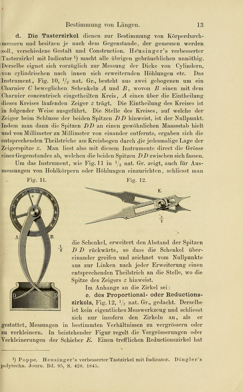 d. Die Tasterzirkel dienen zur Bestimmung von Körperdurcli- messei-n und besitzen je nach dem Gegenstande, der gemessen werden soll, verschiedene Gestalt und Construction. Heusinger's verbesserter Tasterzirkel mit Indicator ^) macht alle übrigen gebräxxchliehen unnöthig. Derselbe eignet sich vorzüglich zur Messung der Dicke von Cylindern, von cylindrischen nach innen sich ervreiternden Höhlungen etc. Das Instrument, Fig. 10, Y2 i^f-t. Gr., besteht aus zwei gebogenen um ein Charnier C beweglichen Schenkeln Ä und B, wovon B einen mit dem Charnier concentrisch eingetheilten Kreis, A einen über die Eintheilung dieses Kreises läufenden Zeiger ^ trägt. Die Eintheilung des Kreises ist in folgender Weise ausgeführt. Die Stelle des Kreises, auf welche der Zeiger beim Schlüsse der beiden Spitzen DD hinweist, ist der Nullpunkt. Indem man dann die Spitzen DD an einen gewöhnlichen Maassstab hielt und von Millimeter zu Millimeter von einander entfernte, ergaben sich die entsprechenden Theilstriche am Kreisbogen durch die jedesmalige Lage der Zeigerspitze ^. Man liest also mit diesem Instrumente direct die Grösse eines Gegenstandes ab, welchen die beiden Spitzen DD zwischen sich fassen. Um das Instrument, wie Fig. 11 in Y2 ^^^- ^^- zeigt, auch für Aus- messungen von Hohlkörpern oder Höhlungen einzurichten, schliesst man Fig-. 11. Ficr. 12. die Schenkel, erweitert den Abstand der Spitzen D D rückwärts, so dass die Schenkel über- einander greifen und zeichnet vom Nullpunkte aus zur Linken nach jeder Erweiterung einen entsprechenden Theilstrich an die Stelle, wo die 1^% # Spitze des Zeigers z hinweist. /^J||ipj^S||l^^ Im Anhange an die Zirkel sei: r^^^HIiilS ®- ^®^ Proportional- oder Reductions- zirkels, Fig. 12, ^/^ nat. Gr., gedacht. Derselbe ist kein eigentliches Messwerkzeug und schliesst sich nur insofern den Zirkeln an, als er gestattet, Messungen in bestimmten Verhältnissen zu vergrössern oder zu verkleinern. In beistehender Figur regelt die Vergrösserungen oder Verkleinerungen der Schieber E. Einen trefflichen Reductionszirkel hat 1) Poppe. H e u s i u g e V' R verbesserter Tastzirkel mit Indicator. Dingler's polyteclin. Joxuti. Bd. 95, S. 428. 184.5.