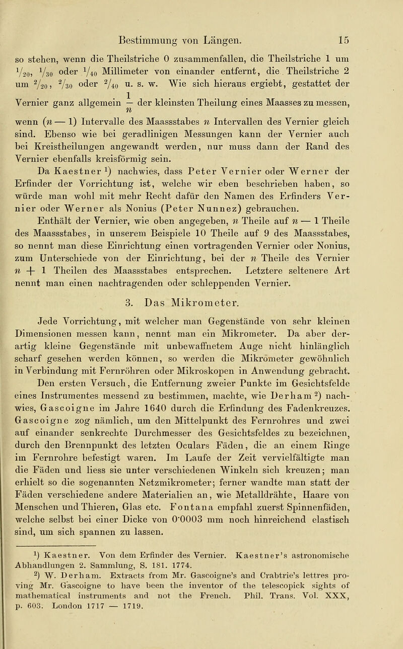 so stehen, wenn die Tlieilstriche 0 zusammenfallen, die Theilstriche 1 um V20) V30 oder Y40 Millimeter von einander entfernt, die Theilstriclie 2 um V20) Vso oder ^40 ^- s. w. Wie sich hieraus ergiebt, gestattet der Vernier ganz allgemein — der kleinsten Theilung eines Maasses zu messen, wenn (n — 1) Intervalle des Maassstabes n Intervallen des Vernier gleich sind. Ebenso wie bei geradlinigen Messungen kann der Vernier auch bei Kreistheilungen angewandt werden, nur muss dann der Rand des Vernier ebenfalls kreisförmig sein. Da Kaestner ^) nachwies, dass Peter Vernier oder Werner der Erfinder der Vorrichtung ist, welche wir eben beschrieben haben, so würde man wohl mit mehr Recht dafür den Namen des Erfinders Ver- nier oder Werner als Nonius (Peter Nunnez) gebrauchen. Enthält der Vernier, wie oben angegeben, n Theile auf n — 1 Theile des Maassstabes, in unserem Beispiele 10 Theile auf 9 des Maassstabes, so nennt man diese Einrichtung einen vortragenden Vernier oder Nonius, zum Unterschiede von der Einrichtung, bei der n Theile des Vernier % -j- 1 Theilen des Maassstabes entsprechen. Letztere seltenere Art nennt man einen nachtragenden oder schleppenden Vernier. 3. Das Mikrometer. Jede Vorrichtung, mit welcher man Gegenstände von sehr kleinen Dimensionen messen kann, nennt man ein Mikrometer. Da aber der- artig kleine Gegenstände mit unbewaffnetem Auge nicht hinlänglich scharf gesehen werden können, so werden die Mikrometer gewöhnlich in Verbindung mit Fernröhren oder Mikroskopen in Anwendung gebracht. Den ersten Versuch, die Entfernung zweier Punkte im Gesichtsfelde eines Instrumentes messend zu bestimmen, machte, wie Derham^) nach- wies, Gascoigne im Jahre 1640 durch die Erfindung des Fadenkreuzes. Gascoigne zog nämlich, um den Mittelpunkt des Fernrohres und zwei auf einander senkrechte Durchmesser des Gesichtsfeldes zu bezeichnen, durch den Brennpunkt des letzten Oculars Fäden, die an einem Ringe im Fernrohre befestigt waren. Im Laufe der Zeit vervielfältigte man die Fäden und Hess sie unter verschiedenen Winkeln sich kreuzen; man erhielt so die sogenannten Netzmikrometer; ferner wandte man statt der Fäden verschiedene andere Materialien an, wie Metalldrähte, Haare von Menschen und Thieren, Glas etc. Fontana empfahl zuerst Spinnenfäden, welche selbst bei einer Dicke von O'OOOS mm noch hinreichend elastisch sind, um sich spannen zu lassen. 1) Kaestner. Von dem Erfinder des Vernier. Kaestner's astronomische Abhandlungen 2. Sammhing, S. 181. 1774. 2) W. Derham. Extracts from Mr. Gascoigne's and Crabtrie's lettres j)ro- ving Mr. Gascoigne to liave been tlie inventor of the telescopick sights of mathematical instruments and not the Prench. Phil. Trans. Vol. XXX, p. 603. London 1717 — 1719.