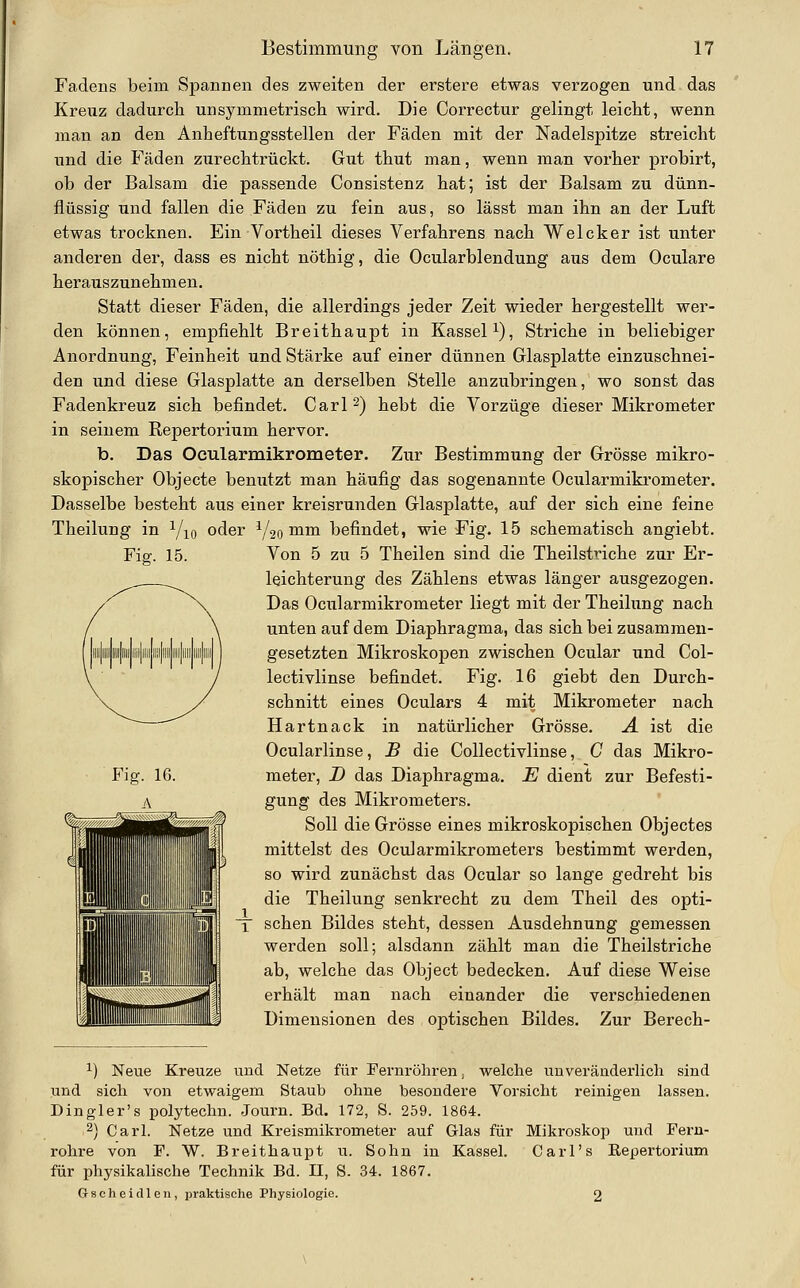 Fadens beim Spannen des zweiten der erstere etwas verzogen und das Kreuz dadurch unsymmetrisch wird. Die Correctur gelingt leicht, wenn man an den Anheftungsstellen der Fäden mit der Nadelspitze streicht und die Fäden zurechtrückt. Gut thut man, wenn man vorher probirt, ob der Balsam die passende Consistenz hat; ist der Balsam zu dünn- flüssig und fallen die Fäden zu fein aus, so lässt man ihn an der Luft etwas trocknen. Ein Vortheil dieses Verfahrens nach Welcker ist unter anderen der, dass es nicht nöthig, die Ocularblendung aus dem Oculare herauszunehmen. Statt dieser Fäden, die allerdings jeder Zeit wieder hergestellt wer- den können, empfiehlt Breithaupt in Kassel i). Striche in beliebiger Anordnung, Feinheit und Stärke auf einer dünnen Glasplatte einzuschnei- den und diese Glasplatte an derselben Stelle anzubringen, wo sonst das Fadenkreuz sich befindet. Carl ^) hebt die Vorzüge dieser Mikrometer in seinem Repertorium hervor. b. Das Ocularmikrometer. Zur Bestimmung der Grösse mikro- skopischer Objecte benutzt man häufig das sogenannte Ocularmikrometer. Dasselbe besteht aus einer kreisrunden Glasplatte, auf der sich eine feine Theilung in Yio Fig. 15. oder ^20^1^ befindet, wie Fig. 15 schematisch angiebt. Von 5 zu 5 Theilen sind die Theilstriche zur Er- leichterung des Zählens etwas länger ausgezogen. Das Ocularmikrometer liegt mit der Theilung nach unten auf dem Diaphragma, das sich bei zusammen- gesetzten Mikroskopen zwischen Ocular und Col- lectivlinse befindet. Fig. 16 giebt den Durch- schnitt eines Oculars 4 mit Mikrometer nach Hartnack in natürlicher Grösse. A ist die Ocularlinse, B die Collectivlinse, C das Mikro- meter, D das Diaphragma. E dient zur Befesti- gung des Mikrometers. Soll die Grösse eines mikroskopischen Objectes mittelst des Ocularmikrometers bestimmt werden, so wird zunächst das Ocular so lange gedreht bis die Theilung senkrecht zu dem Theil des opti- schen Bildes steht, dessen Ausdehnung gemessen werden soll; alsdann zählt man die Theilstriche ab, welche das Object bedecken. Auf diese Weise erhält man nach einander die verschiedenen Dimensionen des optischen Bildes. Zur Berech- ^) Neue Kreuze und Netze für Fernröhren, welche unveränderlich sind und sich von etwaigem Staub ohne besondere Vorsicht reinigen lassen. Dingler's polytechu. Journ. Bd. 172, S. 259. 1864. 2\ Carl. Netze und Kreismikrometer auf Glas für Mikroskop und Fern- rohre von F. W. Breithaupt u. Sohn in Kassel. Carl's Repertorium für physikalische Technik Bd. II, S. 34. 1867. Gsoheidlen, praktische Physiologie. 2