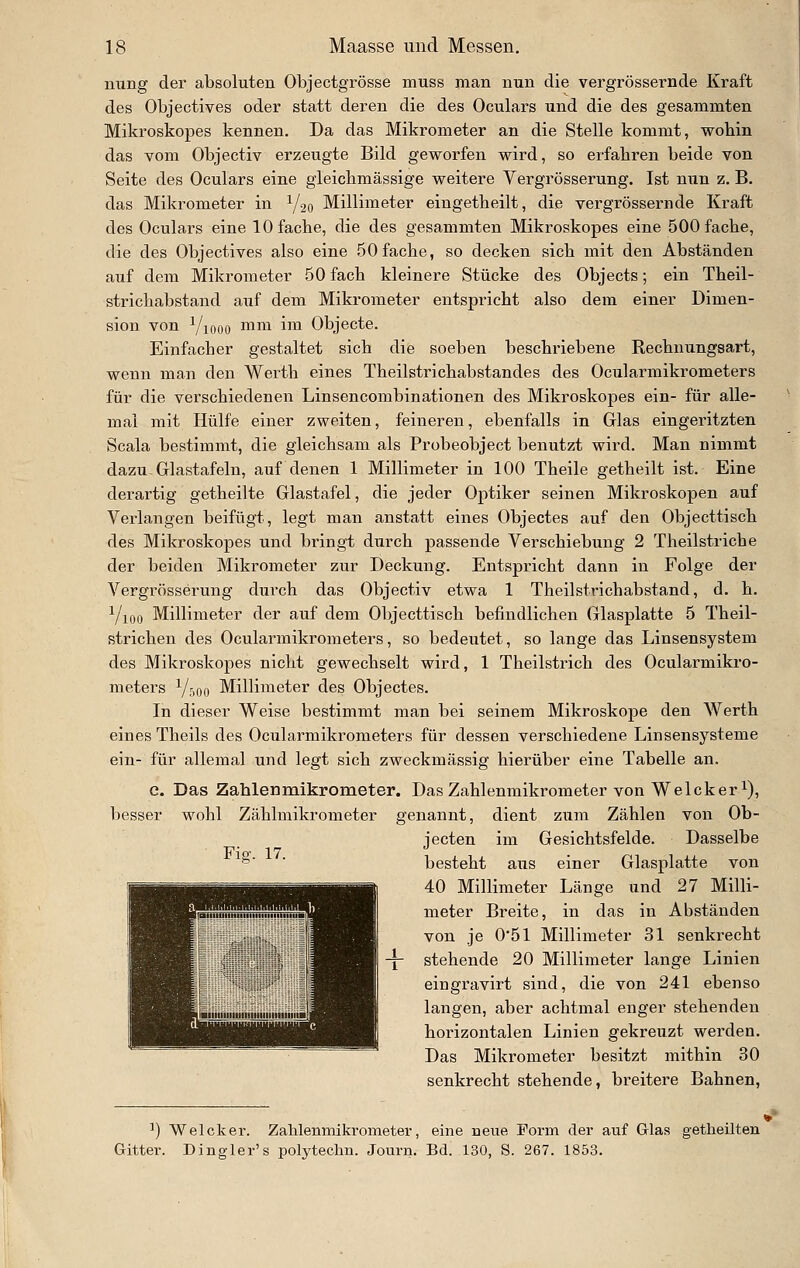 nung der absoluten Objectgrösse muss man nun die vergrössernde Kraft des Objectives oder statt deren die des Oculars imd die des gesammten Mikroskopes kennen. Da das Mikrometer an die Stelle kommt, wohin das vom Objectiv erzeugte Bild geworfen wird, so erfahren beide von Seite des Oculars eine gleichmässige weitere Vergrösserung. Ist nun z. B. das Mikrometer in Y20 Millimeter eingetheilt, die vergrössernde Kraft des Oculars eine 10 fache, die des gesammten Mikroskopes eine 500 fache, die des Objectives also eine 50fache, so decken sich mit den Abständen auf dem Mikrometer 50 fach kleinere Stücke des Objects; ein Theil- strichabstand auf dem Mikrometer entspricht also dem einer Dimen- sion von Viooo ™i^ 11 Objecte. Einfacher gestaltet sich die soeben beschriebene Rechnungsart, wenn man den Werth eines Theilstrichabstandes des Ocularmikrometers für die verschiedenen Linsencombinationen des Mikroskopes ein- für alle- mal mit Hülfe einer zweiten, feineren, ebenfalls in Glas eingeritzten Scala bestimmt, die gleichsam als Probeobject benutzt wird. Man nimmt dazu-Glastafeln, auf denen 1 Millimeter in 100 Theile getheilt ist. Eine derartig getheilte Glastafel, die jeder Optiker seinen Mikroskopen auf Verlangen beifügt, legt man anstatt eines Objectes auf den Objecttisch des Mikroskopes und bringt durch passende Verschiebung 2 Theilstriche der beiden Mikrometer zur Deckung. Entspricht dann in Folge der Vergrösserung durch das Objectiv etwa 1 Theilstrichabstand, d. h. Yioo Millimeter der auf dem Objecttisch befindlichen Glasplatte 5 Theil- strichen des Ocularmikrometers, so bedeutet, so lange das Linsensystem des Mikroskopes nicht gewechselt wird, 1 Theilstrich des Ocularmikro- meters Yr,oo Millimeter des Objectes. In dieser Weise bestimmt man bei seinem Mikroskope den Werth eines Theils des Ocularmikrometers für dessen verschiedene Linsensysteme ein- für allemal und legt sich zweckmässig hierüber eine Tabelle an. c. Das Zahlenmikrometer. Das Zahlenmikrometer von Welcker i), besser wohl Zählmikrometer genannt, dient zum Zählen von Ob- jecten im Gesichtsfelde. Dasselbe besteht aus einer Glasplatte von 40 Millimeter Länge und 27 Milli- meter Breite, in das in Abständen von je 0'5l Millimeter 31 senkrecht stehende 20 Millimeter lange Linien eingravirt sind, die von 241 ebenso langen, aber achtmal enger stehenden horizontalen Linien gekreuzt werden. Das Mikrometer besitzt mithin 30 senkrecht stehende, breitere Bahnen, Fio-. 17. iiiiiH ■■■ j ^H ^) Welcker. Zahlenmikrometer, eine neue Form der auf Glas getheilten Gitter. Dingler's polytechn. Journ. Bd. 130, S. 267. 1853.