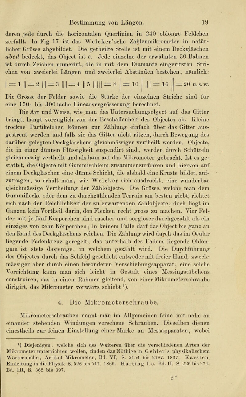 deren jede durch die horizontalen Querlinien in 240 oblonge Feldchen zerfällt. In Fig 17 ist das Welcker'sche Zahlenmikrometer in natür- licher Grösse abgebildet. Die getheilte Stelle ist mit einem Deckgläschen ahcd bedeckt, das Object ist e. Jede einzelne der erwähnten 30 Bahnen ist durch Zeichen numerirt, die in mit dem Diamante eingeritzten Stri- chen von zweierlei Längen und zweierlei Abständen bestehen, nämlich: == 1 11 = 2 111 = 3 1111 = 4 II 5 11111 = 8 =10 111 = 16 ^= 20 U.S.W. Die Grösse der Felder sowie die Stärke der einzelnen Striche sind für eine 150- bis 300 fache Linearvergrösserung berechnet. Die Art und Weise, wie.man das Untersuchungsobject auf das Gitter bringt, hängt vorzüglich von der Beschaffenheit des Objectes ab. Kleine trockne Partikelchen können zur Zählung einfach über das Gitter aus- gestreut werden und falls sie das Gitter nicht ritzen, durch Bewegung des darüber gelegten Deckgläschens gleichmässiger vertheilt werden. Objecte, die in einer dünnen Flüssigkeit suspendirt sind, werden durch Schütteln gleichmässig vertheilt und alsdann auf das Mikrometer gebracht. Ist es ge- stattet, die Objecte mit Gummischleim zusammenzurühren und hiervon auf einem Deckgläschen eine dünne Schicht, die alsbald eine Kruste bildet, aitf- zutragen, so erhält man, wie Welcker sich ausdrückt, eine wunderbar gleichmässige Vertheilung der Zählobjecte. Die Grösse, welche man dem Gummiflecke oder dem zu durchzählenden Terrain am besten giebt, richtet sich nach der Reichlichkeit der zu erwartenden Zählobjecte; doch liegt im Ganzen kein Vortheil darin, den Flecken recht gross zu machen. Vier Fel- der mit je fünf Körperchen sind rascher und sorgloser durchgezählt als ein einziges von zehn Körperchen; in keinem Falle darf das Object bis ganz an den Rand des Deckgläschens reichen. Die Zählung wird durch das im Ocular liegende Fadenkreuz geregelt; das unterhalb des Fadens liegende Oblon- gum ist stets dasjenige, in welchem gezählt wird. Die Durchführung des Objectes durch das Sehfeld geschieht entweder mit freier Hand, zweck- mässiger aber durch einen besonderen Verschiebungsapparat; eine solche Vorrichtung kann man sich leicht in Gestalt eines Messingstäbchens construiren, das in einem Rahmen gleitend, von einer Mikrometerschraube dirigirt, das Mikrometer vorwärts schiebt ^). 4. Die Mikrometerschraube. Mikrometerschrauben nennt man im Allgemeinen feine mit nahe an einander stehenden Windungen versehene Schrauben. Dieselben dienen einestheils zur feinen Einstellung einer Marke an Messapparaten, wobei 1) Diejenigen, welche sich des Weiteren über die verschiedenen Arten der Mikrometer unterrichten wollen, finden das Nöthige in Gehler's phj'sikalischem Wörterbiiche, Artikel Mikrometer, Bd. VI, S. 2154 bis 2187. 1837. Karsten, Einleitung in die Physik S. 526 bis 541. 1869. Karting I.e. Bd. II, S. 226 bis 274. Bd. III, S. 362 bis 397. 2*