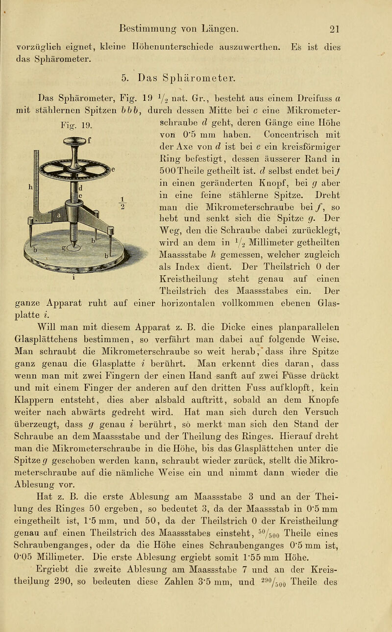 vorzüglicti eignet, kleine Höhenunterscliiede auszuwerthen. Es ist dies das Sphäi'ometer. 5. Das Sphärometer. Das Sphäi^ometer, Fig. 19 ^2 nat. Gr., besteht aus einem Dreifuss a mit stählernen Spitzen hhb, durch dessen Mitte bei C eine Mikrometer- schraube d geht, deren Gänge eine Höhe von 0'5 mm haben. Concentrisch mit der Axe von d ist bei e ein kreisförmiger Ring befestigt, dessen äusserer Rand in 500Theile getheilt ist. d selbst endet bei/ in einen geränderten Knopf, bei g aber in eine feine stählerne Spitze. Dreht mau die Mikrometerschraube bei /, so ^ hebt und senkt sich die Spitze g. Der I _ ' r^li Weg, den die Schraube dabei zurücklegt, I l - jf' '' J _ wird an dem in Y2 Millimeter getheilten ^  I ^^—W Maassstabe U gemessen, welcher zugleich als Index dient. Der Theilstrich 0 der i Kreistheilung steht genau auf einen Theilstrich des Maassstabes ein. Der ganze Apparat ruht auf einer horizontalen vollkommen ebenen Glas- platte i. Will man mit diesem Apparat z. B. die Dicke eines planparallelen Glasplättchens bestimmen, so verfährt man dabei auf folgende Weise. Man schraubt die Mikrometerschraube so weit herab,dass ihre Spitze ganz genau die Glasplatte i berührt. Man erkennt dies daran, dass wenn man mit zwei Fingern der einen Hand sanft auf zwei Püsse drückt und mit einem Finger der anderen auf den dritten Fuss aufklopft, kein Klappern entsteht, dies aber alsbald auftritt, sobald an dem Knopfe weiter nach abwärts gedreht wird. Hat man sich durch den Versuch überzeugt, dass g genau i berührt, so merkt man sich den Stand der Schraube an dem Maassstabe und der Theilung des Ringes. Hierauf dreht man die Mikrometerschraube in die Höhe, bis das Glasplättchen unter die Spitze g geschoben werden kann, schraubt wieder zurück, stellt die Mikro- meterschraube auf die nämliche Weise ein und nimmt dann wieder die Ablesung vor. Hat z. B. die erste Ablesung am Maassstabe 3 und an der Thei- lung des Ringes 50 ergeben, so bedeutet 3, da der Maassstab in 0'5 mm eingetheilt ist, l'5mm, und 50, da der Theilstrich 0 der Kreistheilung genau auf einen Theilstrich des Maassstabes einsteht, '^Vsoo Theile eines Schraubenganges, oder da die Höhe eines Schraubenganges 05 mm ist, 0'05 Millimeter. Die erste Ablesung ergiebt somit r55 mm Höhe. Ergiebt die zweite Ablesiing am Maassstabe 7 ;tnd an der Kreis- theilung 290, so bedeuten diese Zahlen 3'5 mm, und ^''Vöoo Theile des