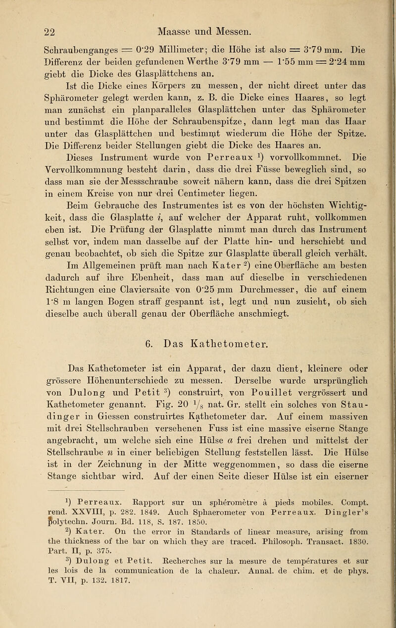 Schraubenganges = 0*29 Millimeter; die Höhe ist also = 379 mm. Die Differenz der beiden gefundenen Werthe 3'79 mm — 1'55 mm = 2*24 mm giebt die Dicke des Glasplättchens an. Ist die Dicke eines Körpers zu messen, der nicht direct unter das Sphärometer gelegt werden kann, z. B. die Dicke eines Haares, so legt man zunächst ein planparalleles Glasplättchen unter das Sphärometer und bestimmt die Höhe der Schraubenspitze, dann legt man das Haar unter das Glasplättchen und bestimnjt wiederum die Höhe der Spitze. Die Differenz beider Stellungen giebt die Dicke des Haares an. Dieses Instrument wurde von Perreaux ^) vorvoUkommnet. Die Vervollkommnung besteht darin, dass die drei Füsse beweglich sind, so dass man sie der Messschraube soweit nähern kann, dass die drei Spitzen in einem Kreise von nur drei Centimeter liegen. Beim Gebrauche des Instrumentes ist es von der höchsten Wichtig- keit, dass die Glasplatte i, auf welcher der Apparat ruht, vollkommen eben ist. Die Prüfung der Glasplatte nimmt man durch das Instrument selbst vor, indem man dasselbe auf der Platte hin- und herschiebt und genau beobachtet, ob sich die Spitze zur Glasplatte überall gleich verhält. Im Allgemeinen prüft man nach Kater 2) eine Oberfläche am besten dadurch auf ihre Ebenheit, dass man auf dieselbe in verschiedenen Richtungen eine Ciaviersaite von 025 muL Durchmesser, die auf einem 1'8 m langen Bogen straff gespannt ist, legt und nun zusieht, ob sich dieselbe auch überall genau der Oberfläche anschmiegt. 6. Das Kathetometer. Das Kathetometer ist ein Apparat, der dazu dient, kleinere oder grössere Höhenunterschiede zu messen. Derselbe wurde ursprünglich von Dulong und Petit ^) construirt, von Pouillet vergrössert und Kathetometer genannt. Fig. 20 Ys ^^^' Or. stellt ein solches von Stau- dinger in Giessen construirtes Kathetometer dar. Auf einem massiven mit drei Stellschrauben versehenen Fuss ist eine massive eiserne Stange angebracht, um welche sich eine Hülse a frei drehen und mittelst der Stellschraube oi in einer beliebigen Stellung feststellen lässt. Die Hülse ist in der Zeichnung in der Mitte weggenommen, so dass die eiserne Stange sichtbar wird. Auf der einen Seite dieser Hülse ist ein eiserner ^) Perreaux. Bapport sur un spherometre ä pieds mobiles. Compt. rend. XXVIII, p. 282. 1849. Auch Si^haerometer von Perreaux. Dingler's JSolytechn. Journ. Bd. 118, S. 187. 1850. 2) Kater. On the error in Standards of linear measure, arisiug from tlie tliickness of tlie bar on whicli they are traced. Philosoph. Transact. 1830. Part, n, p. 375. 2) Dulong et Petit. Becherches sur la mesure de temperatures et sur les lois de la communication de la chaleur. Annal. de chim. et de phys. T. VII, p. 132. 1817.