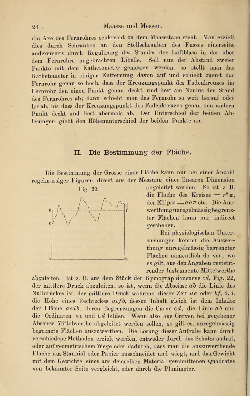 die Axe des Fernrohres senkreclit zu dem Maassstabe stellt. Man erzielt dies durch Schrauben an den Stellschraiiben des Fusses einerseits, andererseits durch Regulirung des Standes der Luftblase in der über dem Fernrohre angebrachten Libelle. Soll nun der Abstand zweier Punkte mit dem Kathetometer gemessen werden, so stellt man das Kathetometer in einiger Entfernung davon auf und schiebt zuerst das Fernrohr genau so hoch, dass der Kreuzungspunkt des Fadenkreuzes im Fernrohr den einen Punkt genau deckt und liest am Nonius den Stand des Fernrohres ab; dann schiebt man das Fernrohr so weit herauf oder herab, bis dass der Kreuzungspunkt des Fadenkreuzes genau den andern Punkt deckt und liest abermals ab. Der Unterschied der beiden Ab- lesungen giebt den Höhenunterschied der beiden Punkte an. II. Die Bestimmung der Fläche. Die Bestimmung der Grösse einer Fläche kann nur bei einer Anzahl regelmässiger Figuren direct aus der Messung einer linearen Dimension Fig. 22. abgeleitet werden. So ist z. B. die Fläche des Kreises = r'^ 71, der Ellipse = a'b7t etc. Die Aus- werthung unregelmässig begren z- ter Flächen kann nur indirect geschehen. Bei physiologischen Unter- suchungen kommt die Auswer- thung unregelmässig begrenzter Flächen namentlich da vor, wo es gilt, aus den Angaben registri- render Instrumente Mittelwerthe abzuleiten. Ist z. B. aus dem Stück der Kymographioncurve cd, Fig. 22, der mittlere Druck abzuleiten, so ist, wenn die Abscisse aJ) die Linie des Nulldruckes ist, der mittlere Druck während dieser Zeit ae oder &/, d. i. die Höhe eines Rechteckes aefb, dessen Inhalt gleich ist dem Inhalte der Fläche acdh, deren Begrenzungen die Curve cd, die Linie aJ) und die Ordinaten ac und hd bilden. Wenn also aus Curven bei gegebener Abscisse Mittelwerthe abgeleitet werden sollen, so gilt es, unregelmässig begrenzte Flächen auszuwerthen. Die Lösung dieser Aufgabe kann durch verschiedene Methoden erzielt werden, entweder durch das Schätzquadrat, oder auf geometrischem Wege oder dadurch, dass man die auszuwerthende Fläche aus Stanniol oder Papier ausschneidet und wiegt, und das. Gewicht mit dem Gewichte eines aus demselben Material geschnittenen Quadrates von bekannter Seite vergleicht, oder durch die Planimeter.