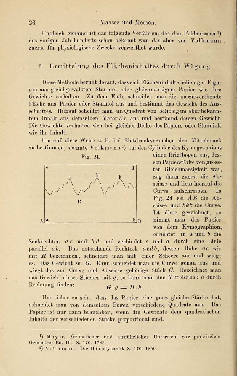 Ungleicli genauer ist das folgende Verfahren, das den Feldmessern ^) des vorigen Jahrhunderts schon bekannt war, das aber von Volkmann zuerst für physiologische Zwecke ver.werthet wurde. 3. Ermittelung des Flächeninhaltes durch Wägung. Diese Methode beruht darauf, dass sich Flächeninhalte beliebiger Figu- ren aus gleichgewalztem Stanniol oder gleichmässigem Papier wie ihre Gewichte verhalten. Zu dem Ende schneidet man die auszuwerthende Fläche aus Papier oder Stanniol aus und bestimmt das Gewicht des Aus- schnittes. Hierauf scheidet man ein Quadrat von beliebigem aber bekann- tem Inhalt aus demselben Materiale aus und bestimmt dessen Gewicht. Die Gewichte verhalten sich bei gleicher Dicke des Papiers oder Stanniols wie ihr Inhalt. Um auf diese Weise z. B. bei Blutdruckversuchen den Mitteldruck zu bestimmen, spannte Volkmann ^) auf den Cylinder des Kymographions Fig. 24. einen Briefbogen aus, des- sen Papierstärke von gröss- ter Gleichmässigkeit war, zog dann zuerst die Ab- scisse und liess hierauf die Curve aufschreiben. In Fig. 24 sei AB die Ab- scisse und JcTck die Curve. Ist diese gezeichnet, so nimmt man das Papier von dem Kymographion, errichtet in a und ö die Senkrechten a c und 1) d und verbindet c und d durch eine Linie parallel ah. Das entstehende Rechteck acdh, dessen Höhe ac wir mit H bezeichnen, schneidet man mit einer Scheere aus und wiegt es. Das Gewicht sei Cr. Dann schneidet man die Curve genau aus und wiegt das zur Ciirve und Abscisse gehörige Stück C. Bezeichnet man das Gewicht dieses Stückes mit g, so kann man den Mitteldruck Ji durch Rechnung finden: ri H-h Um sicher zu sein, dass das Papier eine ganz gleiche Stärke hat, schneidet man von demselben Bogen verschiedene Quadrate aus. Das Papier ist nur dann brauchbar, wenn die Gewichte dem quadratischen Inhalte der verschiedenen Stücke proportional sind. 1) Mayer. Gründliclier und ausführlicher Unterricht zur praktischen Geometrie Bd. III, S. 170. 1783. 2) Volkmaun. Die Hämodynamik S. 170. 1850.