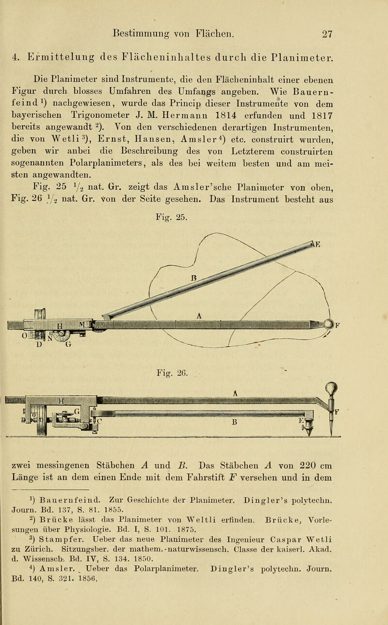 4. Ermittelung des Fläclieninlialtes durch die Planimeter. Die Planimeter sind Instrumente, die den Flächeninhalt einer ebenen Figur durch blosses Umfahren des Umfangs angeben. Wie Bauern- feind i) nachgewiesen, wurde das Princip dieser Instrumente von dem bayerischen Trigonometer J. M. Hermann 1814 erfunden und 1817 bereits angewandt 2). Von den verschiedenen derartigen Instrumenten, die von Wetli^^, Ernst, Hansen, Amsler*) etc. construirt wurden, geben wir anbei die Beschreibung des von Letzterem construirten sogenannten Polarplanimeters, als des bei weitem besten und am mei- sten angewandten. Fig. 25 Y2 nat. Gr. zeigt das Amsler'sche Planimeter von oben, Fig. 26 1/2 nat. Gr. von der Seite gesehen. Das Instrument besteht aus Fiff. 25. Fig. 26. zwei messingenen Stäbchen A und B. Das Stäbchen A von 220 cm Länge ist an dem einen Ende mit dem Fahrstift F versehen und in dem ^) Bauernfeind. Zur Geschichte der Plauimeter. Dingler's polytechu. Journ. Bd. 137, S. 81. 1855. 2) Brücke lässt das Planimeter von Weltli erfinden. Brücke, Vorle- sungen über Physiologie. Bd. I, S. 101. 1875. 3) Stampfer. Ueber das neue Planimeter des Ingenieur Caspar Wetli zu Zürich. Sitzungsber. der mathem.-naturwissensch. Classe der kaiserl. Akad. d. Wissensch-. Bd. IV, S. 134. 1850. *) Ams 1er. _ Ueber das Polarplanimeter. Dingler's polytechn. Journ. Bd. 140, S. 321. 1856,