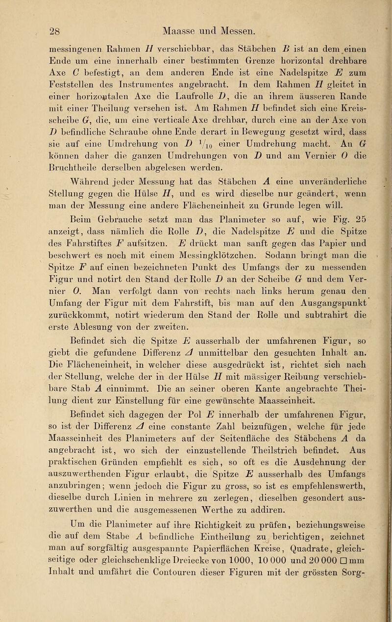 messingenen Rahmen B verschiebbar, das Stäbchen B ist an dem einen Ende um eine innerhalb einer bestimmten Grenze horizontal drehbare Axe C befestigt, an dem anderen Ende ist eine Nadelspitze E zum Feststellen des Instrumentes angebracht. In dem Rahmen H gleitet in einer horizo^italen Axe die Laufrolle i), die an ihi'em äusseren Rande mit einer Theilung versehen ist. Am Rahmen H befindet sich eine Kreis- scheibe G, die, um eine verticale Axe drehbar, durch eine an der Axe von D befindliche Schraube ohne Ende derart in Bewegung gesetzt wird, dass sie auf eine Umdrehung von D Vio einer Umdrehung macht. An Gr können daher die ganzen Umdrehungen von D und am Vernier 0 die Bruchtheile derselben abgelesen werden. Während jeder Messung hat das Stäbchen A eine unveränderliche Stellung gegen die Hülse i7, und es wird dieselbe nur geändert, wenn man der Messung eine andere Flächeneinheit zu Grunde legen will. Beim Gebrauche setzt man das Planimeter so auf, wie Fig. 25 anzeigt, dass nämlich die Rolle D, die Nadelspitze E und die Spitze des Fahrstiftes F aufsitzen. E drückt man sanft gegen das Papier und beschwert es noch mit einem Messingklötzchen. Sodann bringt man die Spitze F auf einen bezeichneten Punkt des Umfangs der zu messenden Figur und notirt den Stand, der Rolle D an der Scheibe G und dem Ver- nier 0. Man verfolgt dann von rechts nach links herum genau den Umfang der Figur mit dem Fahrstift, bis man auf den Ausgangspunkt zurückkommt, notirt wiederum den Stand der Rolle und subtrahirt die erste Ablesung von der zweiten. Befindet sich die Spitze E ausserhalb der umfahrenen Figur, so giebt die gefundene Differenz z/ unmittelbar den gesuchten Inhalt an. Die Flächeneinheit, in welcher diese ausgedrückt ist, richtet sich nach der Stellung, welche der in der Hülse H mit massiger Reibung verschieb- bare Stab A einnimmt. Die an seiner oberen Kante angebrachte Thei- lung dient zur Einstellung für eine gewünschte Maasseinheit. Befindet sich dagegen der Pol E innerhalb der umfahrenen Figur, so ist der Differenz ^ eine constante Zahl beizufügen, welche für jede Maasseinheit des Planimeters auf der Seitenfläche des Stäbchens A da angebracht ist, wo sich der einzustellende Theilstrich befindet. Aus praktischen Gründen empfiehlt es sich, so oft es die Ausdehnung der auszuwerthenden Figur erlaubt, die Spitze E ausserhalb des Umfangs anzubringen; wenn jedoch die Figur zu gross, so ist es empfehlenswerth, dieselbe diirch Linien in mehrere zu zerlegen, dieselben gesondert aus- zuwerthen und die ausgemessenen Werthe zu addiren. Um die Planimeter auf ihre Richtigkeit zu prüfen, beziehungsweise die auf dem Stabe A befindliche Eintheilung zu berichtigen, zeichnet man auf sorgfältig ausgespannte Papierflächen Kreise, Quadrate, gleich- seitige oder gleichschenklige Dreiecke von 1000, 10 000 und 20 000 D mm Inhalt und umfährt die Contouren dieser Figuren mit der grössten Sorg-