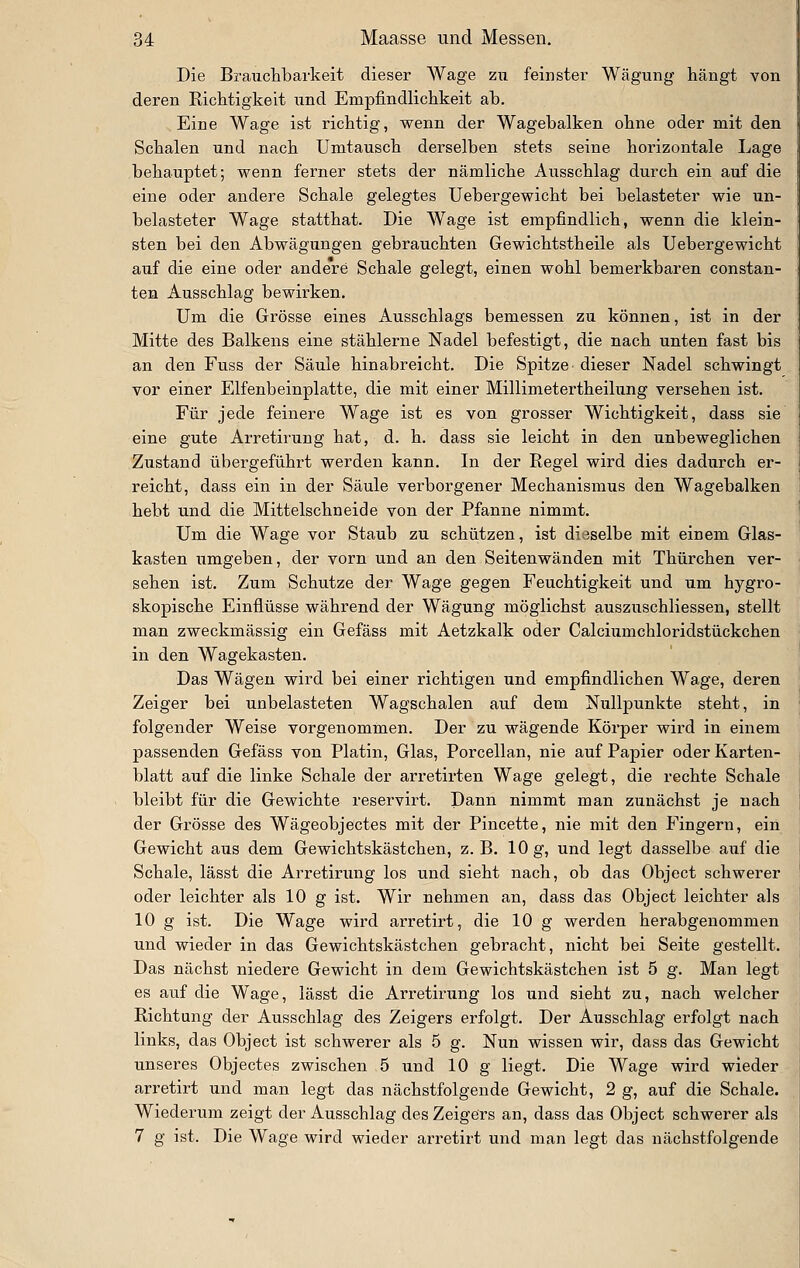 Die Braiichbarkeit dieser Wage zu feinster Wägung hängt von deren Richtigkeit und Empfindlichkeit ab. Eine Wage ist richtig, wenn der Wagebalken ohne oder mit den Schalen und nach Umtausch derselben stets seine horizontale Lage behauptet; wenn ferner stets der nämliche Ausschlag durch ein auf die eine oder andere Schale gelegtes Uebergewicht bei belasteter wie un- belasteter Wage statthat. Die Wage ist empfindlich, wenn die klein- sten bei den Abwägungen gebrauchten Gewichtstheile als Uebergewicht i auf die eine oder andere Schale gelegt, einen wohl bemerkbaren constan- ten Ausschlag bewirken. Um die Grösse eines Ausschlags bemessen zu können, ist in der Mitte des Balkens eine stählerne Nadel befestigt, die nach unten fast bis an den Fuss der Säule hinabreicht. Die Spitze- dieser Nadel schwingt vor einer Elfenbeinplatte, die mit einer Millimetertheilung versehen ist. Für jede feinere Wage ist es von grosser Wichtigkeit, dass sie eine gute Arretirung hat, d. h. dass sie leicht in den unbeweglichen Zustand übergeführt werden kann. In der Regel wird dies dadurch er- reicht, dass ein in der Säule verborgener Mechanismus den Wagebalken hebt und die Mittelschneide von der Pfanne nimmt. Um die Wage vor Staub zu schützen, ist dieselbe mit einem Glas- kasten umgeben, der vorn und an den Seitenwänden mit Thürchen ver- sehen ist. Zum Schutze der Wage gegen Feuchtigkeit und um hygro- skopische Einflüsse während der Wägung möglichst auszuschliessen, stellt man zweckmässig ein Gefäss mit Aetzkalk oder Calciumchloridstückchen in den Wagekasten. Das Wägen wird bei einer richtigen und empfindlichen Wage, deren Zeiger bei unbelasteten Wagschalen auf dem Nullpunkte steht, in folgender Weise vorgenommen. Der zu wägende Körper wird in einem passenden Gefäss von Platin, Glas, Porcellan, nie auf Papier oder Karten- blatt auf die linke Schale der arretirten Wage gelegt, die rechte Schale bleibt für die Gewichte reservirt. Dann nimmt man zunächst je nach der Grösse des Wägeobjectes mit der Pincette, nie mit den Fingern, ein Gewicht aus dem Gewichtskästchen, z. B. 10 g, und legt dasselbe auf die Schale, lässt die Arretinmg los und sieht nach, ob das Object schwerer oder leichter als 10 g ist. Wir nehmen an, dass das Object leichter als 10 g ist. Die Wage wird arretirt, die 10 g werden herabgenommen und wieder in das Gewichtskästchen gebracht, nicht bei Seite gestellt. Das nächst niedere Gewicht in dem Gewichtskästchen ist 5 g. Man legt es auf die Wage, lässt die Arretirung los und sieht zu, nach welcher Richtung der Ausschlag des Zeigers erfolgt. Der Ausschlag erfolgt nach links, das Object ist schwerer als 5 g. Nun wissen wir, dass das Gewicht unseres Objectes zwischen 5 und 10 g liegt. Die Wage wird wieder arretirt und man legt das nächstfolgende Gewicht, 2 g, auf die Schale. Wiederum zeigt der Ausschlag des Zeigeirs an, dass das Object schwerer als 7 g ist. Die Wage wird wieder arretirt und man legt das nächstfolgende