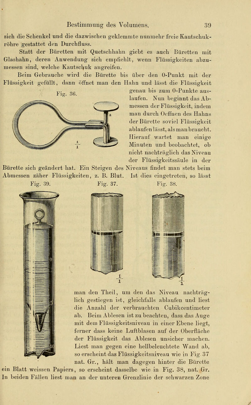 Fig. 36. sich die Schenkel und die dazwischen geklemmte nunmehr freie Kautschuk- röhre gestattet den Durchfluss. Statt der Büretten mit Quetschhahn giebt es auch Büretten mit Glashahn, deren Anwendung sich empfiehlt, wenn Flüssigkeiten abzu- messen sind, welche Kautscljuk angreifen. Beim Gebrauche wird die Bürette bis über den 0-Punkt mit der Flüssigkeit gefüllt, dann öffnet man den Hahn und lässt die Flüssigkeit genau bis zum 0-Punkte aus- laufen. Nun beginnt das Ab- messen der Flüssigkeit, indem man durch Oeffnen des Hahns der Bürette soviel Flüssigkeit ablaufen lässt, als man braucht. Hierauf wartet man einige Minuten und beobachtet, ob nicht nachträglich das Niveau der Flüssigkeitssäule in der Bürette sich geändert hat. Ein Steigen des Niveaus findet man stets beim Abmessen zäher Flüssigkeiten, z. B, Blut. Ist dies eingetreten, so lässt Fig. 39. Fig. 37. Fig. 38. ft: -: man den Theil, um den das Niveau nachträg- lich gestiegen ist, gleichfalls ablaufen und liest die Anzahl der verbrauchten Cubikcentimeter ab. Beim Ablesen ist zu beachten, dass das Auge mit dem Flüssigkeitsniveau in einer Ebene liegt, ferner dass keine Luftblasen auf der Oberfläche der Flüssigkeit das Ablesen unsicher machen. Liest man gegen eine hellbeleuchtete Wand ab, so erscheint das Flüssigkeitsniveau wie in Fig. 37 nat. Gr., hält man dagegen hinter die Bürette ein Blatt weissen Papiers, so erscheint dasselbe wie in Fig. 38, nat, Gr. In beiden Fällen liest man an der unteren Grenzlinie der schwarzen Zone