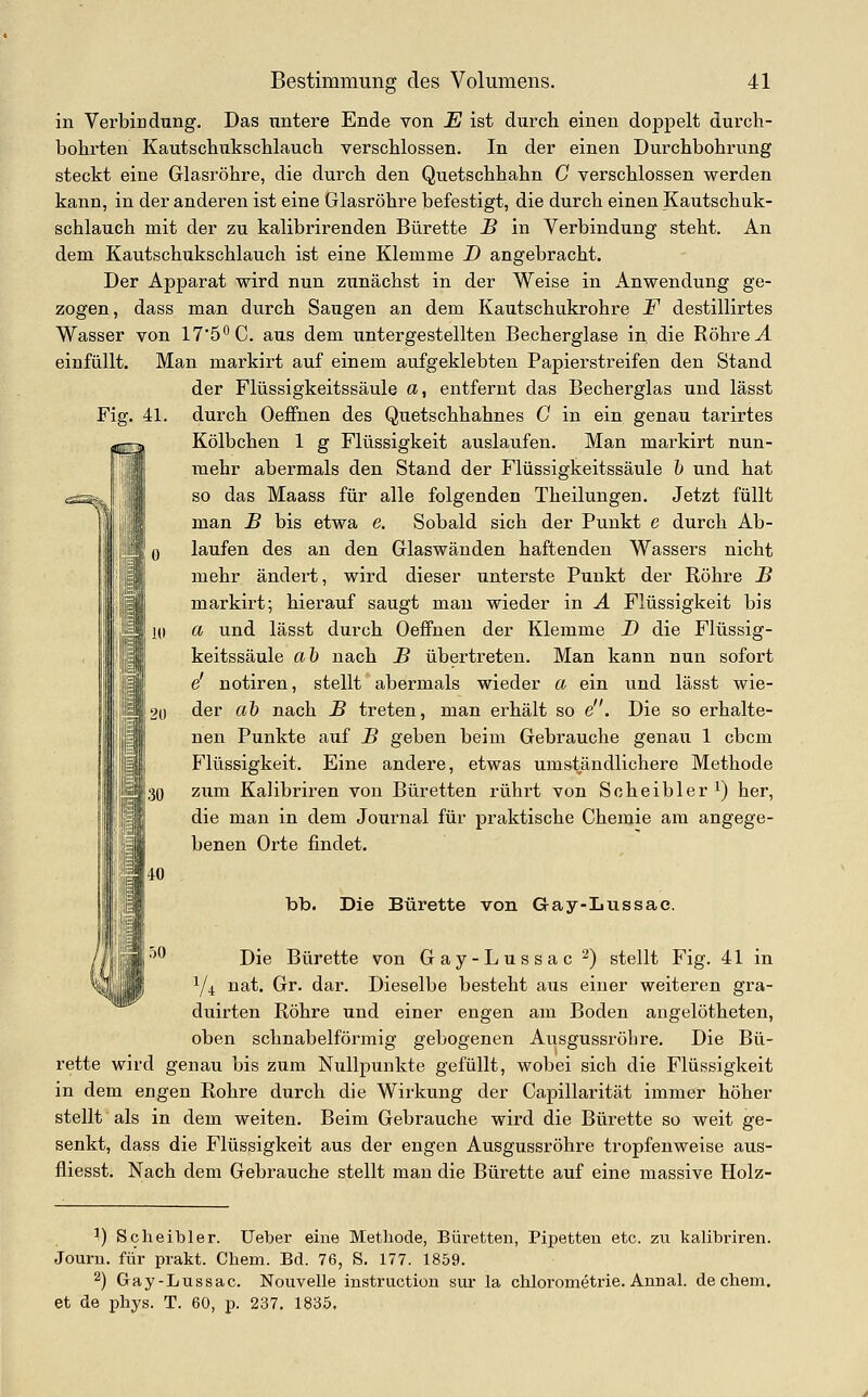 in Verbindung. Das untere Ende von E ist durch einen doppelt durch- bohrten Kautschukschlauch verschlossen. In der einen Durchbohrung steckt eine Glasröhre, die durch den Quetschhahn C verschlossen werden kann, in der anderen ist eine Glasröhre befestigt, die durch einen Kautschuk- schlauch mit der zu kalibrirenden Bürette B in Verbindung steht. An dem Kautschukschlauch ist eine Klemme D angebracht. Der Apparat wird nun zunächst in der Weise in Anwendung ge- zogen, dass man durch Saugen an dem Kautschukrohre F destillirtes Wasser von 17'5''C. aus dem untergestellten Becherglase in die Röhre J. einfüllt. Man markirt auf einem aufgeklebten Papierstreifen den Stand der Flüssigkeitssäule «, entfernt das Becherglas und lässt Fig. 41. durch Oeffnen des Quetschhahnes C in ein genau tarirtes Kölbchen 1 g Flüssigkeit auslaufen. Man markirt nun- mehr abermals den Stand der Flüssigkeitssäule 1) und hat so das Maass für alle folgenden Theilungen. Jetzt füllt man B bis etwa e. Sobald sich der Punkt e durch Ab- laufen des an den Glaswänden haftenden Wassers nicht mehr ändert, wird dieser unterste Punkt der Röhre B markirt; hierauf saugt man wieder in A Flüssigkeit bis a und lässt durch Oeffnen der Klemme D die Flüssig- keitssäule ah nach B übertreten. Man kann nim sofort e' notiren, stellt abermals wieder a ein und lässt wie- der ah nach B treten, man erhält so e. Die so erhalte- nen Punkte auf B geben beim Gebrauche genau 1 cbcm Flüssigkeit. Eine andere, etwas umständlichere Methode zum Kalibriren von Büretten rührt von Scheibler ^) her, die man in dem Journal für praktische Chemie am angege- benen Orte findet. i i i; 2U 30 iO ÖO bb. Die Bürette von Gay-Lussac. Die Bürette von Gay-Lussac 2) stellt Fig. 41 in Y^ nat. Gr. dar. Dieselbe besteht aus einer weiteren gra- duirten Röhre und einer engen am Boden angelötheten, oben schnabelförmig gebogenen Ausgussröbre. Die Bü- rette wird genau bis zum Nullpunkte gefüllt, wobei sich die Flüssigkeit in dem engen Rohre durch die Wirkung der Capillarität immer höher stellt als in dem weiten. Beim Gebrauche wird die Bürette so weit ge- senkt, dass die Flüssigkeit aus der engen Ausgussröhre tropfenweise aus- fliesst. Nach dem Gebrauche stellt man die Bürette auf eine massive Holz- ^) Scheibler. Ueber eine Methode, Büretten, Pipetten etc. zu kalibriren. Journ. für prakt. Chem. Bd. 76, S. 177. 1859. 2) Gay-Lussac. Nouvelle Instruction sur la chlorometrie. AnnaL de chem. et de phys. T. 60, p. 237. 1835.