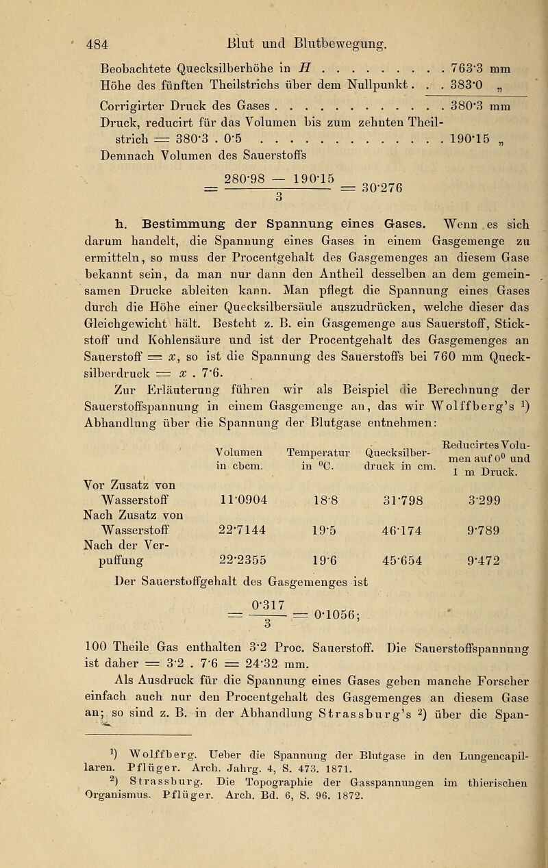 Beobachtete Qiiecksilberhöhe m H 7633 mm Höhe des fünften Theilstrichs über dem Nullpunkt. . . 383*0 „ Corrigirter Druck des Gases 380*3 mm Druck, reducirt für das Volumen bis zum zehnten Theil- strich — 380-3 . O'S 190-15 „ Demnach Volumen des Sauerstoffs 280-98 — 190-15 ^^ ^„„ _ = 30-276 h.. Bestimmung der Spannung eines Gases. Wenn es sich darum handelt, die Spannung eines Gases in einem Gasgemenge zu ermitteln, so muss der Procentgehalt des Gasgemenges an diesem Gase bekannt sein, da man nur dann den Antheil desselben an dem gemein- samen Drucke ableiten kann. Man pflegt die Spannung eines Gases durch die Höhe einer Quecksilbersäule auszudrücken, welche dieser das Gleichgewicht hält. Besteht z. B. ein Gasgemenge aus Sauerstoff, Stick- stoff und Kohlensäure und ist der Procentgehalt des Gasgemenges an Sauerstoff = x, so ist die Spannung des Sauerstoffs bei 760 mm Queck- silberdruck = X . 7'ß. Zur Erläuterung führen wir als Beispiel die Berechnung der Sauerstoffspannung in einem Gasgemenge an, das wir Wolffberg's ^) Abhandlung über die Spannung der Blutgase entnehmen: Yor Zusatz von Wasserstoff Nach Zusatz von Wasserstoff Nach der Ver- puffung Volumen in cbcm. 11-0904 22-7144 Temperatur iu «C. 19-5 19-6 22-2355 Der Sauerstüflfgehalt des Gasgemenges ist 0-317 3 Quecksilber- druck in cm. 31-798 46-174 45-654 Eeducirtes Volu- men auf O'' und 1 m. Druck. 3-299 9-789 9-472 = 0-1056: 100 Theile Gas enthalten 3-2 Proc. Sauerstoff. Die Sauerstoflfspannung ist daher = 3*2 . 7-6 = 24*32 mm. Als Ausdruck für die Spannung eines Gases geben manche Forscher einfach auch nur den Procentgehalt des Gasgemenges an diesem Gase an; so sind z. B. in der Abhandlung Strassburg's 2) über die Span- 1) Wolffberg. lieber die Spannung der Blutgase in den Lungencapil- laren. Pflüger. Arch. Jahrg. 4, S. 473. 1871. 2) Strassburg. Die Topographie der Gasspannuugen im thierischen Organismus. Pflüger. Arch. Bd. 6, S. 96. 1872.