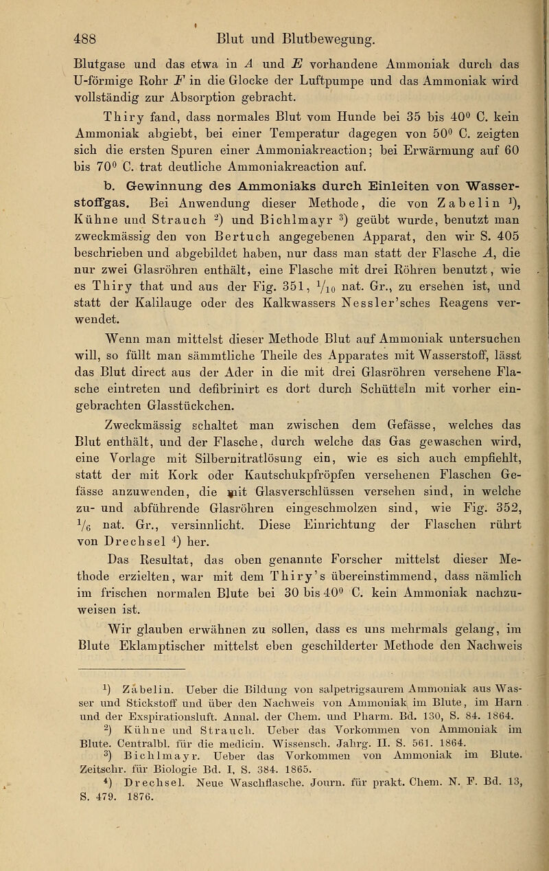 Blutgase und das etwa in A und JE vorhandene Ammoniak durch das U-förmige Rohr F in die Glocke der Luftpumpe und das Ammoniak wird vollständig zur Absorption gebracht. Thiry fand, dass normales Blut vom Hunde bei 35 bis 40^ C. kein Ammoniak abgiebt, bei einer Temperatur dagegen von 50'' C. zeigten sich die ersten Spuren einer Ammoniakreaction; bei Erwärmung auf 60 bis 70^ C. trat deutliche Ammoniakreaction auf. b, G-ewinnung des Amnioniaks durch Einleiten von Wasser- stoffgas. Bei Anwendung dieser Methode, die von Z a b e 1 i n ^), Kühne und Strauch ^) und Bichlmayr ^) geübt wurde, bemitzt man zweckmässig den von Bertuch angegebenen Apparat, den wir S. 406 beschrieben und abgebildet haben, nur dass man statt der Flasche Ä, die nur zwei Glasröhren enthält, eine Flasche mit drei Röhren benutzt, wie es Thiry that und aus der Fig. 351, Yio nat. Gr., zu ersehen ist, und statt der Kalilauge oder des Kalkwassers Nessler'sches Reagens ver- wendet. Wenn man mittelst dieser Methode Blut auf Ammoniak untersuchen will, so füllt man sämmtliche Theile des Apparates mit Wasserstoff, lässt das Blut direct aus der Ader in die mit drei Glasröhren versehene Fla- sche eintreten und defibrinirt es dort durch Schütteln mit vorher ein- gebrachten Glasstückchen. Zweckmässig schaltet man zwischen dem Gefässe, welches das Blut enthält, und der Flasche, durch welche das Gas gewaschen wird, eine Vorlage mit Silbernitratlösung ein, wie es sich auch empfiehlt, statt der mit Kork oder Kautschukpfröpfen versehenen Flaschen Ge- fässe anzuwenden, die lait Glasverschlüssen versehen sind, in welche zu- und abführende Glasröhren eingeschmolzen sind, wie Fig. 352, i/e nat. Gr., versinnlicht. Diese Einrichtung der Flaschen rührt von Drechsel •*) her. Das Resultat, das oben genannte Forscher mittelst dieser Me- thode erzielten, war mit dem T h i r y' s übereinstimmend, dass nämlich im frischen normalen Blute bei 30 bis 40*^ C. kein Ammoniak nachzu- weisen ist. Wir glauben erwähnen zu sollen, dass es uns mehrmals gelang, im Blute Eklamptischer mittelst eben geschilderter Methode den Nachweis 1) Zabelin. Ueber die Bildung von salpetvigsaurem Ammoniak aus Was- ser und Stickstoff und über den Nachweis von Ammoniak im Blute, im Harn und der Exspirationsluft. Annal, der Chem. und Pharm. Bd. 130, S. 84. 1864. 2) Kühne und Strauch. Ueber das Vorkommen von Ammoniak im Blute. Centralbl. für die medicin. Wissensch. Jahrg. II. S. 561. 1864. 3) Bichlmayr. Ueber das Vorkommen von Ammoniak im Blute. Zeitschr. für Biologie Bd. I. S. 384. 1865. *) Drechsel. Neue Waschflasche. Journ. für prakt. Chem. N. F. Bd. 13, S. 479. 1876.