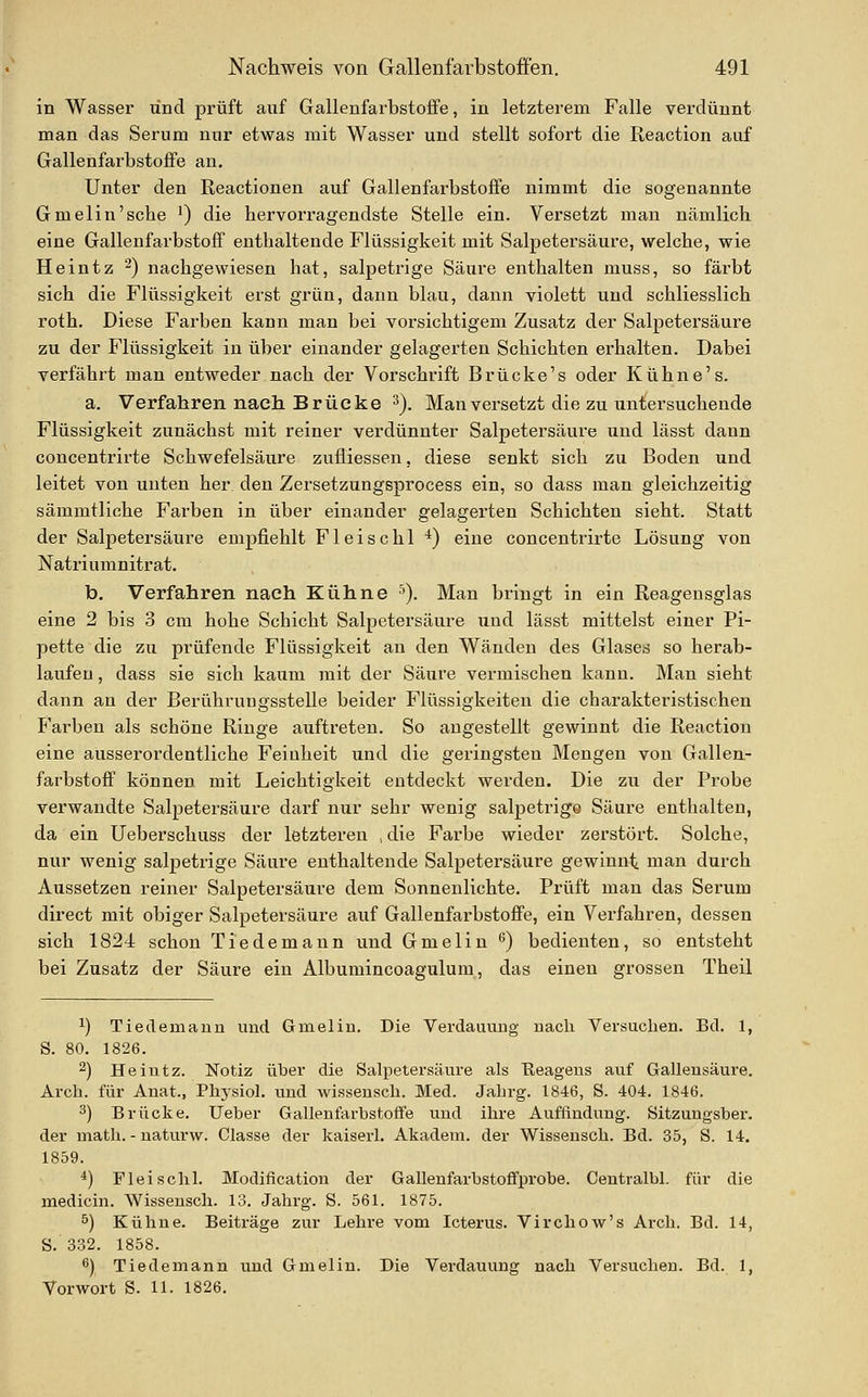 in Wasser und prüft auf Gallenfarbstoffe, in letzterem Falle verdünnt man das Serum nur etwas mit Wasser und stellt sofort die Reaction auf Gallenfarbstoffe an. Unter den Reactionen auf Gallenfarbstoffe nimmt die sogenannte Gmelin'sche ') die hervorragendste Stelle ein. Versetzt man nämlich eine Gallenfarbstofif enthaltende Flüssigkeit mit Salpetersäure, welche, wie Heintz -) nachgewiesen hat, salpetrige Säui'e enthalten muss, so färbt sich die Flüssigkeit erst grün, dann blau, dann violett und schliesslich roth. Diese Farben kann man bei vorsichtigem Zusatz der Salpetersäure zu der Flüssigkeit in über einander gelagerten Schichten erhalten. Dabei verfährt man entweder nach der Vorschrift Brücke's oder Kühne's. a. Verfahren nach Brücke ^). Man versetzt die zu untersuchende Flüssigkeit zunächst mit reiner verdünnter Salpetersäure und lässt dann concentrirte Schwefelsäure zufliessen, diese senkt sich zu Boden und leitet von unten her den Zersetzungsprocess ein, so dass man gleichzeitig sämmtliche Farben in über einander gelagerten Schichten sieht. Statt der Salpetersäure empfiehlt Fleischl ^) eine concentrirte Lösung von Natriumnitrat. b, Verfahren nach Kühne ^). Man bringt in ein Reagensglas eine 2 bis 3 cm hohe Schicht Salpetersäure und lässt mittelst einer Pi- pette die zu prüfende Flüssigkeit an den Wänden des Glases so herab- laufen , dass sie sich kaum mit der Säure vermischen kann. Man sieht dann an der Berührungsstelle beider Flüssigkeiten die charaktei'istischen Farben als schöne Ringe auftreten. So angestellt gewinnt die Reaction eine ausserordentliche Feinheit und die geringsten Mengen von Gallen- farbstofif können mit Leichtigkeit entdeckt werden. Die zu der Probe verwandte Salpetersäure darf nur sehr wenig salpetrige Säure enthalten, da ein Ueberschuss der letzteren ,die Farbe wieder zerstört. Solche, nur wenig salpetrige Säure enthaltende Salpetersäure gewinnt man durch Aussetzen reiner Salpetersäure dem Sonnenlichte. Prüft mau das Serum direct mit obiger Salpetersäure auf GallenfarbstoflFe, ein Verfahren, dessen sich 1824 schon Tiedemann und Gmelin ^) bedienten, so entsteht bei Zusatz der Säure ein Albumincoagulum, das einen grossen Theil 1) Tiedemaun und Gmelin. Die VerdauuDg nach Versuchen. Bd. 1, S. 80. 1826. 2) Heintz. Notiz über die Salpetersäure als Eeageus auf Galleusäure. Arch. für Anat., Physiol. und wisseusch. Med. Jahrg. 1846, S. 404. 1846. 3) Brücke. Ueber Gallenfarbstoffe und ihre Auffindung. Sitzungsber. der math. - uaturw. Classe der kaiserl. Akadem. der Wissensch. Bd. 35, S. 14. 1859. *) Fleischl. Modification der Gallenfarbstoffprobe. Centralbl. für die medicin. Wissensch. 13. Jahrg. S. 561. 1875. ^) Kühne. Beiträge zur Lehre vom Icterus. Virchow's Arch. Bd. 14, S. 332. 1858. ß) Tiedemann und Gmelin. Die Verdauung nach Versuchen. Bd. 1, Vorwort S. 11. 1826.