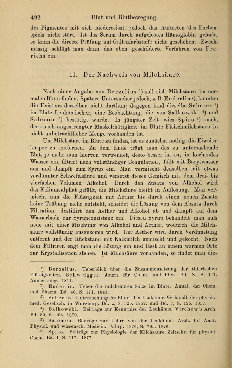 des Pigmentes mit sicli niederreisst, jedoch das Auftreten des Farben- spiels nicht stört. Ist das Serum durch aufgelöstes Hämoglobin gefärbt, so kann die directe Prüfung auf Gallenfarbstoffe nicht geschehen. Zweck- mässig schlägt man dann das oben geschilderte Verfahren von Fre- richs ein. 11. Der Nachweis von Milchsäure. Nach einer Angabe von Berzelius ^) soll sich Milchsäure im nor- malen Blute finden. Spätere Untersucher jedoch, z.B. Enderlin^), konnten die Existenz derselben nicht darthun; dagegen fand dieselbe Seh er er ^) im Blute Leukämischer, eine Beobachtung, die von Salkowski *) und Salomon ^) bestätigt wurde. In jüngster Zeit wies Spiro ^) nach, dass nach angestrengter Muskelthätigkeit im Blute Fleischmilchsäure in nicht unbeträchtlicher Menge vorhanden ist. Um Milchsäure im Blute zu finden, ist es zunächst nöthig, die Eiweiss- körper zu entfernen. Zu dem Ende trägt man das zu untersuchende Blut, je mehr man hiervon verwendet, desto besser ist es, in kochendes Wasser ein, filtrirt nach vollständiger Coagulation, fällt mit Barytwasser aus und dampft zum Syrup ein. Man vermischt denselben mit etwas verdünnter Schwefelsäure und versetzt dieses Gemisch mit dem drei- bis vierfachen Volumen Alkohol. Durch den Zusatz von Alkohol wird das Kaliumsulphat gefällt, die Milchsäure bleibt in Auflösung. Man ver- mischt nun die Flüssigkeit miit Aether bis durch einen neuen Zusatz keine Trübung mehr entsteht, scheidet die Lösung von dem Absatz durch Filtration, destillirt den Aether und Alkohol ab und dampft auf dem Wasserbade zur Syrupconsistenz ein. Diesen Syrup behandelt man aufs neue mit einer Mischung von Alkohol und Aether, wodurch die Milch- säure vollständig ausgezogen wird. Der Aether wird durch Verdunstung entfernt und der Rückstand mit Kalkmilch gemischt und gekocht. Nach dem Filtriren engt man die Lösung ein und lässt an einem warmen Orte zur Krystallisation stehen. Ist Milchsäure vorhanden, so findet man die- ^) Berzelius. Ueberblick über die Zusammensetzung der tliierischen Flüssigkeiten. Scliweigger. Journ. für Chem. und Pliys. Bd. X, S. 147. Anmerkung. 1814. 2) Enderlin. Ueber die milclisauren Salze im Blute. Anual. der Chera. und Pharm. Bd. 46, S. 171. 1843. 3) Scher er. Untersuchung des Blutes bei Leukämie. Verhandl. der physik.- med. aesellsch. in Würzburg. Bd. 2, S. 325. 1852. und Bd. 7, S. 125. 1857. *) Salkowski. Beiträge zur Kenntniss der Leukämie. Virchow's Arch. Bd. 50, S. 208. 1870. ^) Salomon. Beiträge zur Lehre von der Leukämie. Arch. für Anat. Physiol. und wissensch. Medicin. Jahrg. 1876, S. 765. 1876. ß) Spiro. Beiträge zur Physiologie der Milchsäure. Zeitschr. für physiol. Chem. Bd. I, S. 117. 1877.