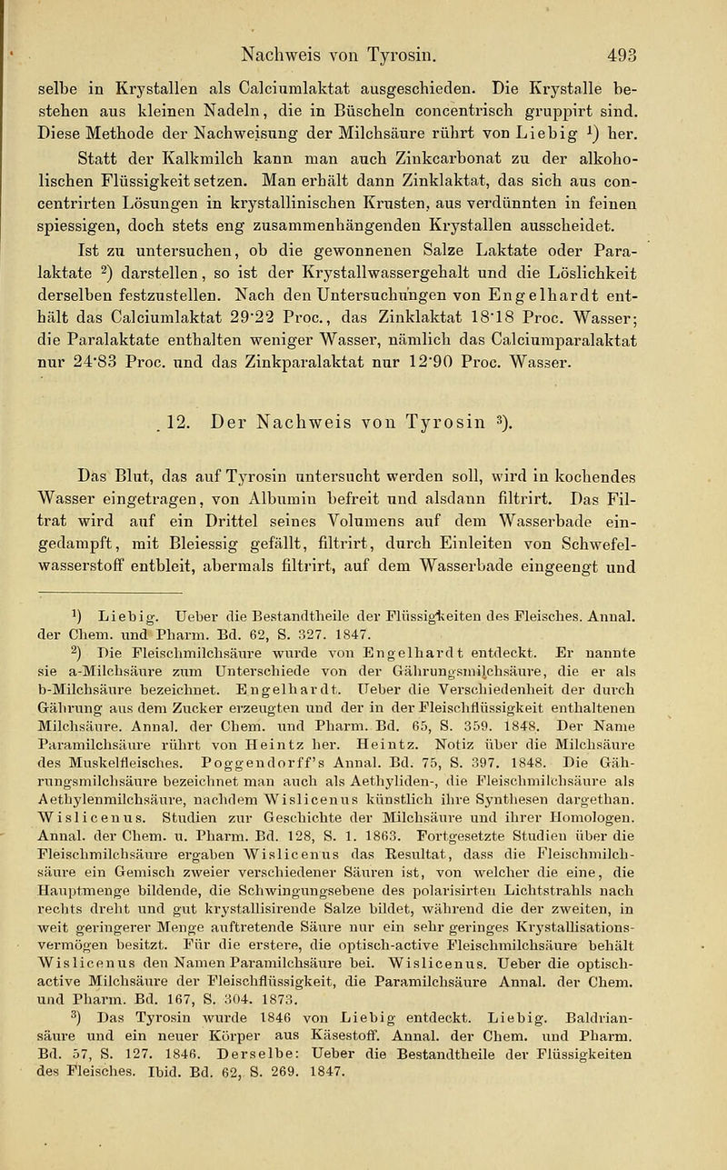 selbe in Krystallen als Calciiimlaktat ausgeschieden. Die Krystalle be- stehen aus kleinen Nadeln, die in Büscheln concentrisch gruppirt sind. Diese Methode der Nachweisung der Milchsäure rührt von Liebig ^) her. Statt der Kalkmilch kann man auch Zinkcarbonat zu der alkoho- lischen Flüssigkeit setzen. Man erhält dann Zinklaktat, das sich aus con- centrirten Lösungen in krystallinischen Krusten, aus verdünnten in feinen spiessigen, doch stets eng zusammenhängenden Krystallen ausscheidet. Ist zu untersuchen, ob die gewonnenen Salze Laktate oder Para- laktate ^) darstellen, so ist der Krystallwassergehalt und die Löslichkeit derselben festzustellen. Nach den UntersuchiTUgen von Engelhardt ent- hält das Calciumlaktat 29*22 Proc., das Zinklaktat 18'18 Proc. Wasser; die Paralaktate enthalten weniger Wasser, nämlich das Calciumparalaktat nur 2483 Proc. und das Zinkparalaktat nur 12*90 Proc. Wasser. . 12. Der Nachweis von Tyrosin ^). Das Blut, das auf Tyrosin untersucht werden soll, wird in kochendes Wasser eingetragen, von Albumin befreit und alsdann filtrirt. Das Fil- trat wird auf ein Drittel seines Volumens auf dem Wasserbade ein- gedampft, mit Bleiessig gefällt, filtrirt, durch Einleiten von Schwefel- wasserstoff entbleit, abermals filtrirt, auf dem Wasserbade eingeengt und ^) Lieb ig. Ueber die Bestandtheile der Plüssigiveiteu des Fleisches. Anual. der Chem. und Pharm. Bd. 62, S. 327. 1847. 2) Die Fleischmilchsänre wurde von Engelhardt entdeckt. Er nannte sie a-Milchsänre zum Unterschiede von der Gährungsniilchsäure, die er als b-Milchsäure bezeichnet. Engelhardt. lieber die Verschiedenheit der durch Gähi'ung ans dem Zucker erzeugten und der in der Fleischflüssigkeit enthaltenen Milchsäure. Annal. der Chem. und Pharm. Bd. 65, S. 359. 1848. Der Name Paramilchsäiire rührt von Heintz her. Heintz. Notiz über die Milchsäure des Muskelfleisches. Poggendorff s Annal. Bd. 75, S. 397. 1848. Die Gäh- rungsniilchsäure bezeichnet man auch als Aethyliden-, die Fleischmilchsäure als Aethylenmilchsäure, nachdem Wislicenus künstlich ihre Synthesen dargethan. Wisliceuus. Studien zur Geschichte der Milchsäure und ihrer Homologen. Annal. der Chem. u. Pharm. Bd. 128, S. 1. 1863. Fortgesetzte Studien über die Fleischmilchsäure ergaben Wislicenus das Resultat, dass die Fleischmilch- sänre ein Gemisch zweier verschiedener Säuren ist, von welcher die eine, die Hauptmenge bildende, die Schwingungsebene des polarisirten Lichtstrahls nach rechts dreht und gut krystallisireude Salze bildet, während die der zweiten, in weit geringerer Menge auftretende Säure nur ein sehr geringes Krystallisations- vermögen besitzt. Für die erster«, die optisch-active Fleischmilchsäure behält Wislicenus den Namen Paramilchsäure bei. Wislicenus. Ueber die optisch- active Milchsäure der Fleischflüssigkeit, die Paramilchsäure Annal. der Chem. und Pharm. Bd. 167, S. 304. 1873. ^) Das Tyrosin wurde 1846 von Liebig entdeckt. Lieb ig. Baldrian- säure und ein neuer Körper aus Käsestofi. Annal. der Chem. und Pharm. Bd. 57, S. 127. 1846. Derselbe: Ueber die Bestandtheile der Flüssigkeiten des Fleisches. Ibid. Bd. 62, S. 269. 1847.