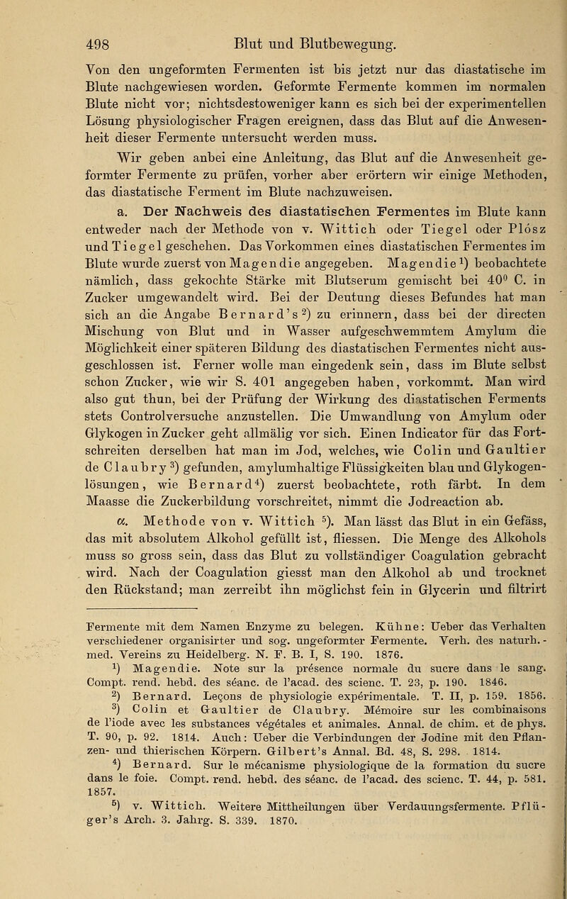 Von den angeformten Fermenten ist bis jetzt nur das diastatische im Blute nachgewiesen worden. Geformte Fermente kommen im normalen Blute nicht vor; nichtsdestoweniger kann es sich bei der experimentellen Lösung physiologischer Fragen ereignen, dass das Blut auf die Anwesen- heit dieser Fermente untersucht werden muss. Wir geben anbei eine Anleitung, das Blut auf die Anwesenheit ge- formter Fermente zu prüfen, vorher aber erörtern wir einige Methoden, das diastatische Ferment im Blute nachzuweisen. a. Der Nachweis des diastatisclien Fermentes im Blute kann entweder nach der Methode von v. Wittich oder Tiegel oder Plösz und Tiegel geschehen. Das Vorkommen eines diastatischeu Fermentes im Blute wurde zuerst von Magen die angegeben. Magendie^) beobachtete nämlich, dass gekochte Stärke mit Blutserum gemischt bei 40*^ C. in Zucker umgewandelt wird. Bei der Deutung dieses Befundes hat man sich an die Angabe Bernard's^) zu erinnern, dass bei der directen Mischung von Blut und in Wasser aufgeschwemmtem Amylum die Möglichkeit einer späteren Bildung des diastatischen Fermentes nicht aus- geschlossen ist. Ferner wolle man eingedenk sein, dass im Blute selbst schon Zucker, wie wir S. 401 angegeben haben, vorkommt. Man wird also gut thun, bei der Prüfung der Wirkung des diastatischen Ferments stets Controlversuche anzustellen. Die Umwandlung von Amybxm oder Glykogen in Ziicker geht allmälig vor sich. Einen Indicator für das Fort- schreiten derselben hat man im Jod, welches, wie Colin und Gaultier de Claubry^) gefunden, amylumhaltige Flüssigkeiten blau und Glykogen- lösungen, wie Bernard*) zuerst beobachtete, roth färbt. In dem Maasse die Zuckerbildung vorschreitet, nimmt die Jodreaction ab. «. Methode von v. Wittich ^). Man lässt das Blut in ein Gefäss, das mit absolutem Alkohol gefüllt ist, fliessen. Die Menge des Alkohols muss so gross sein, dass das Blut zu vollständiger Coagulation gebracht wird. Nach der Coagulation giesst man den Alkohol ab und trocknet den Rückstand; man zerreibt ihn möglichst fein in Glycerin und filtrirt Fermente mit dem Namen Enzyme zu belegen. Kulme: lieber das Verhalten verschiedener organisirter und sog. ungeformter Fermente. Yerh. des naturh. - med. Vereins zu Heidelberg. N. E. B. I, S. 190. 1876. 1) Magendie. Note sur la pr^sence normale du sucre dans le sang. Compt. rend. hebd. des seanc. de l'acad. des scienc. T. 23, p. 190. 1846. 2) Bernard. Legons de physiologie experimentale. T. II, p. 159. 1856. 3) Colin et Graultier de Glaubry. Memoire sur les combinaisons de l'iode avec les substances v^g^tales et animales. Annal. de chim. et de phys. T. 90, p. 92, 1814. Auch: Heber die Verbindungen der Jodine mit den Pflan- zen- und thierischen Körpern. Gilbert's Annal. Bd. 48, S. 298. 1814. *) Bernard. Sur le m^canisme physiologique de la formation du sucre dans le feie. Compt. rend. hebd. des s^anc. de l'acad. des scienc. T. 44, p. 581. 1857. ^) V. Wittich. Weitere Mittheilungen über Verdauungsfermente. Pflü- ger's Arch. 3. Jahrg. S. 339. 1870.