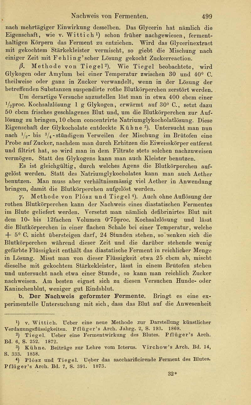 nach mehrtägiger Einwirkung desselben. Das Glycerin hat nämlich die Eigenschaft, wie v. Wittich i) schon früher nachgewiesen, ferment- haltigen Körpern das Ferment zu entziehen. Wird das Glycerinextract mit gekochtem Stärkekleister vermischt, so giebt die Mischung nach einiger Zeit mit Fehling'scher Lösung gekocht Zuckerreaction. ß. Methode von Tiegel 2). Wie Tiegel beobachtete, wird Glykogen oder Amylum bei einer Temperatur zwischen 30 und 40° C. theilweise oder ganz in Zucker verwandelt, wenn in der Lösung der betreffenden Substanzen suspendirte rothe Blutkörperchen zerstört werden. Um derartige Versuche anzustellen löst man in etwa 400 cbcm einer V2pi'oc. Kochsalzlösung 1 g Glykogen, erwärmt auf SO'' C., setzt dazu 50 cbcm frisches geschlagenes Blut und, um die Blutkörperchen zur Auf- lösung zii bringen, 10 cbcm concentrirte Natriumglykocholatlösung. Diese Eigenschaft der Glykocholate entdeckte Kühne ^). Untersucht man nun nach Y2- bis ^4 stündigem Verweilen der Mischung im Brütofen eine Probe auf Zucker, nachdem man durch Erhitzen die Eiweisskörper entfernt und filtrirt hat, so wird man in dem Filtrate stets solchen nachzuweisen vermögen. Statt des Glykogens kann man auch Kleister benutzen. Es ist gleichgültig, durch welches Agens die Blutkörperchen auf- gelöst werden. Statt des Natriumglykocholates kann man auch Aether benutzen. Man muss aber verhältnissmässig viel Aether in Anwendung bringen, damit die Blutkörperchen aufgelöst werden. y. Methode von Plösz und Tiegel*). Auch ohne Auflösung der rothen Blutkörperchen kann der Nachweis eines diastatischen Fermentes im Blute geliefert werden. Versetzt man nämlich defibrinirtes Blut mit dem 10- bis 12fachen Volumen 075proc. Kochsalzlösung und lässt die Blutkörperchen in einer flachen Schale bei einer Temperatur, welche -\- 5^ G. nicht übersteigen darf, 24 Stunden stehen, so senken sich die Blutkörperchen während dieser Zeit und die darüber stehende wenig gefärbte Flüssigkeit enthält das diastatische Ferment in reichlicher Menge in Lösung. Misst man von dieser Flüssigkeit etwa 25 cbcm ab, mischt dieselbe mit gekochtem Stärkekleister, lässt in einem Brütofen stehen und untersucht nach etwa einer Stunde, so kann man reichlich Zucker nachweisen. Am besten eignet sich zu diesen Versuchen Hunde- oder Kaninchenblut, weniger gut Rindsblut. b. Der Nachweis geformter Fermente. Bringt es eine ex- perimentelle Untersuchung mit sich, dass das Blut auf die Anwesenheit ^) V. Witticli. UelDer eine neue Methode zur Darstellung künstlicher Verdauungsflüssigkeiten. Pflüger's Arch. Jahrg. 2, S. 193. 1869. 2) Tiegel. Ueber eine Fermentwirkung des Blutes. Pflüger's Arch. Bd. 6, S. 252. 1872. 3) Kühne. Beiträge zur Lehre vom Icterus. Virchow's Arch. Bd. 14, S. 333. 1858. *) Plösz und Tiegel. Ueber das saccharificirende Ferment des Blutes. Pflüger's Arch. Bd. 7, S. 391. ' 1873. 32*