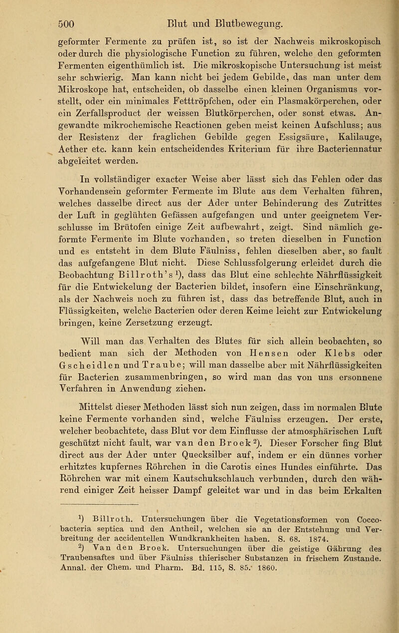 geformter Fermente zu prüfen ist, so ist der Nacliweis mikroskopiscli oder durch die physiologische Function zu führen, welche den geformten Fermenten eigenthümlich ist. Die mikroskopische Untersuchung ist meist sehr schwierig. Man kann nicht bei jedem Gebilde, das man unter dem Mikroskope hat, entscheiden, ob dasselbe einen kleinen Organismus vor- stellt, oder ein minimales Fetttröpfchen, oder ein Plasmakörperchen, oder ein Zerfallsproduct der weissen Blutkörperchen, oder sonst etwas. An- gewandte mikrochemische Reactionen geben meist keinen Aufschluss; aus der Resistenz der fraglichen Gebilde gegen Essigsäure, Kalilauge, Aether etc. kann kein entscheidendes Kriterium für ihre Bacteriennatur abgeleitet werden. In vollständiger exacter Weise aber lässt sich das Fehlen oder das Vorhandensein geformter Fermente im Blute aus dem Verhalten führen, welches dasselbe direct aus der Ader unter Behinderung des Zutrittes der Luft in geglühten Gefässen aufgefangen und unter geeignetem Ver- schlusse im Brütofen einige Zeit aufbewahrt, zeigt. Sind nämlich ge- formte Fermente im Blute vorhanden, so treten dieselben in Function und es entsteht in dem Blute Fäulniss, fehlen dieselben aber, so fault das aufgefangene Blut nicht. Diese Schlussfolgerung erleidet durch die Beobachtung Billroth's ^), dass das Blut eine schlechte Nährflüssigkeit für die Entwickelung der Bacterien bildet, insofern eine Einschränkung, als der Nachweis noch zu führen ist, dass das betreffende Blut, auch in Flüssigkeiten, welche Bacterien oder deren Keime leicht zur Entwickelung bringen, keine Zersetzung erzeugt. Will man das Verhalten des Blutes für sich allein beobachten, so bedient man sich der Methoden von Hensen oder Klebs oder Gscheidlen und Traube; will man dasselbe aber mit Nährflüssigkeiten für Bacterien zusammenbringen, so wird man das von uns ersonnene Verfahren in Anwendung ziehen. Mittelst dieser Methoden lässt sich nun zeigen, dass im normalen Blute keine Fermente vorhanden sind, welche Fäulniss erzeugen. Der erste, welcher beobachtete, dass Blut vor dem Einflüsse der atmosphärischen Luft geschützt nicht fault, war van den Broek^). Dieser Forscher fing Blut direct aus der Ader unter Quecksilber auf, indem er ein dünnes vorher erhitztes kupfernes Röhrchen in die Carotis eines Hundes einführte. Das Röhrchen war mit einem Kautschukschlauch verbunden, durch den wäh- rend einiger Zeit heisser Dampf geleitet war und in das beim Erkalten 1) Billroth. Untersuchungen über die Vegetationsformen von Cocco- bacteria septica und den Antbeil, welchen sie an der Entstehung imd Ver- breitung der accidentellen Wundkrankheiten haben. S. 68. 1874. 2) Van den Broek. Untersuchungen über die geistige Gährung des Traubensaftes und über Fäulniss thierischer Substanzen in frischem Zustande. Annal. der Chem. und Pharm. Bd. 115, S. 85.- 1860.