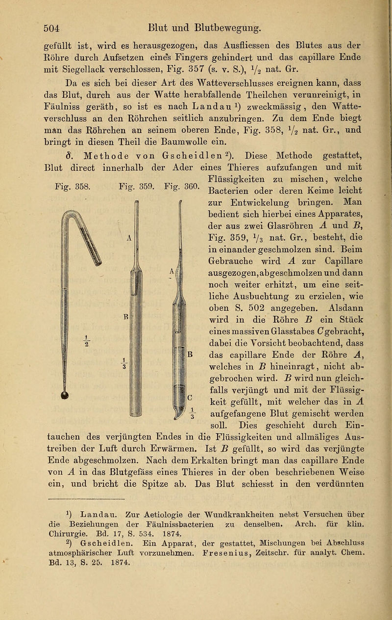 gefüllt ist, wird es herausgezogen, das Ausfliessen des Blutes aus der Röhre durch Aufsetzen eine*s Fingers gehindert und das capillare Ende mit Siegellack verschlossen, Fig. 357 (s. v. S.), Y2 nat. Gr. Da es sich bei dieser Art des Watteverschlusses ereignen kann, dass das Blut, durch aus der Watte herabfallende Theilchen verunreinigt, in Fäulniss geräth, so ist es nach Landau 1) zweckmässig , den Watte- verschluss an den Röhrchen seitlich anzubringen. Zu dem Ende biegt man das Röhrchen an seinem oberen Ende, Fig. 358, Y2 ^^^- Gr^-» ^^^ bringt in diesen Theil die Baumwolle ein. d. Methode von G seh ei dien 2). Diese Methode gestattet, Blut direct innerhalb der Ader eines Thieres aufzufangen und mit Flüssigkeiten zu mischen, welche Fig. 358. Fig. 359. Fig. 360. Bacterien oder deren Keime leicht zur Entwickelung bringen. Man bedient sich hierbei eines Apparates, der aus zwei Glasröhren Ä und B, Fig. 359, Vs iiat. Gr., besteht, die in einander geschmolzen sind. Beim Gebrauche wird Ä zur Capillare ausgezogen, abgeschmolzen und dann noch weiter erhitzt, um eine seit- liche Ausbuchtung zu erzielen, wie oben S. 502 angegeben. Alsdann wird in die Röhre S ein Stück eines massiven Glasstabes ^gebracht, dabei die Vorsicht beobachtend, dass das capillare Ende der Röhre A, welches in B hineinragt, nicht ab- gebrochen wird. B wird nun gleich- falls verjüngt und mit der Flüssig- keit gefüllt, mit welcher das in A aufgefangene Blut gemischt werden soll. Dies geschieht durch Ein- tauchen des verjüngten Endes in die Flüssigkeiten und allmäliges Aus- treiben der Luft durch Erwärmen. Ist B gefüllt, so wird das verjüngte Ende abgeschmolzen. Nach dem Erkalten bringt man das capillare Ende von A in das Blutgefäss eines Thieres in der oben beschriebenen Weise ein, und bricht die Spitze ab. Das Blut schiesst in den verdünnten ^) Landau. Zur Aetiologie der Wundkrankheiten nebst Versuchen über die Beziehungen der Fäulnissbacterien zu denselben. Arch. für kliu. Chirurgie. Bd. 17, S. 534. 1874. 2) Gscheidlen. Ein Apparat, der gestattet, Mischungen bei Abschluss atmosphärischer Luft vorzunehmen. Fresenius, Zeitschr. für analyt. Chem. Bd. 13, S. 25. 1874.