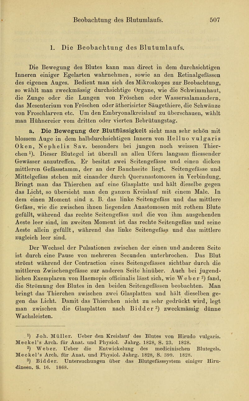 1. Die Beobachtung des Blutumlaufs. Die Bewegung des Blutes kann man direct in dem durchsiclitigen Inneren einiger Egelarten wahrnehmen, sowie an den Retinalgefässen des eigenen Auges. Bedient man sich des Mikroskopes zur Beobachtung, so wählt man zweckmässig durchsichtige Organe, wie die Schwimmhaut, die Zunge oder die Lungen von Fröschen oder Wassersalamandern, das Mesenterium von Fröschen oder ätherisirter Säugethiere, die Schwänze von Froschlarven etc. Um den Embryonalkreislauf zu überschauen, wählt man Hühnereier vom dritten oder vierten Bebrütungstag. a. Die Bewegung der Blutflüssigkeit sieht man sehr schön mit blossem Auge in dem halbdurchsichtigen Innern von Helluo vulgaris Oken, Nephelis Sav. besonders bei jungen noch weissen Thier- chen ^). Dieser Blutegel ist überall an allen Ufern langsam fliessender Gewässer anzutreffen. Er besitzt zwei Seitengefässe und einen dicken mittleren Gefässstamm, der an der Bauchseite liegt. Seitengefässe und Mittelgefäss stehen mit einander durch Queranastomosen in Verbindung. Bringt man das Thierchen auf eine Glasplatte und hält dieselbe gegen das Licht, so übersieht man den ganzen Kreislauf mit einem Male. In dem einen Moment sind z. B. das linke Seitengefäss und das mittlere Gefäss, wie die zwischen ihnen liegenden Anastomosen mit rothem Blute gefüllt, während das rechte Seitengefäss und die von ihm ausgehenden Aeste leer sind, im zweiten Moment ist das rechte Seitengefäss und seine Aeste allein gefüllt, während das linke Seitengefäss und das mittlere zugleich leer sind. Der Wechsel der Pulsationen zwischen der einen und anderen Seite ist durch eine Pause von mehreren Secunden unterbrochen. Das Blut strömt während der Contraction eines Seitengefässes sichtbar durch die mittleren Zwischengefässe zur anderen Seite hinüber. Auch bei jugend- lichen Exemplaren von Haemopis officinalis lässt sich, wie Weber 2) fand, die Strömung des Blutes in den beiden Seitengefässen beobachten. Man bringt das Thierchen zwischen zwei Glasplatten und hält dieselben ge- gen das Licht. Damit das Thierchen nicht zu sehr gedrückt wix'd, legt man zwischen die Glasplatten nach B i d d e r ^) zweckmässig dünne Wachsleisten. ^) Joh, Müller, lieber den Kreislauf des Blutes von Hirudo vulgaris. Meckel's Arch. für Anat. und Pliysiol. Jahrg. 1828, S. 23. 1828. 2) Weber. Ueber die Entwickelung des medicinischen Blutegels. MeckeTs Arch. für Anat. und Physiol. Jahrg. 1828, S. 399. 1828. 3) Bidder. Untersuchungen über das Blutgefässsystem einiger Hiru- dineen. S. 16. 1868.