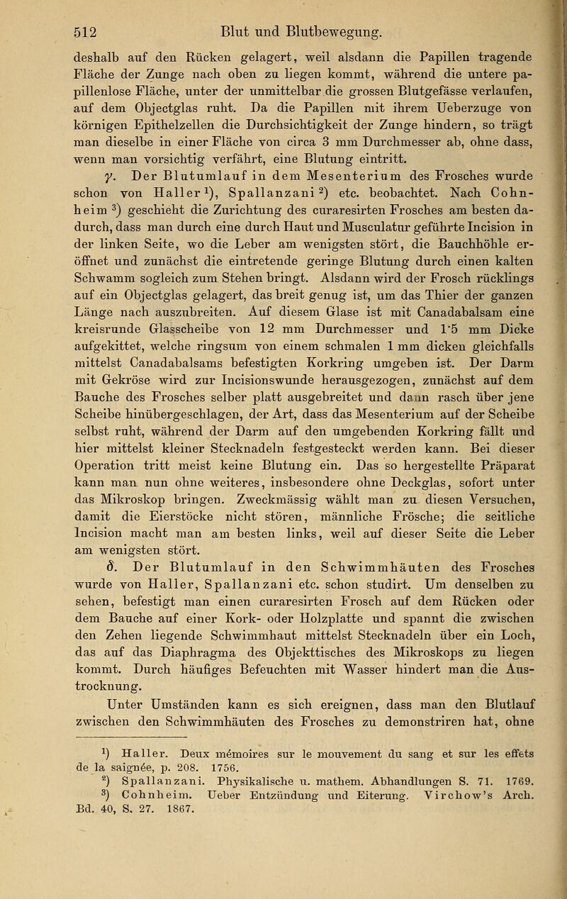 deshalb auf den Rücken gelagert, weil alsdann die Papillen tragende Fläche der Zunge nach oben zu liegen kommt, während die untere pa- pillenlose Fläche, unter der unmittelbar die grossen Blutgefässe verlaufen, auf dem Objectglas ruht. Da die Papillen mit ihrem Ueberzuge von körnigen Epithelzellen die Durchsichtigkeit der Zunge hindern, so trägt man dieselbe in einer Fläche von circa 3 mm Durchmesser ab, ohne dass, wenn man vorsichtig verfährt, eine Blutung eintritt. y. Der Blutumlauf in dem Mesenteriiim des Frosches wurde schon von Haller i), Spallanzani 2) etc. beobachtet. Nach Cohn- heim ^) geschieht die Zurichtung des curaresirten Frosches am besten da- durch, dass man durch eine durch Haut und Musculatur geführte Incision in der linken Seite, wo die Leber am wenigsten stört, die Bauchhöhle er- öffnet und zunächst die eintretende geringe Blutung durch einen kalten Schwamm sogleich zum Stehen bringt. Alsdann wird der Frosch rücklings auf ein Objectglas gelagert, das breit genug ist, um das Thier der ganzen Länge nach auszubreiten. Auf diesem Glase ist mit Canadabalsam eine kreisrunde Glasscheibe von 12 mm Durchmesser und 15 mm Dicke aufgekittet, welche ringsum von einem schmalen 1 mm dicken gleichfalls mittelst Canadabalsams befestigten Korkring umgeben ist. Der Darm mit Gekröse wird zur Incisionswunde herausgezogen, zunächst auf dem Bauche des Frosches selber platt ausgebreitet und dann rasch über jene Scheibe hinübergeschlagen, der Art, dass das Mesenterium auf der Scheibe selbst ruht, während der Darm auf den umgebenden Korkring fällt und hier mittelst kleiner Stecknadeln festgesteckt werden kann. Bei dieser Operation tritt meist keine Blutung ein. Das so hergestellte Präparat kann man nun ohne weiteres, insbesondere ohne Deckglas, sofort unter das Mikroskop bringen. Zweckmässig wählt man zu diesen Versuchen, damit die Eierstöcke nicht stören, männliche Frösche; die seitliche Incision macht man am besten links, weil auf dieser Seite die Leber am wenigsten stört. d. Der Blutumlauf in den Schwimmhäuten des Frosches wurde von Haller, Spallanzani etc. schon studirt. Um denselben zu sehen, befestigt man einen curaresirten Frosch auf dem Rücken oder dem Bauche auf einer Kork- oder Holzplatte und spannt die zwischen den Zehen liegende Schwimmhaut mittelst Stecknadeln über ein Loch, das auf das Diaphragma des Objekttisches des Mikroskops zu liegen kommt. Durch häufiges Befeuchten mit Wasser hindert man die Aus- trocknung. Unter Umständen kann es sich ereignen, dass man den Blutlauf zwischen den Schwimmhäuten des Frosches zu demonstriren hat, ohne 1) Ha 11 er. Deux m^moires sur le mouvement du sang et sur les effets de la saign^e, p. 208. 1756. ^) Spallauzani. Physikalische u. matliem. Ahhandlungen S. 71. 1769. 3) Cohnheim. Ueber Entzündung und Eiterung. Virchow's Arch. Ed. 40, S. 27. 1867.