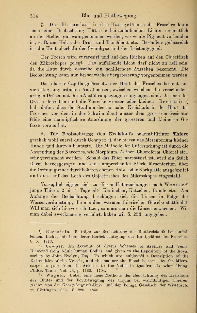 ^. Der Biutiimlauf in den Hantgefässen des Frosches kann nach einer Beobachtung Hut er's bei auffallendem Lichte namentlich an den Stellen gut wahrgenommen werden, wo wenig Pigment vorhanden ist, z. B. am Halse, der Brust und Bauchhaut etc. Besonders gefässreich ist die Haut oberhalb der Symphyse und der Leistengegend. Der Frosch wird curaresirt und auf dem Rücken auf den Objecttisch des Mikroskopes gelegt. Das auffallende Licht darf nicht zu hell sein, da die Haut durch dasselbe ein schillerndes Aussehen bekommt. Die Beobachtung kann nur bei schwacher Vergrösserung vorgenommen werden. Das oberste Capillargefässnetz der Haut des Frosches besteht aus viereckig angeordneten Anastomosen, zwischen welchen die verschieden- artigen Drüsen mit ihren Ausführungsgängen eingelagert sind. Je nach der Grösse derselben sind die Vierecke grösser oder kleiner. Bernstein^) hält dafür, dass das Studium des normalen Kreislaufs in der Haut des Frosches vor dem in der Schwimmhaut ausser dem grösseren Gesichts- felde eine mannigfachere Anordnung der grösseren und kleineren Ge- fässe voraus hat. d. Die Beobaclitung des Kreislaufs warmblütiger Thiere geschah wohl zuerst durch Cowper ^), der hierzu das Mesenterium kleiner Hunde und Katzen benutzte. Die Methode der Untersuchung ist durch die Anwendung der Narcotica, wie Morphium, Aether, Chloroform, Chloral etc., sehr vereinfacht worden. Sobald das Thier narcotisirt ist, wird ein Stück Darm hervorgezogen und ein entsprechendes Stück Mesenterium über die Oeffnung einer durchbohrten ebenen Holz- oder Korkplatte ausgebreitet und diese auf das Loch des Objecttisches des Mikroskopes eingestellt. Vorzüglich eignen sich zu diesen Untersuchungen nach Wagner^) junge Thiere, 2 bis 4 Tage alte Kaninchen, Kätzchen, Hunde etc. Am Anfange der Beobachtung beschlagen sich die Linsen in Folge der Wasserverdtinstung, die aus dem warmen thierischen Gewebe stattfindet. Will man sich hiervor schützen, so muss man die Linsen erwärmen. Wie man dabei zweckmässig verfährt, haben wir S. 253 angegeben. ^) Bernstein. Beiträge zur Beobaclitung des Blutkreislaufs bei auffal- lendem Licht, mit besonderer Berücksichtigung der Hautgefässe des Frosches. S. 5. 1873. ^) Cowper. An Account of divers Schemas of Arteries and Veins, Dissected from Adult human Bodies, and giveu to the Kepository of the Eoyal Society by John Evelyn, Esq. To which are subjoyn'd a Description of the Extremities of the Vessels, and the manner the Blood is seen, by the Micro- scope, to pass from the Arteries to the Veins in Quadrupeds when liviug. Philos. Trans. Vol. 23, p. 1182. 1704. ^) Wagner. lieber eine neue Methode der Beobachtung des Kreislaufs des Bkites und der Fortbewegung des Chylus bei warmbKitigen Thieren. Nachr. von der Georg-August's-Univ. und der königl. Gesellsch. der Wissensch. zu Göttingen. 1856. S. 220. 1856. .