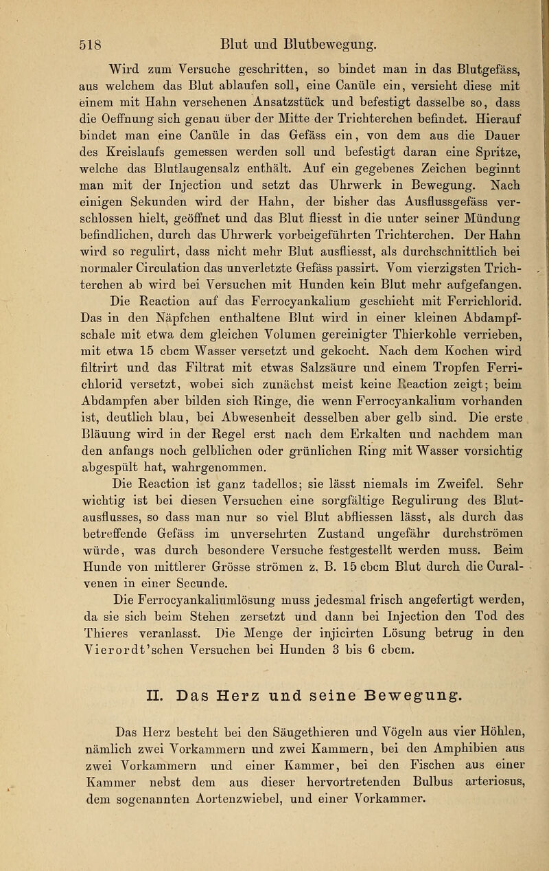 Wird zum Versuche geschritten, so bindet man in das Blutgefäss, aus welchem das Blut ablaufen soll, eine Canüle ein, versieht diese mit einem mit Hahn versehenen Ansatzstück und befestigt dasselbe so, dass die Oeffnung sich genau über der Mitte der Trichterchen befindet. Hierauf bindet man eine Canüle in das Gefäss ein, von dem aus die Dauer des Kreislaufs gemessen werden soll und befestigt daran eine Spritze, welche das Blutlaugensalz enthält. Auf ein gegebenes Zeichen beginnt man mit der Injection und setzt das Uhrwerk in Bewegung. Nach einigen Sekunden wird der Hahn, der bisher das Ausflussgefäss ver- schlossen hielt, geöffnet und das Blut fliesst in die unter seiner Mündung befindlichen, durch das Uhrwerk vorbeigeführten Trichterchen. Der Hahn wird so regulirt, dass nicht mehr Blut ausfliesst, als durchschnittlich bei normaler Circulation das unverletzte Gefäss passirt. Vom vierzigsten Trich- terchen ab wird bei Versuchen mit Hunden kein Blut mehr aufgefangen. Die Reaction auf das Ferrocyankalium geschieht mit Ferrichlorid. Das in den Näpfchen enthaltene Blut wird in einer kleinen Abdampf- schale mit etwa dem gleichen Voltimen gereinigter Thierkohle verrieben, mit etwa 15 cbcm Wasser versetzt und gekocht. Nach dem Kochen wird filtrirt und das Filtrat mit etwas Salzsäure und einem Tropfen Ferri- chlorid versetzt, wobei sich zunächst meist keine Reaction zeigt; beim Abdampfen aber bilden sich Ringe, die wenn Ferrocyankalium vorhanden ist, deutlich blau, bei Abwesenheit desselben aber gelb sind. Die erste Bläuung wird in der Regel erst nach dem Erkalten und nachdem man den anfangs noch gelblichen oder grünlichen Ring mit Wasser vorsichtig abgespült hat, wahrgenommen. Die Reaction ist ganz tadellos; sie lässt niemals im Zweifel. Sehr wichtig ist bei diesen Versiichen eine sorgfältige Regulirung des Blut- ausflusses, so dass man nur so viel Blut abfliessen lässt, als durch das betreffende Gefäss im unversehrten Zustand ungefähr durchströmen würde, was durch besondere Versuche festgestellt werden muss. Beim Hunde von mittlerer Grösse strömen z, B. 15 cbcm Blut durch die Cural- venen in einer Secunde. Die Ferrocyankaliumlösung muss jedesmal frisch angefertigt werden, da sie sich beim Stehen zersetzt und dann bei Injection den Tod des Thieres veranlasst. Die Menge der injicirten Lösung betrug in den Vi er or dt'sehen Versuchen bei Hunden 3 bis 6 cbcm. IL Das Herz und seine Bewegung. Das Herz besteht bei den Säugethieren und Vögeln aus vier Höhlen, nämlich zwei Vorkammern und zwei Kammern, bei den Amphibien aus zwei Vorkammern und einer Kammer, bei den Fischen aus einer Kammer nebst dem aus dieser hervortretenden Bulbus arteriosus, dem sogenannten Aortenzwiebel, und einer Vorkammer.