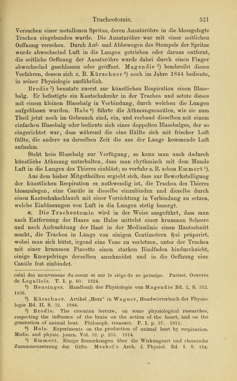 Versuchen einer metallenen Spritze, deren Ansatzröhre in die blossgelegte Trachea eingebunden wurde. Die Ansatzröhre war mit einer seitlichen Oeffnung versehen. Durch Auf- und Abbewegen des Stempels der Spritze wurde abwechselnd Luft in die Lungen getrieben oder daraus entfernt, die seitliche Oeffnung der Ansatzröhre wurde dabei durch einen Finger abwechselnd geschlossen oder geöffnet. Magen die ^) beschreibt dieses Verfahren, dessen sich z. B. Kürschner 2) noch im Jahre 1844 bediente, in seiner Physiologie ausführlich. Brodie^) benutzte zuerst zur künstlichen Respiration einen Blase- balg. Er befestigte ein Kautschukrohr in der Trachea und setzte dieses mit einem kleinen Blasebalg in Verbindung, durch welchen die Lungen aufgeblasen wurden. Haie *) führte die Athmungscanülen, wie sie zum Theil jetzt noch im Gebrauch sind, ein, und verband dieselben mit einem einfachen Blasebalg oder bediente sich eines doppelten Blasebalges, der so eingerichtet war, dass während die eine Hälfte sich mit frischer Luft füllte, die andere zu derselben Zeit die aus der Lunge kommende Luft aufnahm. Steht kein Blasebalg zur Verfügung, so kann man auch dadurch künstliche Athmung unterhalten, dass man rhythmisch mit dem Munde Luft in die Lungen des Thieres einbläst; so verfuhr z. B. schon Emmert'). Aus dem bisher Mitgetheilten ergiebt sich, dass zur Bewerkstelligung der künstlichen Respiration es nothwendig ist, die Trachea des Thieres bloßszulegen, eine Canüle in dieselbe einzubinden und dieselbe durch einen Kautschukschlauch mit einer Vorrichtung in Verbindung zu setzen, welche Einblasungen von Luft in die Lungen stetig besorgt. cc. Die Tracheotomie wird in der Weise ausgeführt, dass man nach Entfernung der Haare am Halse mittelst einer- krummen Scheere und nach Anfeuchtung der Haut in der Medianlinie einen Hautschnitt macht, die Trachea in Länge von einigen Centimetern frei präparirt, wobei man sich hütet, irgend eine Vene zu verletzen, unter der Trachea mit einer krummen Pincette einen starken Bindfaden hindurchzieht, einige Knorpelringe derselben anschneidet und in die Oeffnung eine Canüle fest einbindet. celui des mouvemens du coeur et sur le siege de ce principe. Pariset. Oeuvres de Legallois. T. I. p. 60. 1824. 1) Heusinger. Handbuch der Physiologie von Magendie Bd. 2, S. 312. 1836. ^) Kürschner. Artikel „Herz in Wagner, Handwörterbuch der Physio- logie Bd. n. S. 32. 1844. 3) Brodie. The croonian lecture, on some physiological researches, respecting the influence of the brain on the action of the heart, and on the generation of animal heat. Philosoph, transact. P. I. p. 37. 1811. *) Haie. Experiments on the production of animal heat by respiration. Medic. and physic. journ. Vol. 32. p. 235. 1814. ^) Emmert. Einige Bemerkungen über die Wirkuugsart und chemische Zusammensetzung der Gifte. Meckel's Arch. f. Physiol. Bd. I. S. 184.