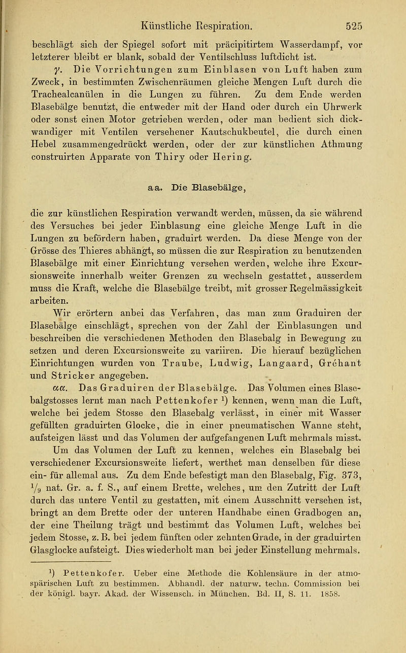 beschlägt sicli der Spiegel sofort mit präcipitirtem Wasserdampf, vor letzterer bleibt er blank, sobald der Ventilscbluss luftdicht ist. y. Die Vorrichtungen zum Einblasen von Luft haben zum Zweck, in bestimmten Zwischenräumen gleiche Mengen Luft durch die Trachealcanülen in die Lungen zu führen. Zu dem Ende werden Blasebälge benutzt, die entweder mit der Hand oder durch ein Uhrwerk oder sonst einen Motor getrieben werden, oder man bedient sich dick- wandiger mit Ventilen versehener Kautschukbeutel, die durch einen Hebel zusammengedrückt werden, oder der zur künstlichen Athmung construirten Apparate von Thiry oder Hering. aa. Die Blasebälge, die zur künstlichen Respiration verwandt werden, müssen, da sie während des Versuches bei jeder Einblasung eine gleiche Menge Luft in die Lungen zu befördern haben, graduirt werden. Da diese Menge von der Grösse des Thieres abhängt, so müssen die zur Respiration zu benutzenden Blasebälge mit einer Einrichtung versehen werden, wehihe ihre Excur- sionsweite innerhalb weiter Grenzen zu wechseln gestattet, ausserdem muss die Kraft, welche die Blasebälge treibt, mit grosser Regelmässigkeit arbeiten. Wir erörtern anbei das Verfahren, das man zum Graduiren der Blasebälge einschlägt, sprechen von der Zahl der Einblasungen und beschreiben die verschiedenen Methoden den Blasebalg in Bewegung zu setzen und deren Excursionsweite zu variiren. Die hierauf bezüglichen Einrichtungen wurden von Traube, Ludwig, Langaard, Grehant und Stricker angegeben. <xa. Das Graduiren der Blasebälge. Das Volumen eines Blase- balgstosses lernt man nach Pettenkofer ^) kennen, wenn man die Luft, welche bei jedem Stosse den Blasebalg verlässt, in einer mit Wasser gefüllten graduirten Glocke, die in einer pneumatischen Wanne steht, aufsteigen lässt und das Volumen der aufgefangenen Luft mehrmals misst. Um das Volumen der Luft zu kennen, welches ein Blasebalg bei verschiedener Excursionsweite liefert, werthet man denselben für diese ein- für allemal aus. Zu dem Ende befestigt man den Blasebalg, Fig. 373, Yg nat. Gr. a. f. S., auf einem Brette, welches, um den Zutritt der Luft durch das untere Ventil zu gestatten, mit einem Ausschnitt versehen ist, bringt an dem Brette oder der unteren Handhabe einen Gradbogen an, der eine Theilung trägt und bestimmt das Volumen Luft, welches bei jedem Stosse, z.B. bei jedem fünften oder zehnten Grade, in der graduirten Glasglocke aufsteigt. Dies wiederholt man bei jeder Einstellung mehrmals. ^) Pettenkofer. Ueber eine Methode die Kohlensäure in der atmo- spärischen Luft zu bestimmen. Abliandl. der naturw. techn. Commission bei der königl. bayr. Akad. der Wisseuscli. in München. Bd. II, S. 11. 1858.